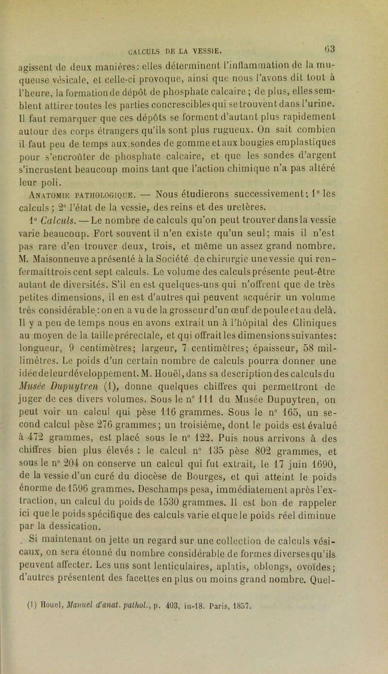 agissent de deux manières: elles détenuinent rinllamiualion de la niu- queiise vésicale, et celle-ci provoque, ainsi que nous l’avons dit tout à l’heure, la formation de dépôt de phosphate calcaire ; déplus, ellessern- blent attirer toutes les parties concrescibles qui se trouvent dans l’urine. Il faut remarquer que ces dépôts se forment d’autant plus rapidement autour des corps étrangers qu’ils sont plus rugueux. On sait combien il faut peu de temps aux.sondes de gomme et aux bougies emplastiques pour s’encroûter de phosphate calcaire, et que les sondes d’argent s’incrustent beaucoup moins tant que l’action chimique n’a pas altéré leur poli. Anatomie pathologique. — Nous étudierons successivement; l“les calculs; 2“ l’état de la vessie, des reins et des uretères. 1“ Calculs.—Le nombre de calculs qu’on peut trouver dans la vessie varie beaucoup. Fort souvent il n’en existe qu’un seul; mais il n’est pas rare d’en trouver deux, trois, et même un assez grand nombre. M. Maisonneuve a présenté à la Société de chirurgie unevessie qui ren- fermait trois cent sept calculs. Le volume des calculs présente peut-être autant de diversités. S’il en est quelques-uns qui n’offrent que de très petites dimensions, il en est d’autres qui peuvent acquérir un volume très considérable : on en a vu de la grosscurd’un œuf depouleetau delà. 11 y a peu de temps nous en avons extrait un à l’hôpital des Cliniques au moyen de la taille prérecLale, et qui offrait les dimensions suivantes: longueur, 9 centimètres; largeur, 7 centimètres; épaisseur, 58 mil- limètres. Le poids d’un certain nombre de calculs pourra donner une idéedelcurdéveloppement. M. Houël, dans sa descriptiondes calculsdu Musée Dupuytren (1), donne quelques chiffres qui permettront de juger de ces divers volumes. Sous le n® 111 du Musée Dupuytren, on peut voir un calcul qui pèse 116 grammes. Sous le n“ 165, un se- cond calcul pèse 276 grammes; un troisième, dont le poids est évalué à 472 grammes, est placé sous le n° 122. Puis nous arrivons à des chiffres bien plus élevés : le calcul n“ 135 pèse 802 grammes, et sous le n® 204 on conserve un calcul qui fut extrait, le 17 juin 1690, de la vessie d’un curé du diocèse de Bourges, et qui atteint le poids énorme de 1596 grammes. Deschamps pesa, immédiatement après l’ex- traction, un calcul du poids de 1530 grammes. 11 est bon de rappeler ici que le poids spécifique des calculs varie etquele poids réel diminue par la dessication. . Si maintenant on jette un regard sur une collection de calculs vési- caux, on sera étonné du nombre considérable de formes diverses qu’ils peuvent affecter. Les uns sont lenticulaires, aplatis, oblongs, ovoïdes; d’autres présentent des facettes en plus ou moins grand nombre. Quel- (I) Uouel, Manuel d’anat. palhol.,i>. 4Ü3, in-t8. Paris, 1857.