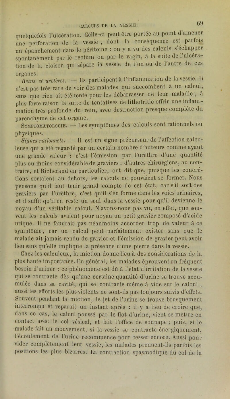 60 CALCULS DE LA VESSIE. quelquefois l’ulcéralion. Celle-ci peut être portée au point d’amener une perforation de la vessie , dont la consequenee est parfois un épanchement dans le péritoine : on y a vu des calculs s’échapper spontanément par le rectum ou par le vagin, à la suite de l’ulcéra- tion de la cloison qui sépare la vessie de l’un ou de l’autre de ces organes. Reim et uretères. — Ils participent à l’inflammation de la vessie. Il n’est pas très rare de voir des malades qui succombent à un calcul, sans que rien ait été tenté pour les débarrasser de leur maladie , à plus forte raison la suite de tentatives de lithotritie offrir une inflam- mation très profonde du rein, avec destruction presque complété du parenchyme de cet organe. Symptomatologie. — Les symptômes des 'calculs sont rationnels ou physiques. Signes rationnels. — Il est un signe précurseur de l’affection calcu- leuse qui a été regardé par un certain nombre d’auteurs comme ayant une grande valeur : c’est l’émission par Turèthre d’une quantité plus ou moins considérable de graviers : d’autres chirurgiens, au con- traire, et Richerand en particulier, ont dit que, puisque les concré- tions sortaient au dehors, les calculs ne pouvaient se former. Nous pensons qu’il faut tenir grand compte de cet état, car s’il sort des graviers par l’urèthre, c’est qu’il s’en forme dans les voies urinaires, et il suffit qu’il en reste un seul dans la vessie pour qu’il devienne le noyau d’un véritable calcul. N’avons-nous pas vu, en effet, que sou- vent les calculs avaient pour noyau un petit gravier composé d’acide urique. Il ne faudrait pas néanmoins accorder trop de valeur à ce symptôme, car un calcul peut parfaitement exister sans que le malade ait jamais rendu de gravier et l’émission de gravier peut avoir lieu sans qu’elle implique la présence d’une pierre dans la vessie. Chez les calculeux, la miction donne lieu à des considérations de la plus haute importance. En général, les malades éprouvent un fréquent besoin d’uriner : ce phénomène est dû à l’état d’irritation de la vessie qui se contracte dès qu’une certaine quantité d’urine se trouve accu- mulée dans sa cavité, qui se contracte même à vide sur le calcul , aussi les efforts les plus violents ne sont-ils pas toujours suivis d’effets. Souvent pendant la miction, le jet de l’urine se trouve brusquement interrompu et reparaît un instant après : il y a lieu de croire que, dans ce cas, le calcul poussé par le flot d’urine, vient se mettre en contact avec le col vésical, et fait l’office de soupape ; puis, si le malade fait un mouvement, si la vessie se contracte énergiquement, l’écoulement de l’urine recommence pour cesser encore. Aussi pour vider complètement leur vessie, les malades prennent-ils parfois les positions les plus bizarres. La contraction spasmodique du col de la