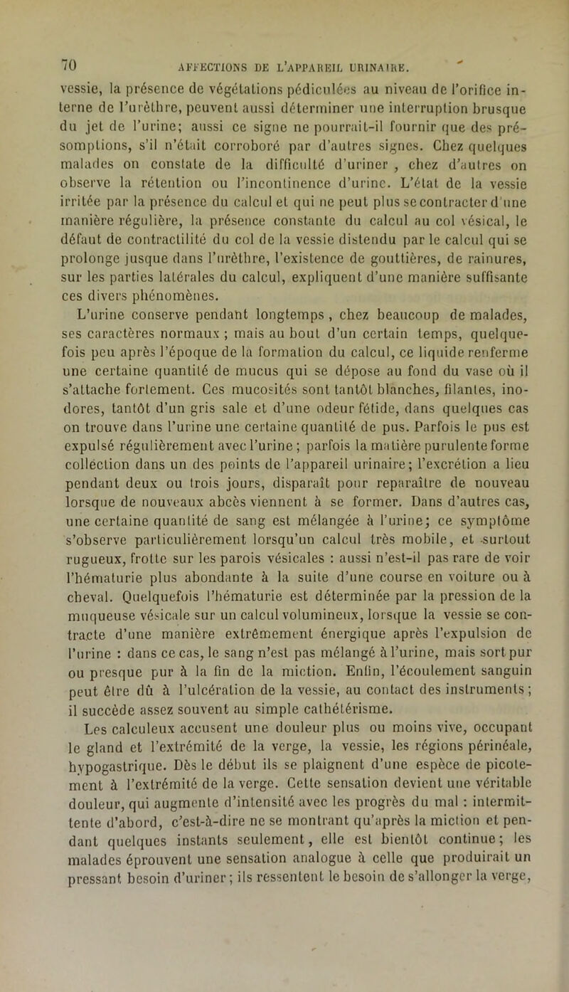 vessie, la présence de végélalions pédiculéos au niveau de l’orifice in- terne de rurèthre, peuvent aussi déterminer une interruption brusque du jet de l’urine; aussi ce signe ne pourrait-il fournir que des pré- somptions, s’il n’était corroboré par d’autres signes. Chez quelques malades on constate de la difficulté d’uriner , chez d’autres on observe la rétention ou l’incontinence d’urine. L’état de la vessie irritée par la présence du calcul et qui ne peut plus se contracter d'une manière régulière, la présence constante du calcul au col vésical, le défaut de contractilité du col de la vessie distendu par le calcul qui se prolonge jusque dans l’iirètlire, l’existence de gouttières, de rainures, sur les parties latérales du calcul, expliquent d’une manière suffisante ces divers phénomènes. L’urine conserve pendant longtemps , chez beaucoup de malades, ses caractères normaux ; mais au bout d’un certain temps, quelque- fois peu après l’époque de la formation du calcul, ce liquide renferme une certaine quantité de mucus qui se dépose au fond du vase où il s’attache fortement. Ces mucosités sont tantôt blanches, filantes, ino- dores, tantôt d’un gris sale et d’une odeur fétide, dans quelques cas on trouve dans l’urine une certaine quantité de pus. Parfois le pus est expulsé régulièrement avec l’urine ; parfois la matière purulente forme collection dans un des points de l’appareil urinaire; l’excrétion a lieu pendant deux ou trois jours, disparaît pour reparaître de nouveau lorsque de nouveaux ahcès viennent à se former. Dans d’autres cas, une certaine quantité de sang est mélangée à l’urine; ce symptôme s’observe particulièrement lorsqu’un calcul très mobile, et -surtout rugueux, frotte sur les parois vésicales ; aussi n’est-il pas rare de voir l’hématurie plus abondante à la suite d’une course en voiture ou à cheval. Quelquefois l’hématurie est déterminée par la pression de la muqueuse vésicale sur un calcul volumineux, lors([ue la vessie se con- tracte d’une manière extrêmement énergique après l’expulsion de l’urine : dans ce cas, le sang n’est pas mélangé à l’urine, mais sort pur ou presque pur à la fin de la miction. Enfin, l’écoulement sanguin peut être dû à l’ulcération de la vessie, au contact des instruments; il succède assez souvent au simple cathétérisme. Les calculeux accusent une douleur plus ou moins vive, occupant le gland et l’extrémité de la verge, la vessie, les régions périnéale, hypogastrique. Dès le début ils se plaignent d’une espèce de picote- ment à l’extrémité de la verge. Cette sensation devient une véritable douleur, qui augmente d’intensité avec les progrès du mal ; intermit- tente d’abord, c’est-à-dire ne se montrant qu’après la miction et pen- dant quelques instants seulement, elle est bientôt continue; les malades éprouvent une sensation analogue à celle que produirait un pressant besoin d’uriner; ils ressentent le besoin de s’allonger la verge.