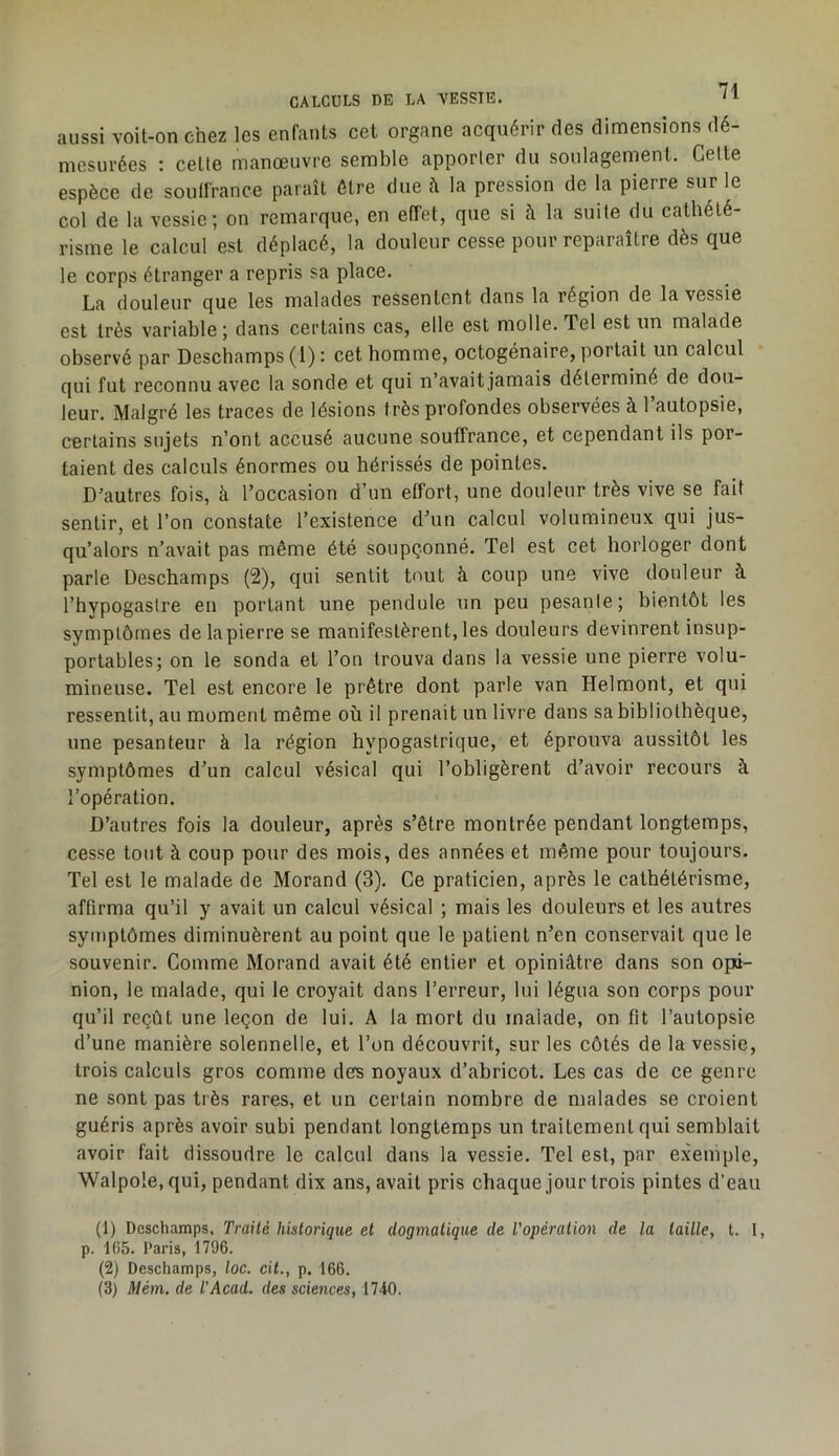 aussi voit-on chez les enfants cet organe acquérir des dimensions dé- mesurées : cette manœuvre semble apporter du soulagement. Celte espèce de soulfrance paraît être due à la pression de la pierre sur le col de la vessie; on remarque, en effet, que si à la suite du cathété- risme le calcul est déplacé, la douleur cesse pour reparaître dès que le corps étranger a repris sa place. La douleur que les malades ressentent dans la région de la vessie est très variable ; dans certains cas, elle est molle. Tel est un malade observé par Deschamps (1) : cet homme, octogénaire, portait un calcul qui fut reconnu avec la sonde et qui n’avait jamais déterminé de dou- leur. Malgré les traces de lésions très profondes observées à l’autopsie, certains sujets n’ont accusé aucune souffrance, et cependant ils por- taient des calculs énormes ou hérissés de pointes. D’autres fois, à l’occasion d’un effort, une douleur très vive se fait sentir, et l’on constate l’existence dTin calcul volumineux qui jus- qu’alors n’avait pas même été soupçonné. Tel est cet horloger dont parle Deschamps (2), qui sentit tout à coup une vive douleur à l’hypogaslre en portant une pendule un peu pesante; bientôt les symptômes de la pierre se manifestèrent, les douleurs devinrent insup- portables; on le sonda et l’on trouva dans la vessie une pierre volu- mineuse. Tel est encore le prêtre dont parle van Helmont, et qui ressentit, au moment même où il prenait un livre dans sa bibliothèque, une pesanteur à la région hypogastrique, et éprouva aussitôt les symptômes d’un calcul vésical qui l’obligèrent d’avoir recours à l’opération. D’autres fois la douleur, après s’être montrée pendant longtemps, cesse tout à coup pour des mois, des années et même pour toujours. Tel est le malade de Morand (3), Ce praticien, après le cathétérisme, affirma qu’il y avait un calcul vésical ; mais les douleurs et les autres symptômes diminuèrent au point que le patient n’en conservait que le souvenir. Comme Morand avait été entier et opiniâtre dans son opi- nion, le malade, qui le croyait dans l’erreur, lui légua son corps pour qu’il reçût une leçon de lui. A la mort du malade, on fit l’autopsie d’une manière solennelle, et l’on découvrit, sur les côtés de la vessie, trois calculs gros comme des noyaux d’abricot. Les cas de ce genre ne sont pas très rares, et un certain nombre de malades se croient guéris après avoir subi pendant longtemps un traitement qui semblait avoir fait dissoudre le calcul dans la vessie. Tel est, par exemple, Walpole, qui, pendant dix ans, avait pris chaque jour trois pintes d’eau (t) Deschamps. Traité historique et dogmatique de l'opération de la taille, t. I, p. 165. Paris, 1796. (2) Deschamps, loc. cit., p. 166. (3) Mém. de l'Acad. des sciences, 1740.