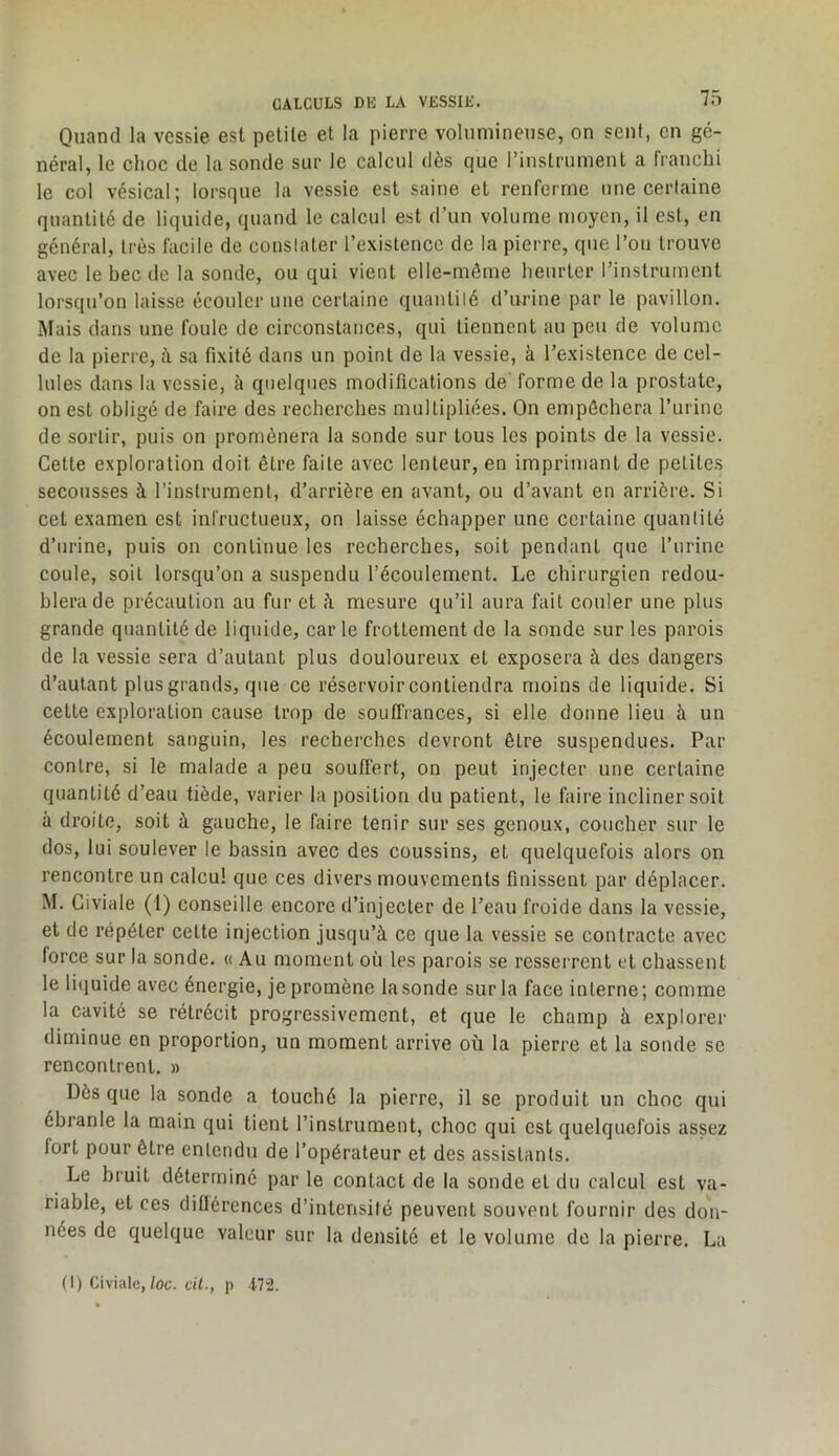 Quand la vessie est petite et la pierre volumineuse, on sent, en gé- néral, le choc de la sonde sur le calcul dès que l’instrument a franchi le col vésical; lorsque la vessie est saine et renferme une certaine quantité de liquide, quand le calcul est d’un volume moyen, il est, en général, très facile de conslaler l’existence de la pierre, que l’on trouve avec le bec de la sonde, ou qui vient elle-même heurter rinstrument lorsqu’on laisse écouler une certaine quantilé d’urine par le pavillon. Mais dans une foule de circonstances, qui tiennent au peu de volume de la pierre, à sa fixité dans un point de la vessie, à l’existence de cel- lules dans la vessie, à quelques modifications de forme de la prostate, on est obligé de faire des recherebes multipliées. On empêchera l’urine de sortir, puis on promènera la sonde sur tous les points de la vessie. Cette exploration doit être faite avec lenteur, en imprimant de petites secousses à l’instrument, d’arrière en avant, ou d’avant en arrière. Si cet examen est infructueux, on laisse échapper une certaine quantité d’urine, puis on continue les recherches, soit pendant que l’nrine coule, soit lorsqu’on a suspendu l’écoulement. Le chirurgien redou- blera de précaution au fur et fi mesure qu’il aura fait couler une plus grande quantité de liquide, carie frottement de la sonde sur les parois de la vessie sera d’autant plus douloureux et exposera à des dangers d’autant plus grands, que ce réservoir contiendra moins de liquide. Si cette exploration cause trop de souffrances, si elle donne lieu à un écoulement sanguin, les recherches devront être suspendues. Par contre, si le malade a peu souffert, on peut injecter une certaine quantité d’eau tiède, varier la position du patient, le faire incliner soit à droite, soit à gauche, le faire tenir sur ses genoux, coucher sur le dos, lui soulever le bassin avec des coussins, et quelquefois alors on rencontre un calcul que ces divers mouvements finissent par déplacer. M. Giviale (1) conseille encore d’injecter de l’eau froide dans la vessie, et de répéter celte injection jusqu’à ce que la vessie se contracte avec force sur la sonde. « Au moment où les parois se resserrent et chassent le liquide avec énergie, je promène la sonde sur la face interne; comme la cavité se rétrécit progressivement, et que le champ à explorer diminue en proportion, un moment arrive où la pierre et la sonde se rencontrent. » Dès que la sonde a touché la pierre, il se produit un choc qui ébranle la main qui tient l’instrument, choc qui est quelquefois assez fort pour être entendu de l’opérateur et des assistants. Le bruit déterminé par le contact de la sonde et du calcul est va- riable, et ces dillérences d’intensité peuvent souvent fournir des don- nées de quelque valeur sur la densité et le volume de la pierre. La (I) Civialc,/ot. cil-, p t72.