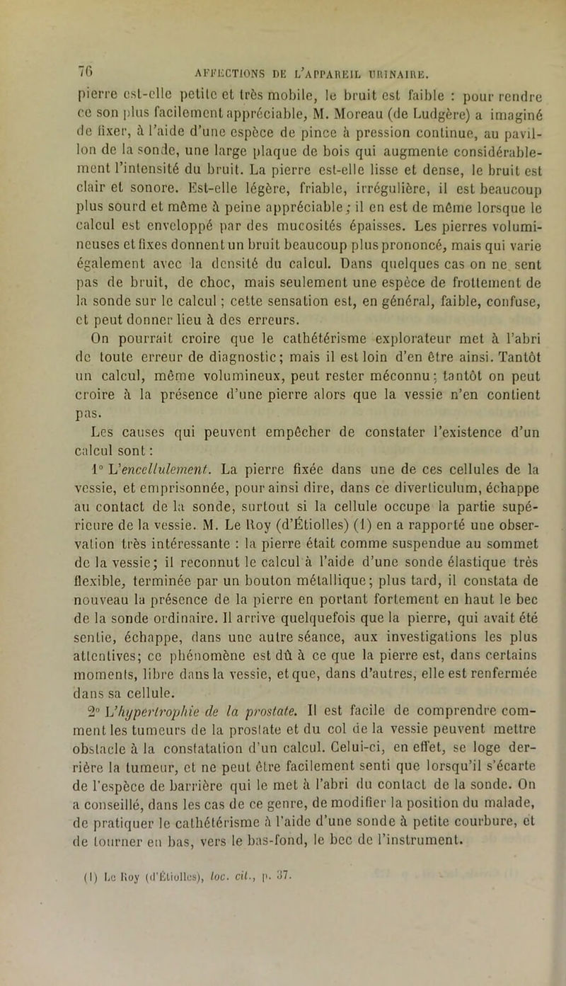 pierre csl-clle petite et très mobile, le bruit est faible : pour rendre ce son plus facilement appréciable, M. Moreau (de Ludgère) a imaginé de lixer, à l’aide d’une espèce de pince h pression continue, au pavil- lon de la sonde, une large plaque de bois qui augmente considérable- ment l’intensité du bruit. La pierre est-elle lisse et dense, le bruit est clair et sonore. Est-elle légère, friable, irrégulière, il est beaucoup plus sourd et môme fi peine appréciable; il en est de môme lorsque le calcul est enveloppé par des mucosités épaisses. Les pierres volumi- neuses et fixes donnent un bruit beaucoup plus prononcé, mais qui varie également avec la densité du calcul. Dans quelques cas on ne sent pas de bruit, de choc, mais seulement une espèce de frottement de la sonde sur le calcul ; cette sensation est, en général, faible, confuse, et peut donner lieu à des erreurs. On pourrait croire que le cathétérisme explorateur met à l’abri de toute erreur de diagnostic; mais il est loin d’en être ainsi. Tantôt un calcul, même volumineux, peut rester méconnu: tantôt on peut croire h la présence d’une pierre alors que la vessie n’en contient pas. Les causes qui peuvent empêcher de constater l’existence d’un calcul sont : 1® L’enccllulement. La pierre fixée dans une de ces cellules de la vessie, et emprisonnée, pour ainsi dire, dans ce diverticulum, échappe au contact de la sonde, surtout si la cellule occupe la partie supé- rieure de la vessie. M. Le Roy (d’Étiolles) (1) en a rapporté une obser- vation très intéressante : la pierre était comme suspendue au sommet de la vessie; il reconnut le calcul à l’aide d’une sonde élastique très flexible, terminée par un bouton métallique; plus tard, il constata de nouveau la présence de la pierre en portant fortement en haut le bec de la sonde ordinaire. 11 arrive quelquefois que la pierre, qui avait été sentie, échappe, dans une autre séance, aux investigations les plus attentives; ce phénomène est dû à ce que la pierre est, dans certains moments, libre dans la vessie, et que, dans d’autres, elle est renfermée dans sa cellule. 2® Vhyperlrophie de la prostate. Il est facile de comprendre com- ment les tumeurs de la prostate et du col de la vessie peuvent mettre obstacle à la constatation d’un calcul. Celui-ci, en effet, se loge der- rière la tumeur, et ne peut être facilement senti que lorsqu’il s’écarte de l’espèce de barrière qui le met à l’abri du contact de la sonde. On a conseillé, dans les cas de ce genre, de modifier la position du malade, de pratiquer le cathétérisme à l’aide d’une sonde à petite courbure, et de tourner en bas, vers le bas-fond, le bec de l’instrument.