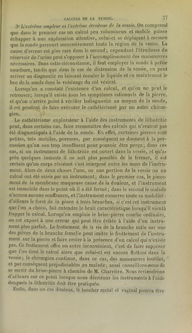 Vextrême ampleur cl Vextrême étroitesse de la vessie. On comprend que dans le premier cas un calcul peu volumineux et mobile puisse échapper à une exploration attentive, celui-ci se déplaçant à mesure que la sonde parcourt successivement toute la région de la vessie. La cause d’erreur est plus rare dans le second; cependant l’étroitesse du réservoir de l’urine peut s’opposer à l’accomplissement des manœuvres nécessaires. Dans celte circonstance, il faut employer la sonde à petite courbure, tandis que dans le cas de distension de la vessie, on peut arriver au diagnostic en laissant écouler le liquide et en maintenant le bec de la sonde dans le voisinage du col vésical. Lorsqu’on a constaté l’existence d’un calcul, et qu’on ne peut le retrouver; lorsqu’il existe tous les symptômes rationnels de la pierre, et qu’on n’arrive point à vérifier lediagnostic au moyen de la sonde, il est prudent de faire exécuter le cathétérisme par un autre chirur- gien. Le cathétérisme explorateur à l’aide des instruments de lilhotritie peut, dans certains cas, faire reconnaître des calculs qui n’avaient pas été diagnostiqués à l’aide de la sonde. En effet, certaines pierres sont petites, très mobiles, poreuses, par conséquent ne donnent à la per- cussion qu’un son trop insuffisant pour pouvoir être perçu; dans ces cas, si un instrument de lilhotritie est ouvert dans la vessie, et qu’a- près quelques instants il ne soit plus possible de le fermer, il est certain qu’un corps résistant s’est interposé entre les mors de l’instru- ment. Alors de deux choses l’une, ou une portion de la vessie ou un calcul ont été saisis par un instrument; dans le premier cas, le pince- ment de la membrane muqueuse cause de la douleur, et l’instrument est immobile dans le point où il a été fermé ; dans le second le malade n’accuse aucune souffrance, et l’instrument conserve toute sa mobilité : d’ailleurs le foret de la pince îi trois branches, si c’est cet instrument que l’on a choisi, fait entendre le bruit caractéristique lorsqu’il vienlù frapper le calcul. Lorsqu’on emploie le brise-pierre courbe ordinaire, on est exposé à une erreur qui peut être évitée à l’aide d’un instru- ment plus parfait. Le frottement de la vis de la branche môle sur une des pièces de la branche femelle peut imiter le frottement de l’instru- ment sur la pierre et faire croire à la présence d’un calcul qui n’existe pas. Ce frottement offre un autre inconvénient, c’est de faire supposer que l’on lient le calcul alors que celui-ci est encore flottant dans la vessie; le chirurgien continue, dans ce cas, des manœuvres inutiles, et par conséquent préjudiciables au malade; aussi conseillons-nous de se servir du brise-pierre à chemise de M. Charrière. Nous reviendrons d ailleurs sur ce point lorsque nous décrirons les instruments à l’aide desquels la lilhotritie doit être pratiquée. Enfin, dans les cas douteux, le toucher rectal et vaginal pourra être