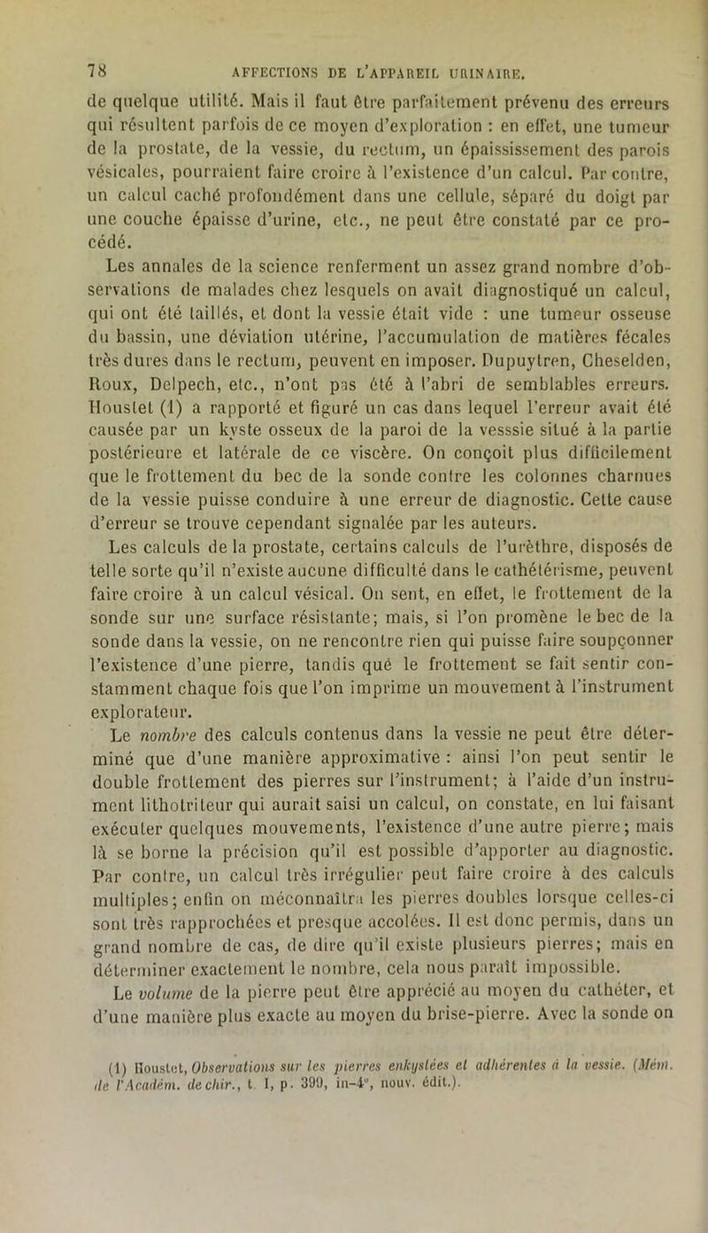 de quelque utilité. Mais il faut être parfaitement prévenu des erreurs qui résultent parfois de ce moyen d’exploration : en effet, une tumeur de la prostate, de la vessie, du rectum, un épaississement des parois vésicales, pourraient faire croire à l’existence d’un calcul. Par contre, un calcul caché profondément dans une cellule, séparé du doigt par une couche épaisse d’urine, etc., ne peut être constaté par ce pro- cédé. Les annales de la science renferment un assez grand nombre d’ob- servations de malades chez lesquels on avait diagnostiqué un calcul, qui ont été taillés, et dont la vessie était vide : une tumeur osseuse du bassin, une déviation utérine, l’accumulation de matières fécales très dures dans le rectum, peuvent en imposer. Dupuytren, Cheselden, Roux, Delpech, etc., n’ont pas été à l’abri de semblables erreurs. Houstet (1) a rapporté et figuré un cas dans lequel l’erreur avait été causée par un kyste osseux de la paroi de la vesssie situé à la partie postérieure et latérale de ce viscère. On conçoit plus difficilement que le frottement du bec de la sonde contre les colonnes charnues de la vessie puisse conduire à une erreur de diagnostic. Celte cause d’erreur se trouve cependant signalée par les auteurs. Les calculs de la prostate, certains calculs de l’urèthre, disposés de telle sorte qu’il n’existe aucune difficulté dans le cathétérisme, peuvent faire croire à un calcul vésical. Ou sent, en effet, le frottement de la sonde sur une surface résistante; mais, si l’on promène le bec de la sonde dans la vessie, on ne rencontre rien qui puisse faire soupçonner l’existence d’une pierre, tandis qué le frottement se fait sentir con- stamment chaque fois que l’on imprime un mouvement à l’instrument explorateur. Le nombre des calculs contenus dans la vessie ne peut être déter- miné que d’une manière approximative : ainsi l’on peut sentir le double frottement des pierres sur l’instrument; à l’aide d’un instru- ment lithotriteur qui aurait saisi un calcul, on constate, en lui faisant exécuter quelques mouvements, l’existence d’une autre pierre; mais là se borne la précision qu’il est possible d’apporter au diagnostic. Par conire, un calcul très irrégulier peut faire croire à des calculs mulliples; enfin on méconnaîtra les pierres doubles lorsque celles-ci sont très rapprochées et presque accolées. Il est donc permis, dans un grand nombre de cas, de dire qu’il existe plusieurs pierres; mais en déterminer exactement le nombre, cela nous paraît impossible. Le volume de la pierre peut être apprécié au moyen du cathéter, et d’une manière plus exacte au moyen du brise-pierre. Avec la sonde on (1) iloustct. Observations sur les pierres enkystées et adhérentes à la vessie. {Mén\. lie VAcadém. dechir., t 1, p. 39!), in-4°, iiouv. édit.).
