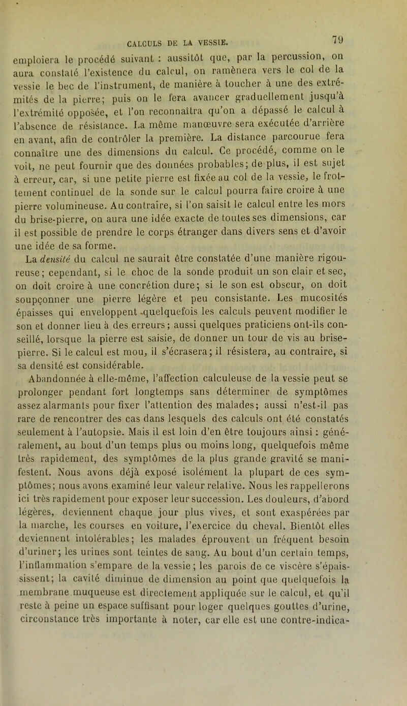 emploiera le procédé suivanL : aussitôt que, par la percussion, ou aura constaté l’existence du calcul, on ramènera vers le col de la vessie le bec de l’instrument, de manière à toucher à une des extré- mités de la pierre; puis on le fera avancer graduellement jusqu’à l’extrémité opposée, et l’on reconnaîtra qu on a dépassé le calcul à Tabscnce de résistance. La même manœuvre sera exécutée d’arrière en avant, afin de contrôler la première. La distance parcourue fera connaître une des dimensions du calcul. Ce procédé, comme on le voit, ne peut fournir que des données probables; de plus, il est sujet à erreur, car, si une petite pierre est fixée au col de la vessie, le frot- tement continuel de la sonde sur le calcul pourra faire croire à une pierre volumineuse. Au contraire, si l’on saisit le calcul entre les mors du brise-pierre, on aura une idée exacte de toutes ses dimensions, car il est possible de prendre le corps étranger dans divers sens et d’avoir une idée de sa forme. La densité du calcul ne saurait être constatée d’une manière rigou- reuse; cependant, si le choc de la sonde produit un son clair et sec, on doit croire à une concrétion dure; si le son est obscur, on doit soupçonner une pierre légère et peu consistante. Les mucosités épaisses qui enveloppent -quelquefois les calculs peuvent modifier le son et donner lieu à des erreurs; aussi quelques praticiens ont-ils con- seillé, lorsque la pierre est saisie, de donner un tour de vis au brise- pierre. Si le calcul est mou, il s’écrasera; il résistera, au contraire, si sa densité est considérable. Abandonnée à elle-même, l’affection calculeuse de la vessie peut se prolonger pendant fort longtemps sans déterminer de symptômes assez alarmants pour fixer l’attention des malades; aussi n’est-il pas rare de rencontrer des cas dans lesquels des calculs ont été constatés seulement à l’autopsie. Mais il est loin d’en être toujours ainsi : géné- ralement, au bout d’un temps plus ou moins long, quelquefois même très rapidement, des symptômes de la plus grande gravité se mani- festent. Nous avons déjà exposé isolément la plupart de ces sym- ptômes; nous avons examiné leur valeur relative. Nous les rappellerons ici très rapidement pour exposer leur succession. Les douleurs, d’abord légères, deviennent chaque jour plus vives, et sont exaspérées par la marche, les courses en voiture, l’exercice du cheval. Bientôt elles deviennent intolérables; les malades éprouvent un fréquent besoin d’uriner; les urines sont teintes de sang. Au bout d’un certain temps, l’inllammalion s’empare de la vessie; les parois de ce viscère s’épais- sissent; la cavité diminue de dimension au point que quelquefois la membrane muqueuse est directement appliquée sur le calcul, et qu’il reste à peine un espace suffisant pour loger quelques gouttes d’urine, circonstance très importante à noter, car elle est une contre-indica-