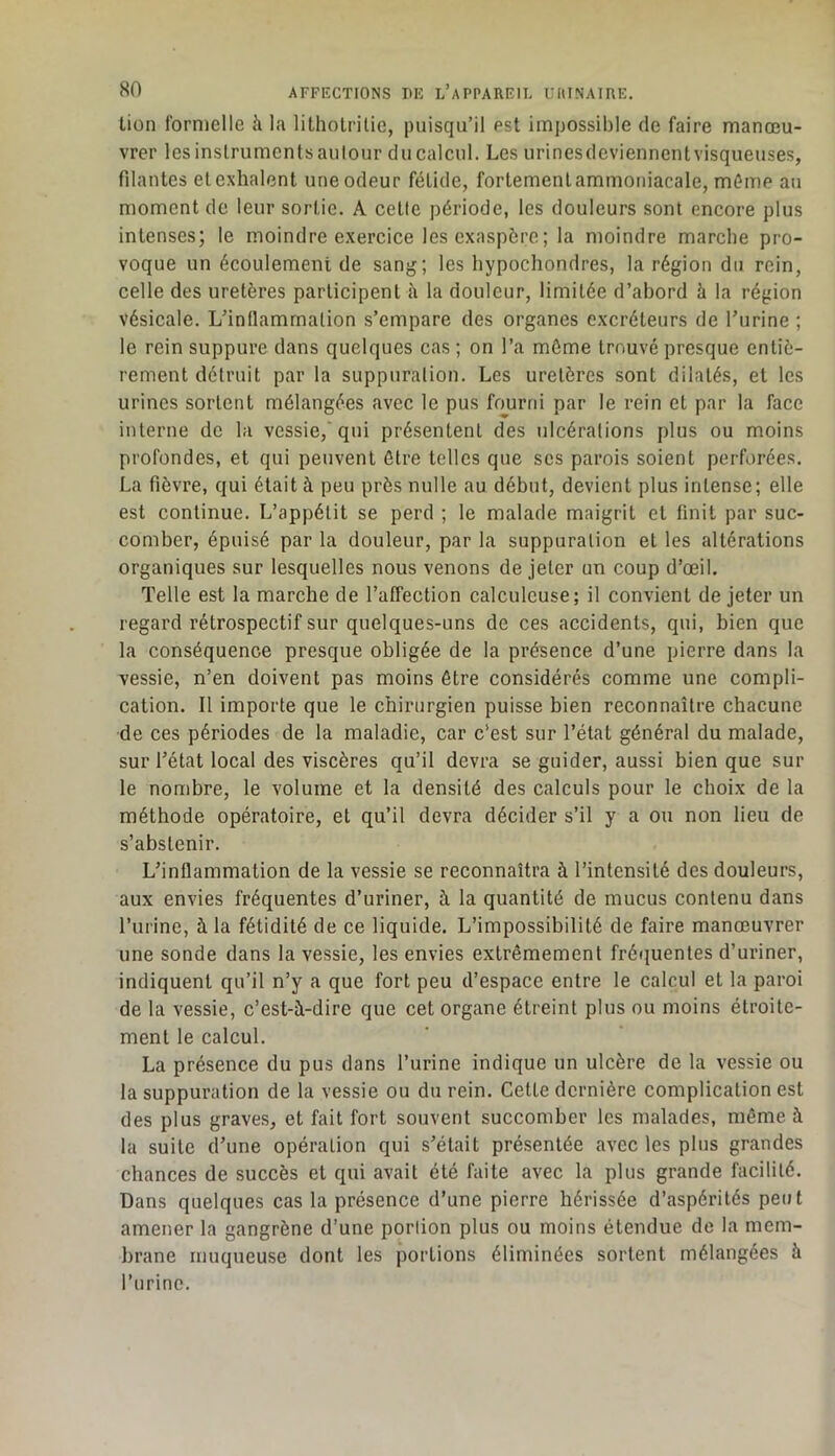 lion formelle h la lilhotriüe, puisqu’il est impossible de faire manœu- vrer les instruments autour du calcul. Les urinesdeviennent visqueuses, filantes et exhalent une odeur fétide, fortement ammoniacale, même au moment de leur sortie. A cette période, les douleurs sont encore plus intenses; le moindre e.xercice les exaspère; la moindre marche pro- voque un écoulement de sang; les hypochondres, la région du rein, celle des uretères participent à la douleur, limitée d’abord à la région vésicale. L’inflammation s’empare des organes excréteurs de Turine ; le rein suppure dans quelques cas ; on l’a môme trouvé presque entiè- rement détruit par la suppuration. Les uretères sont dilatés, et les urines sortent mélangées avec le pus fourni par le rein et par la face interne de la vessie,'qui présentent des ulcérations plus ou moins profondes, et qui peuvent être telles que ses parois soient perforées. La fièvre, qui était à peu près nulle au début, devient plus intense; elle est continue. L’appétit se perd ; le malade maigrit et finit par suc- comber, épuisé par la douleur, par la suppuration et les altérations organiques sur lesquelles nous venons de jeter un coup d’œil. Telle est la marche de l’affection calculcuse; il convient de jeter un regard rétrospectif sur quelques-uns de ces accidents, qui, bien que la conséquence presque obligée de la présence d’une pierre dans la vessie, n’en doivent pas moins être considérés comme une compli- cation. Il importe que le chirurgien puisse bien reconnaître chacune de ces périodes de la maladie, car c’est sur l’état général du malade, sur l’état local des viscères qu’il devra se guider, aussi bien que sur le nombre, le volume et la densité des calculs pour le choix de la méthode opératoire, et qu’il devra décider s’il y a ou non lieu de s’abstenir. L’inflammation de la vessie se reconnaîtra à l’intensité des douleurs, aux envies fréquentes d’uriner, à la quantité de mucus contenu dans l’urine, à la fétidité de ce liquide. L’impossibilité de faire manœuvrer une sonde dans la vessie, les envies extrêmement fréquentes d’uriner, indiquent qu’il n’y a que fort peu d’espace entre le calcul et la paroi de la vessie, c’est-à-dire que cet organe étreint plus ou moins étroite- ment le calcul. La présence du pus dans l’urine indique un ulcère de la vessie ou la suppuration de la vessie ou du rein. Cette dernière complication est des plus graves, et fait fort souvent succomber les malades, même à la suite d’une opération qui s’était présentée avec les plus grandes chances de succès et qui avait été faite avec la plus grande facilité. Dans quelques cas la présence d’une pierre hérissée d’aspérités peut amener la gangrène d’une portion plus ou moins étendue de la mem- brane muqueuse dont les portions éliminées sortent mélangées à l’urine.