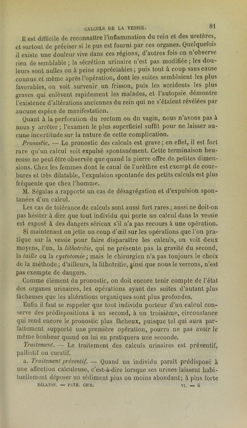 CALCULS DK LA VESSIE. 11 est clifllcile de reconnaître rinflammatiou du rein et des uretères, et surtout de préciser si le pus est fourni par ces organes. Quelquefois il existe une douleur vive dans ces régions, d’autres fois on n’observe rien de semblable ; la sécrétion urinaire n’est pas modifiée ; les dou- leurs sont nulles ou à peine appréciables ; puis tout à coup sans cause connue et même après l’opération, dont les suites semblaient les plus favorables, on voit survenir un frisson, puis les accidents les plus graves qui enlèvent rapidement les malades, et l’autopsie démontre l’existence d’altérations anciennes du rein qui ne s’étaient révélées par aucune espèce de manifestation. Quant à la perforation du rectum ou du vagin, nous n’avons pas à nous y arrêter ; l’examen le plus superficiel suffit pour ne laisser au- cune incertitude sur la nature de cette complication. Pronostic. — Le pronostic des calculs est grave ; en efiet, il est fort rare qu’un calcul soit expulsé spontanément. Cette terminaison heu- reuse ne peut être observée que quand la pierre offre de petites dimen- sions. Chez les femmes dont le canal de l’urèthre est exempt de cour- bures et très dilatable, l’expulsion spontanée des petits calculs est plus fréquente que chez l’homme. M. Ségalas a rapporté un cas de désagrégation et d’expulsion spon- tanées d’un calcul. Les cas de tolérance de calculs sont aussi fort rares ; aussi ne doit-on pas hésiter à dire que tout individu qui porte un calcul dans la vessie est exposé à des dangers sérieux s’il n’a pas recours à une opération. Si maintenant on jette un coup d’œil sur les opérations que l’on pra- tique sur la vessie pour faire disparaître les calculs, on voit deux moyens, l’un, la litkotritie, qui ne présente pas la gravité du second, la taille ou la cystotomie; mais le chirurgien n’a pas toujours le choix de la méthode ; d’ailleurs, la lithotritic, ginsi que nous le verrons, n’est pas exempte de dangers. Comme élément du pronostic, on doit encore tenir compte de l’état des organes urinaires, les opérations ayant des suites d’autant plus fâcheuses que les altérations organiques sont plus profondes. Enfin il faut se rappeler que tout individu porteur d’un calcul con- serve des prédispositions à un second, h un troisième, circonstance qui rend encore le pronostic plus fâcheux, puisque tel qui aura par- faitement supporté une première opération, pourra ne pas avoir le même bonheur quand on lui en pratiquera une seconde. Traitement. — Le traitement des calculs urinaires est préventif, palliatif ou curatif. a. Traitement préventif. — Quand un individu paraît prédisposé à une atl'ection calculeuse, c’est-à-dire lorsque ses urines laissent habi- tuellement déposer un sédiment plus ou moins abondant; à plus forte NÉLXTON. — PATH. CUIH. VI. — 6
