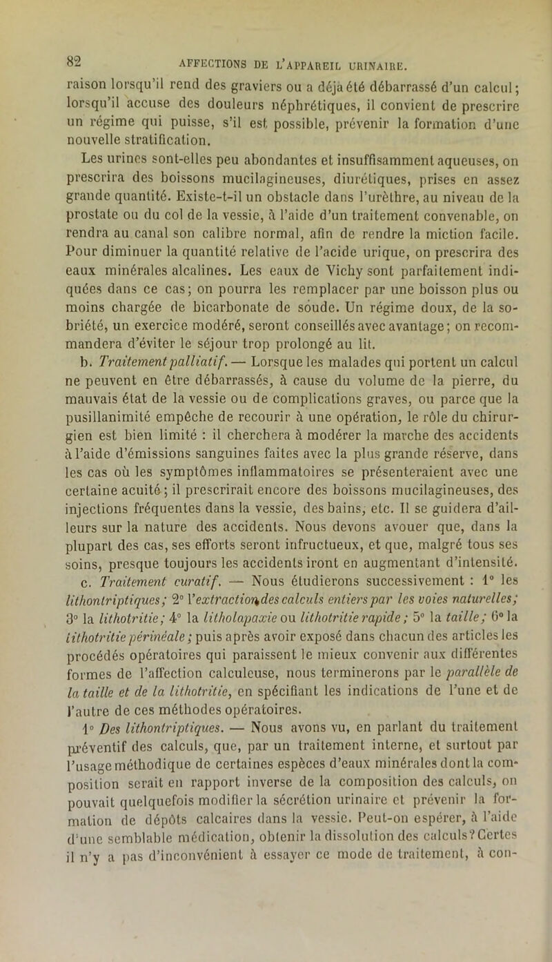 raison lorsqu’il rend des graviers ou a déjà été débarrassé d’un calcul; lorsqu’il accuse des douleurs néphrétiques, il convient de prescrire un régime qui puisse, s’il est possible, prévenir la formation d’une nouvelle stratification. Les urines sont-elles peu abondantes et insuffisamment aqueuses, on prescrira des boissons mucilagineuses, diurétiques, prises en assez grande quantité. Existe-t-il un obstacle dans l’urèthre, au niveau de la prostate ou du col de la vessie, à l’aide d’un traitement convenable, on rendra au canal son calibre normal, afin de rendre la miction facile. Pour diminuer la quantité relative de l’acide urique, on prescrira des eaux minérales alcalines. Les eaux de Vichy sont parfaitement indi- quées dans ce cas; on pourra les remplacer par une boisson plus ou moins chargée de bicarbonate de soude. Un régime doux, de la so- briété, un exercice modéré, seront conseillés avec avantage; on recom- mandera d’éviter le séjour trop prolongé au lit. b. Traitement palliatif. — Lorsque les malades qui portent un calcul ne peuvent en être débarrassés, à cause du volume de la pierre, du mauvais état de la vessie ou de complications graves, ou parce que la pusillanimité empêche de recourir à une opération, le rôle du chirur- gien est bien limité : il cherchera à modérer la marche des accidents à l’aide d’émissions sanguines faites avec la plus grande réserve, dans les cas où les symptômes inflammatoires se présenteraient avec une certaine acuité; il prescrirait encore des boissons mucilagineuses, des injections fréquentes dans la vessie, des bains, etc. Il se guidera d’ail- leurs sur la nature des accidents. Nous devons avouer que, dans la plupart des cas, ses efforts seront infructueux, et que, malgré tous ses soins, presque toujours les accidents iront en augmentant d’intensité. c. Traitement curatif. — Nous étudierons successivement : 1® les lithontriptiques; 2“ Vextractior^des calculs entiers par les voies naturelles; 3® la lithotritie; 4° la litJwlapaxie ou lithoti'itie rapide ; 5® la taille; 0® la iithotritie périnéale ; puis après avoir exposé dans chacun des articles les procédés opératoires qui paraissent le mieux convenir aux diflérentes formes de l’affection calculeuse, nous terminerons par le parallèle de la taille et de la lithotritie, en spécifiant les indications de l’une et de l’autre de ces méthodes opératoires. 1» Des lithontriptiques. — Nous avons vu, en parlant du traitement pi-éventif des calculs, que, par un traitement interne, et surtout par l’usage méthodique de certaines espèces d’eaux minérales dont la com- position serait en rapport inverse de la composition des calculs, on pouvait quelquefois modifier la sécrétion urinaire et prévenir la for- mation de dépôts calcaires dans la vessie. l’eut-on espérer, à l’aide d’une semblable médication, obtenir la dissolution des calculs?Certes il n’y a pas d’inconvénient à essayer ce mode de traitement, à cou-