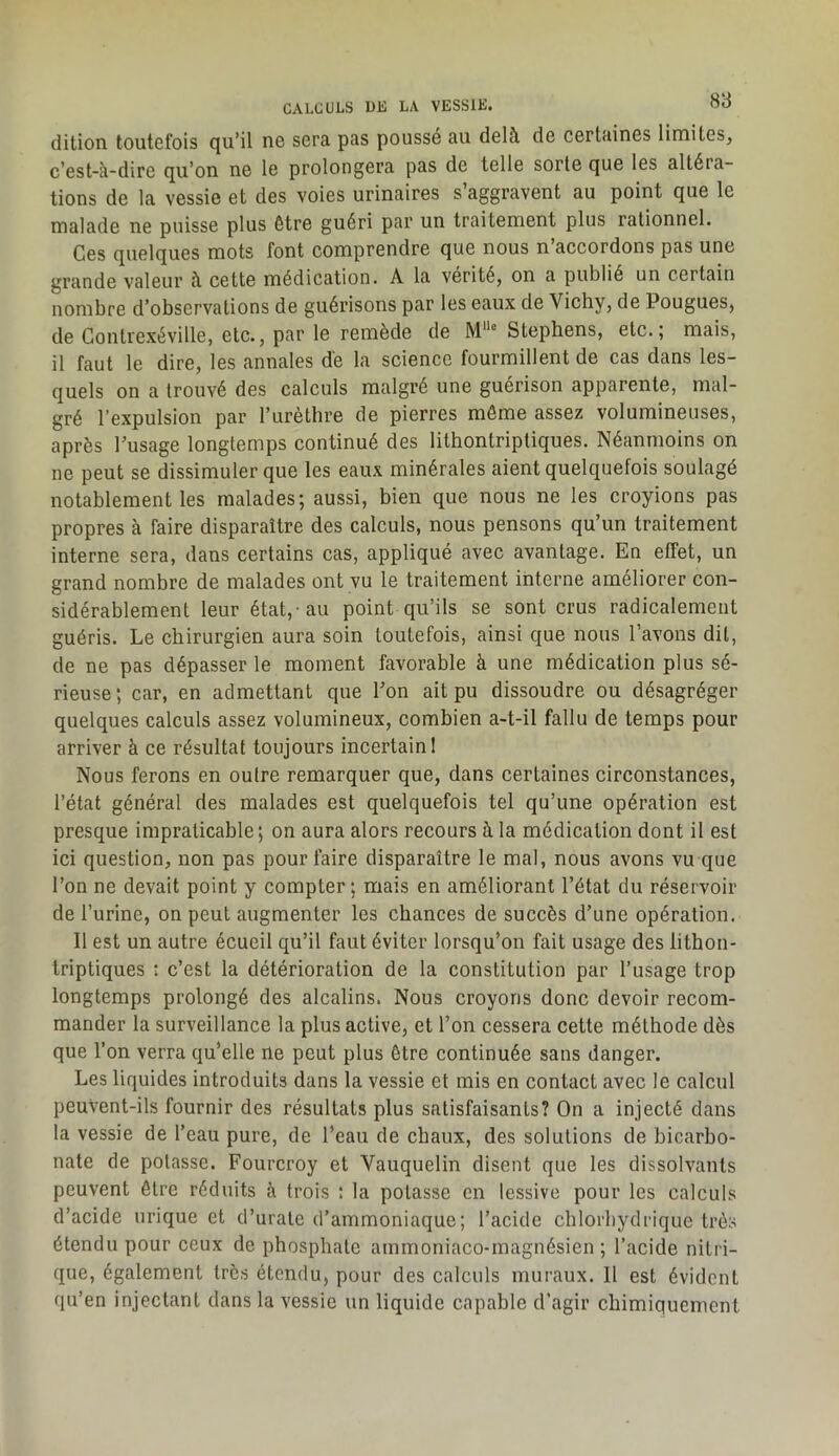 dition toutefois qu’il ne sera pas poussé au delà de certaines limites^ c’est-à-dire qu’on ne le prolongera pas de telle sorte que les altéra- tions de la vessie et des voies urinaires s aggravent au point que le malade ne puisse plus être guéri par un traitement plus rationnel. Ces quelques mots font comprendre que nous n’accordons pas une grande valeur à cette médication. A la vérité, on a publié un certain nombre d’observations de guérisons par les eaux de Vicby, de Pougues, de Gontrexéville, etc., par le remède de M**° Stephens, etc.; mais, il faut le dire, les annales de la science fourmillent de cas dans les- quels on a trouvé des calculs malgré une guérison apparente, mal- gré l’expulsion par Turèthre de pierres môme assez volumineuses, après l’usage longtemps continué des lithontriptiques. Néanmoins on ne peut se dissimuler que les eaux minérales aient quelquefois soulagé notablement les malades; aussi, bien que nous ne les croyions pas propres à faire disparaître des calculs, nous pensons qu’un traitement interne sera, dans certains cas, appliqué avec avantage. En effet, un grand nombre de malades ont vu le traitement interne améliorer con- sidérablement leur état,-au point qu’ils se sont crus radicalement guéris. Le chirurgien aura soin toutefois, ainsi que nous l’avons dit, de ne pas dépasser le moment favorable à une médication plus sé- rieuse ; car, en admettant que l’on ait pu dissoudre ou désagréger quelques calculs assez volumineux, combien a-t-il fallu de temps pour arriver à ce résultat toujours incertain! Nous ferons en outre remarquer que, dans certaines circonstances, l’état général des malades est quelquefois tel qu’une opération est presque impraticable; on aura alors recours à la médication dont il est ici question, non pas pour faire disparaître le mal, nous avons vu que l’on ne devait point y compter; mais en améliorant l’état du réservoir de l’urine, on peut augmenter les chances de succès d’une opération. Il est un autre écueil qu’il faut éviter lorsqu’on fait usage des lithon- triptiques : c’est la détérioration de la constitution par l’usage trop longtemps prolongé des alcalins. Nous croyons donc devoir recom- mander la surveillance la plus active, et l’on cessera cette méthode dès que l’on verra qu’elle ne peut plus être continuée sans danger. Les liquides introduits dans la vessie et mis en contact avec le calcul peuVent-ils fournir des résultats plus satisfaisants? On a injecté dans la vessie de l’eau pure, de l’eau de chaux, des solutions de bicarbo- nate de potasse. Fourcroy et Vauquelin disent que les dissolvants peuvent être réduits à trois : la potasse en lessive pour les calculs d’acide urique et d’urate d’ammoniaque; l’acide chlorbydriquc très étendu pour ceux de phosphate ammoniaco-magnésien ; l’acide nitri- que, également très étendu, pour des calculs muraux. 11 est évident qu’en injectant dans la vessie un liquide capable d’agir chimiquement