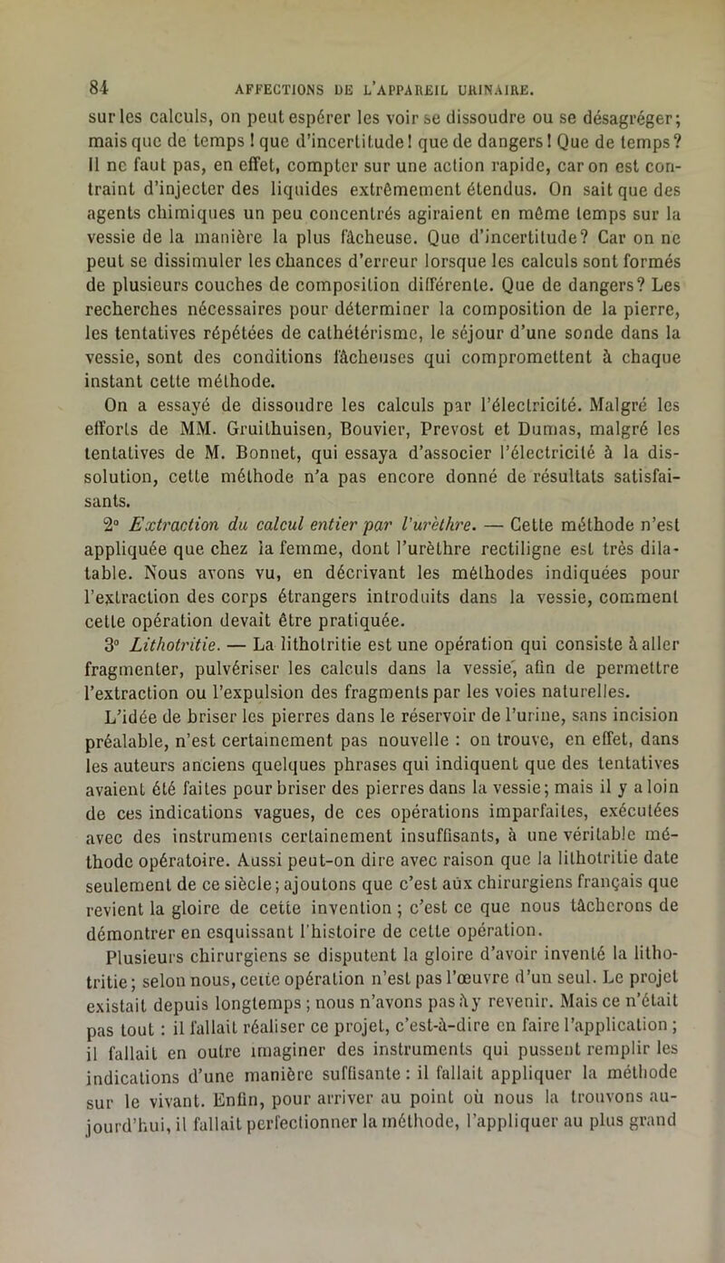 sur les calculs, on peut espérer les voir se dissoudre ou se désagréger; mais que de temps I que d’incertitude I que de dangers 1 Que de temps ? Il ne faut pas, en effet, compter sur une action rapide, car on est con- traint d’injecter des liquides extrêmement étendus. On sait que des agents chimiques un peu concentrés agiraient en môme temps sur la vessie de la manière la plus fâcheuse. Quo d’incertitude? Car on ne peut se dissimuler les chances d’erreur lorsque les calculs sont formés de plusieurs couches de composition différente. Que de dangers? Les recherches nécessaires pour déterminer la composition de la pierre, les tentatives répétées de cathétérisme, le séjour d’une sonde dans la vessie, sont des conditions fâcheuses qui compromettent à chaque instant cette méthode. On a essayé de dissoudre les calculs par l’électricité. Malgré les efforts de MM. Gruithuisen, Bouvier, Prévost et Dumas, malgré les tentatives de M. Bonnet, qui essaya d’associer l’électricité à la dis- solution, cette méthode n’a pas encore donné de résultats satisfai- sants. 2“ Extraction du calcul entier par Vurethre. — Cette méthode n’est appliquée que chez la femme, dont l’urèthre rectiligne est très dila- table. Nous avons vu, en décrivant les méthodes indiquées pour l’extraction des corps étrangers introduits dans la vessie, comment cette opération devait être pratiquée. 3“ Lithotritie. — La lithotritie est une opération qui consiste à aller fragmenter, pulvériser les calculs dans la vessie', afin de permettre l’extraction ou l’expulsion des fragments par les voies naturelles. L’idée de briser les pierres dans le réservoir de l’urine, sans incision préalable, n’est certainement pas nouvelle : on trouve, en effet, dans les auteurs anciens quelques phrases qui indiquent que des tentatives avaient été faites pour briser des pierres dans la vessie; mais il y a loin de ces indications vagues, de ces opérations imparfaites, exécutées avec des instrumenis certainement insuffisants, à une véritable mé- thode opératoire. Aussi peut-on dire avec raison que la lithotritie date seulement de ce siècle; ajoutons que c’est aux chirurgiens français que revient la gloire de cette invention ; c’est ce que nous tâcherons de démontrer en esquissant l’histoire de cette opération. Plusieurs chirurgiens se disputent la gloire d’avoir inventé la litho- tritie; selon nous, ceite opération n’est pas l’œuvre d’un seul. Le projet existait depuis longtemps ; nous n’avons pasây revenir. Mais ce n’était pas tout : il fallait réaliser ce projet, c’est-à-dire en faire l’application ; il fallait en outre imaginer des instruments qui pussent remplir les indications d’une manière suffisante ; il fallait appliquer la méthode sur le vivant. Enfin, pour arriver au point où nous la trouvons au- jourd’hui, il fallait perfectionner la méthode, l’appliquer au plus grand