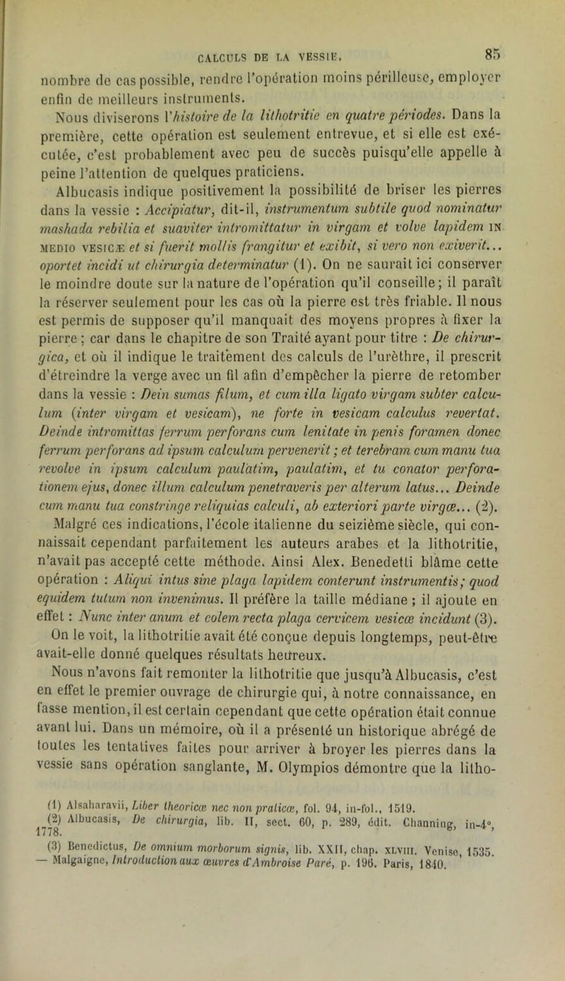 nombre de cas possible, rendre l'opération moins périlleuse, employer enfin de meilleurs inslrumenls. Nous diviserons Vhistoire de la lithotritie en quatre périodes. Dans la première, cette opération est seulement entrevue, et si elle est exé- cutée, c’est probablement avec peu de succès puisqu’elle appelle à peine l’attention de quelques praticiens. Albucasis indique positivement la possibilité de briser les pierres dans la vessie : Accipiatur, dit-il, instnmentum subtile quod nominatur mashada rebilia et suaviter intromittatur in virgam et volve lapidem iN MEDio VESiCÆ et si fuerit mollis fi'angitur et exibit, si vero non exiverit... oportet incidi ut chirurgia determinatur (1). On ne saurait ici conserver le moindre doute sur la nature de l’opération qu’il conseille; il paraît la réserver seulement pour les cas où la pierre est très friable. Il nous est permis de supposer qu’il manquait des moyens propres ù fixer la pierre : car dans le chapitre de son Traité ayant pour titre : De chirur- gica, et où il indique le traitement des calculs de l’urèthre, il prescrit d’étreindre la verge avec un fil afin d’empêcher la pierre de retomber dans la vessie : Dein sumas filum, et cum ilia ligato virgam subter calcu- lum (inter virgam et vesicam), ne forte in vesicam calculus revertat. Deinde intromittas feirum perforons cum lenitate in pénis foramen donec ferrum per for ans ad ipsum calculum pervenerit ; et terebram cum manu tua revolve in ipsum calculum paul'atim, paulatim, et tu conator perfora- tionemejus, donec ilium calculum penetraverisper alterum latus... Deinde cum manu tua constringe l'diquias calculi, ab exterioriparte virgce... (i). Malgré ces indications, l’école italienne du seizième siècle, qui con- naissait cependant parfaitement les auteurs arabes et la lithotritie, n’avait pas accepté cette méthode. Ainsi Alex. Benedetti blâme cette opération : Aliqui intus sine plaga lapidem conterunt instrumentis; quod equidem tulum non invenimus. Il préfère la taille médiane ; il .ajoute en effet : Nunc inter anum et colem recta plaga cervicem vesicœ incidunt (3). On le voit, la lithotritie avait été conçue depuis longtemps, peut-êti“e avait-elle donné quelques résultats heureux. Nous n’avons fait remonter la lithotritie que jusqu’à Albucasis, c’est en effet le premier ouvrage de chirurgie qui, à notre connaissance, en fasse mention, il est certain cependant que cette opération était connue avant lui. Dans un mémoire, où il a présenté un historique abrégé de toutes les tentatives faites pour arriver à broyer les pierres dans la vessie sans opération sanglante, M. Olympios démontre que la lilho- (1) Alsaliaravii, Lifter theoricce nec non pralicœ, fol. 94, iii-fol., 1519. (2) Albucasis, De chirurgia, lib. Il, sect. 60, p. 289, édit. Clianniiig, in-4», 1778. ^ (3) Bencdictus, De omnium morborum signis, lib. XXII, cliap. xLvin. Venise, 1535. — }>lalga\gne, Introduction aux œuvres d'Ambroise Paré, p. 196. Paris, 1840.