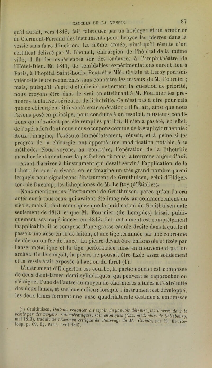 qu’il aurait, vers 1812, fait fabriquer par un horloger et un armurier de Clermont-Ferrand des instruments pour broyer les pierres dans la vessie sans faire d’incision. La môme année, ainsi qu’il résulte d’un certificat délivré par M. Ghomet, chirurgien de l’hôpital delà même ville, il fil des expériences sur des cadavres à l’amphithéâtre de l’Hôtel-Dieu. En 1817, de semblables expérimentations eurent lieu à Paris, â l’hôpital Saint-Louis. Peut-être MM. Giviale et Leroy poursui- vaient-ils leurs recherches sans connaître les travaux deM. Fournier; mais, puisqu’il s’agit d’établir ici nettement la question de priorité, nous croyons être dans le vrai en attribuant à M. Fournier les pre- mières tentatives sérieuses de lithotritie. Ce n’est pas à dire pour cela que ce chirurgien ait inventé cette opération ; il fallait, ainsi que nous l’avons posé en principe, pour conduire à un résultat, plusieurs condi- tions qui n’avaient pas été remplies par lui. 11 n’en a pas été, en elfet, de l’opération dont nous nous occupons comme de la staphylorrhaphie : Roux l’imagine, l’exécute immédiatement, réussit, et à peine si les progrès de la chirurgie ont apporté une modification notable à sa méthode. Nous voyons, au contraire, l’opération de la lithotritie marcher lentement vers la perfection où nous la trouvons aujourd’hui. Avant d’arriver à l’instrument qui devait servir à l’application de la lithotritie sur le vivant, on en imagine un très grand nombre parmi lesquels nous signalerons l’instrument de Gruithuisen, celui d’Eldger- ton, de Ducamp, les lithopriones de M. Le Roy (d’Étiolles). Nous mentionnons l’instrument de Gruithuisen, parce qu’on l’a cru antérieur à tous ceux qui avaient été imaginés au commencement du siècle, mais il faut remarquer que la publication de Gruithuisen date seulement de 1813, et que M. Fournier (de Lempdes) faisait publi- quement ses expériences en 1812. Cet instrument est complètement inapplicable, il se compose d’une grosse canule droite dans laquelle il passait une anse en fil de laiton, et une tige terminée par une couronne dentée ou un fer de lance. La pierre devait être embrassée et fixée par l’anse métallique et la tige perforatrice mise en mouvement par un archet. On le conçoit, la pierre ne pouvait être fixée assez solidement et la vessie était exposée à l’action du foret (1). L’instrument d’Eldgerlon est courbe, la partie courbe est composée de deux demi-lames demi-cylindriques qui peuvent se rapprocher ou s’éloigner l’une de l’autre au moyen de charnières situées à l’extrémité des deux lames, et sur leur milieu; lorsque l’instrument est développé, les deux lames forment une anse quadrilatérale destinée à embrasser (I) Gruithuisen, Üoil-on renoncer à l’espoir de pouvoir délruire^les pierres dans la vessie par des moyens soit mécaniques, soit chimiques {Gaz. méd.-chir. de Sallibourg, mai 1813), traduit de l'Examen critique de l’ouvrage de M. Giviale, par M. Ih urte- loup, p. üO, fig. Paris, avril 1827.