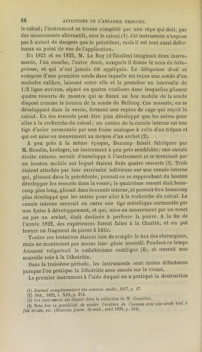 le calcul; l’instrument se trouve complété par une râpe qui doit, par des mouvements alternatifs, user le calcul (t). Cet instrument n’expose pas à autant de dangers que le précédent, mais il est tout aussi défeC’ tueux au point de vue de l’application. En 1821 et en 1822, M. Le Roy (d’Etiolles) imaginait deux instru- ments, l’un courbe, l’autre droit, auxquels il donne le nom de litho- priones, et qui n’ont jamais été appliqués. Le lithopi'ione droit se compose d’une première sonde dans laquelle est reçue une sonde d’un moindre calibre, laissant entre elle et la première un intervalle de 1/2 ligne environ, séparé en quatre coulisses dans lesquelles glissent quatre ressorts de montre qui se fixent au bec mobile de la sonde disposé comme le bouton de la sonde de Bellocq. Ces ressorts, en se développant dans la vessie, forment une espèce de cage qui reçoit le calcul. Un des ressorts peut être plus développé que les autres pour aller à la recherche du calcul ; au centre de la canule interne est une tige d’acier surmontée par une fraise analogue à celle d’un trépan et qui est mise en mouvement au moyen d’un archet (2). A peu près à la même époque, Ducamp faisait fabriquer par M. Houdin, horloger, un instrument à peu près semblable; une canule droite externe servait d’enveloppe à l’instrument et se terminait par un bouton mobile sur lequel étaient fixés quatre ressorts (3). Trois étaient attachés par leur extrémité inférieure sur une canule interne qui, glissant dans la précédente, pouvait en se rapprochant du bouton développer les ressorts dans la vessie; le quatrième ressort était beau- coup plus long, glissait dans la canule interne, et pouvait être beaucoup plus développé que les autres pour aller à la recherche du calcul. La canule interne recevait en outre une tige métallique surmontée par une fraise à développement, et qui, mise en mouvement par un rouet ou par un archet, était destinée à perforer la pierre. A la fin de l’année 1822, des expériences furent faites à la Charité, et on put broyer un fragment de pierre à bâtir. Toutes ces tentatives étaient loin de remplir le but des chirurgiens, mais ne montraient pas moins leur génie inventif. Pendant ce temps Amussat vulgarisait le cathétérisme rectiligne (4), et ouvrait une nouvelle voie à la lithotritie. Dans la troisième période, les instruments sont moins défectueux puisque l’on pratique la lithotritie avec succès sur le vivant. Le premier instrument à l’aide duquel on a pratiqué la destruction (1) Journal complémentaire des sciences 7nérftc.,t817, p. 47. (2) yfctd., 1822, t. Xlll,p. 214. (3) Cet instrument est déposé dans la collection de M. Charriérc. (4) Note Sur la possibilité de sonder Vuréthre de l'homme avec une sonde tout a fait droite, etc. {Nouveau journ. de méd., avril 1822, p. 344).