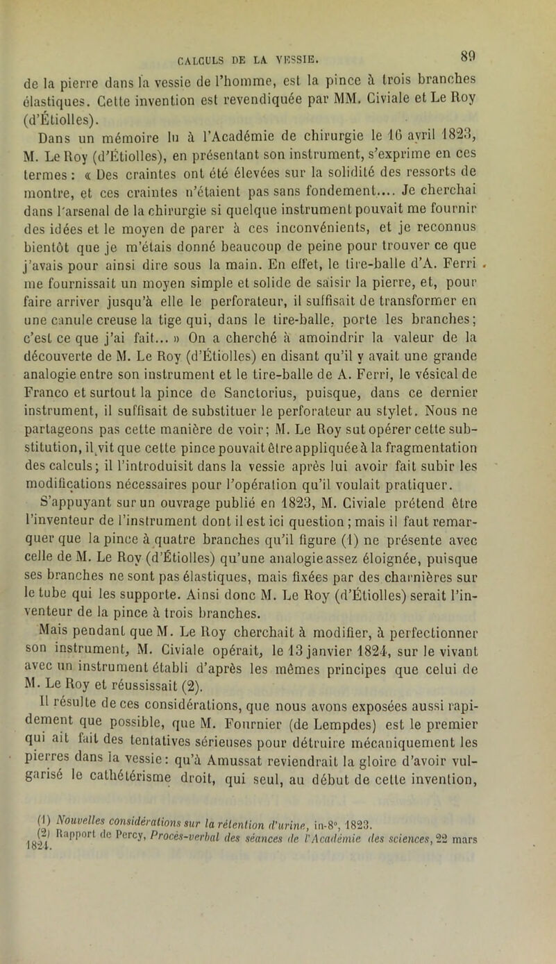 de la pierre dans la vessie de riiomme, est la pince à trois branches élastiques. Cette invention est revendiquée par MM. Civiale et Le Roy (d’Éliolles). Dans un mémoire lu à l’Académie de chirurgie le IG avril 1823, M. Le Roy (d’Étiolles), en présentant son instrument, s’exprime en ces termes : « Des craintes ont été élevées sur la solidité des ressorts de montre, et ces craintes n’étaient pas sans fondement.... Je cherchai dans l'arsenal de la chirurgie si quelque instrument pouvait me fournir des idées et le moyen de parer à ces inconvénients, et je reconnus bientôt que je m’étais donné beaucoup de peine pour trouver ce que j’avais pour ainsi dire sous la main. En effet, le tire-balle d’A. Ferri . me fournissait un moyen simple et solide de saisir la pierre, et, pour faire arriver jusqu’à elle le perforateur, il suffisait de transformer en une canule creuse la tige qui, dans le tire-balle, porte les branches; c’est ce que j’ai fait... » On a cherché à amoindrir la valeur de la découverte de M. Le Roy (d’Étiolles) en disant qu’il y avait une grande analogie entre son instrument et le tire-balle de A. Ferri, le vésical de Franco et surtout la pince de Sanctorius, puisque, dans ce dernier instrument, il suffisait de substituer le perforateur au stylet. Nous ne partageons pas cette manière de voir; M. Le Roy sut opérer cette sub- stitution, il^vit que cette pince pouvait être appliquéeà la fragmentation des calculs; il l’introduisit dans la vessie après lui avoir fait subir les modifications nécessaires pour l’opération qu’il voulait pratiquer. S’appuyant sur un ouvrage publié en 1823, M. Civiale prétend être l’inventeur de l’instrument dont il est ici question ; mais il faut remar- quer que la pince à quatre branches qu’il figure (1) ne présente avec celle de M. Le Roy (d’Étiolles) qu’une analogie assez éloignée, puisque ses branches ne sont pas élastiques, mais fixées par des charnières sur le tube qui les supporte. Ainsi donc M. Le Roy (d’Étiolles) serait l’in- venteur de la pince à trois branches. Mais pendant que M. Le Roy cherchait à modifier, à perfectionner son instrument, M. Civiale opérait, le 13 janvier 1824, sur le vivant avec un instrument établi d’après les mêmes principes que celui de M. Le Roy et réussissait (2). Il résulte de ces considérations, que nous avons exposées aussi rapi- dement que possible, que M. Fournier (de Lempdes) est le premier qui ait fait des tentatives sérieuses pour détruire mécaniquement les pierres dans la vessie; qu’à Amussat reviendrait la gloire d’avoir vul- garisé le cathétérisme droit, qui seul, au début de celte invention, (D Nouvelles considérations sur larélenlion d’urine, 1823. I8“H Procès-verbal des séances de l'Académie des sciences, 22 mars