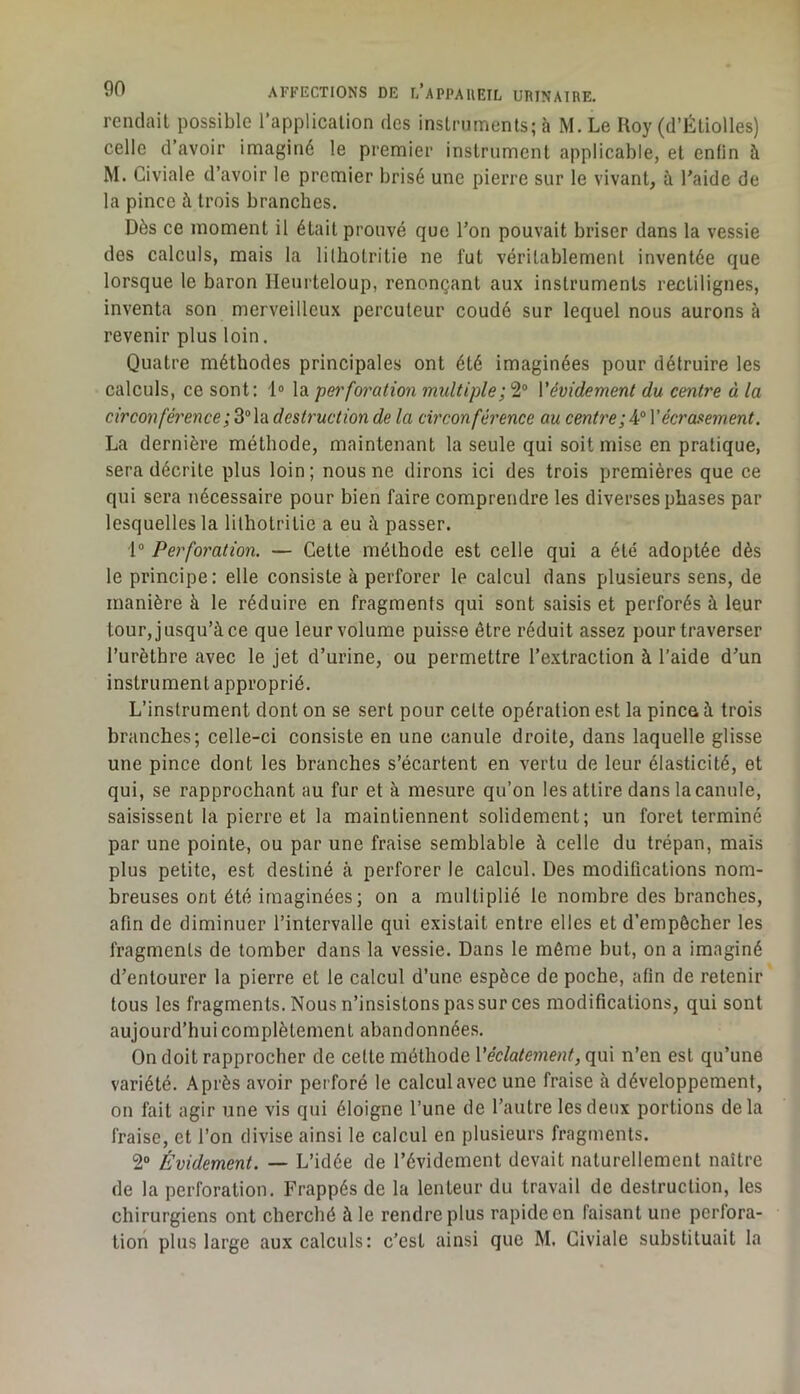 rendait possible l’application des instruments; à M. Le Koy (d’Étiolles) celle d’avoir imaginé le premier instrument applicable, et enfin à M. Civiale d’avoir le premier brisé une pierre sur le vivant, à l’aide de la pince à trois branches. Dès ce moment il était prouvé que l’on pouvait briser dans la vessie des calculs, mais la lilhotritie ne fut véritablement inventée que lorsque le baron Heurteloup, renonçant aux instruments rectilignes, inventa son merveilleux percuteur coudé sur lequel nous aurons à revenir plus loin. Quatre méthodes principales ont été imaginées pour détruire les calculs, ce sont; l» la perforation multiple; 2“ Vévidement du centre à la circonférence;^’‘\'àdestructionde la circonférence au centreYécro!>ement. La dernière méthode, maintenant la seule qui soit mise en pratique, sera décrite plus loin ; nous ne dirons ici des trois premières que ce qui sera nécessaire pour bien faire comprendre les diverses phases par lesquelles la lilhotritie a eu à passer. 1“ Perforation. — Cette méthode est celle qui a été adoptée dès le principe: elle consiste à perforer le calcul dans plusieurs sens, de manière à le réduire en fragments qui sont saisis et perforés à leur tour, jusqu’à ce que leur volume puisse être réduit assez pour traverser l’urèthre avec le jet d’urine, ou permettre re.xtraction à l’aide d’un instrument approprié. L’instrument dont on se sert pour cette opération est la pince à trois branches; celle-ci consiste en une canule droite, dans laquelle glisse une pince dont les branches s’écartent en vertu de leur élasticité, et qui, se rapprochant au fur et à mesure qu’on les attire dans la canule, saisissent la pierre et la maintiennent solidement; un foret terminé par une pointe, ou par une fraise semblable à celle du trépan, mais plus petite, est destiné à perforer le calcul. Des modifications nom- breuses ont été imaginées ; on a multiplié le nombre des branches, afin de diminuer l’intervalle qui existait entre elles et d’empôcher les fragments de tomber dans la vessie. Dans le môme but, on a imaginé d’entourer la pierre et le calcul d’une espèce de poche, afin de retenir tous les fragments. Nous n’insistons pas sur ces modifications, qui sont aujourd’hui complètement abandonnées. On doit rapprocher de cette méthode Véclatement, qui n’en est qu’une variété. Après avoir perforé le calcul avec une fraise à développement, on fait agir une vis qui éloigne l’une de l’autre les deux portions delà fraise, et l’on divise ainsi le calcul en plusieurs fragments. 2“ Évidement. — L’idée de l’évidement devait naturellement naître de la perforation. Frappés de la lenteur du travail de destruction, les chirurgiens ont cherché à le rendre plus rapide en faisant une perfora- tion plus large aux calculs: c’est ainsi que M. Civiale substituait la