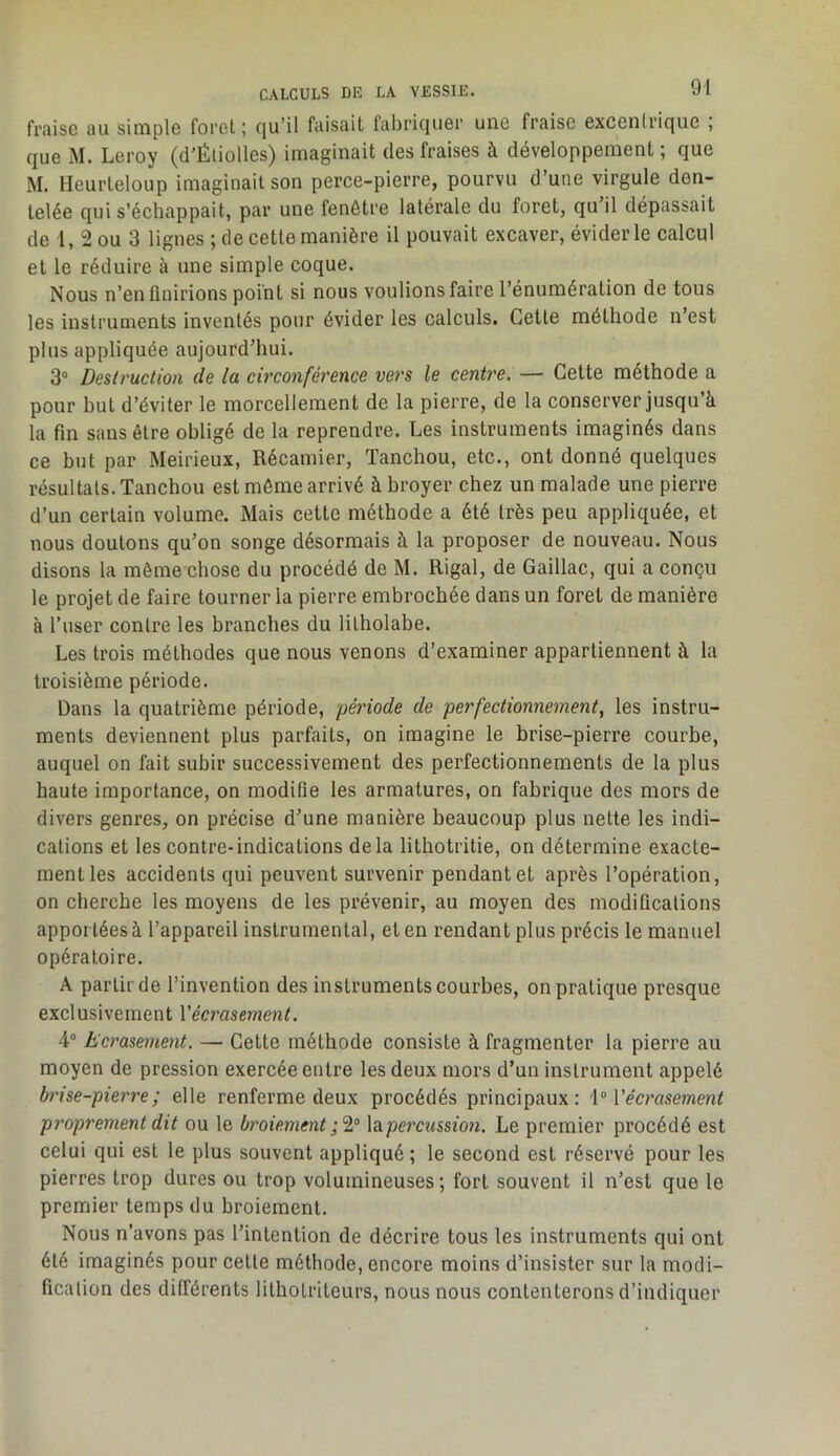 fraise au simple foret ; cjuMl faisait fabriquer une fraise excentrique , que M. Leroy (d'Étiolles) imaginait des fraises à développement; que M. Heurteloup imaginait son perce-pierre, pourvu d’une virgule den- telée qui s’échappait, par une fenêtre latérale du foret, qu’il dépassait de l, 2 ou 3 lignes ; de cette manière il pouvait excaver, évider le calcul et le réduire à une simple coque. Nous n’enflnirions point si nous voulions faire l’énumération de tous les instruments inventés pour évider les calculs. Cette méthode n est plus appliquée aujourd’hui. 3“ Deslruction de la circonférence vers le centre. — Cette méthode a pour but d’éviter le morcellement de la pierre, de la conserver jusqu’à la fin sans être obligé de la reprendre. Les instruments imaginés dans ce but par Meirieux, Récamier, Tanchou, etc., ont donné quelques résultats. Tanchou est môme arrivé à broyer chez un malade une pierre d’un certain volume. Mais cette méthode a été très peu appliquée, et nous doutons qu’on songe désormais à la proposer de nouveau. Nous disons la même chose du procédé de M. Rigal, de Gaillac, qui a conçu le projet de faire tourner la pierre embrochée dans un foret de manière à l’user contre les branches du litholabe. Les trois méthodes que nous venons d’examiner appartiennent à la troisième période. Dans la quatrième période, période de perfectionnement, les instru- ments deviennent plus parfaits, on imagine le brise-pierre courbe, auquel on fait subir successivement des perfectionnements de la plus haute importance, on modifie les armatures, on fabrique des mors de divers genres, on précise d’une manière beaucoup plus nette les indi- cations et les contre-indications delà lithotritie, on détermine exacte- ment les accidents qui peuvent survenir pendant et après l’opération, on cherche les moyens de les prévenir, au moyen des modifications apportées à l’appareil instrumental, et en rendant plus précis le manuel opératoire. A partir de l’invention des instruments courbes, on pratique presque exclusivement Vécrasement. 4® Ecrasement. — Cette méthode consiste à fragmenter la pierre au moyen de pression exercée entre les deux mors d’un instrument appelé brise-pierre; elle renferme deux procédés principaux: \° Vécrasement pi'oprement dit ou le broiement ;'2,° \ape7'cussio7i. Le premier procédé est celui qui est le plus souvent appliqué ; le second est réservé pour les pierres trop dures ou trop volumineuses ; fort souvent il n’est que le premier temps du broiement. Nous n’avons pas l’intention de décrire tous les instruments qui ont été imaginés pour cette méthode, encore moins d’insister sur la modi- fication des différents lithotriteurs, nous nous contenterons d’indiquer