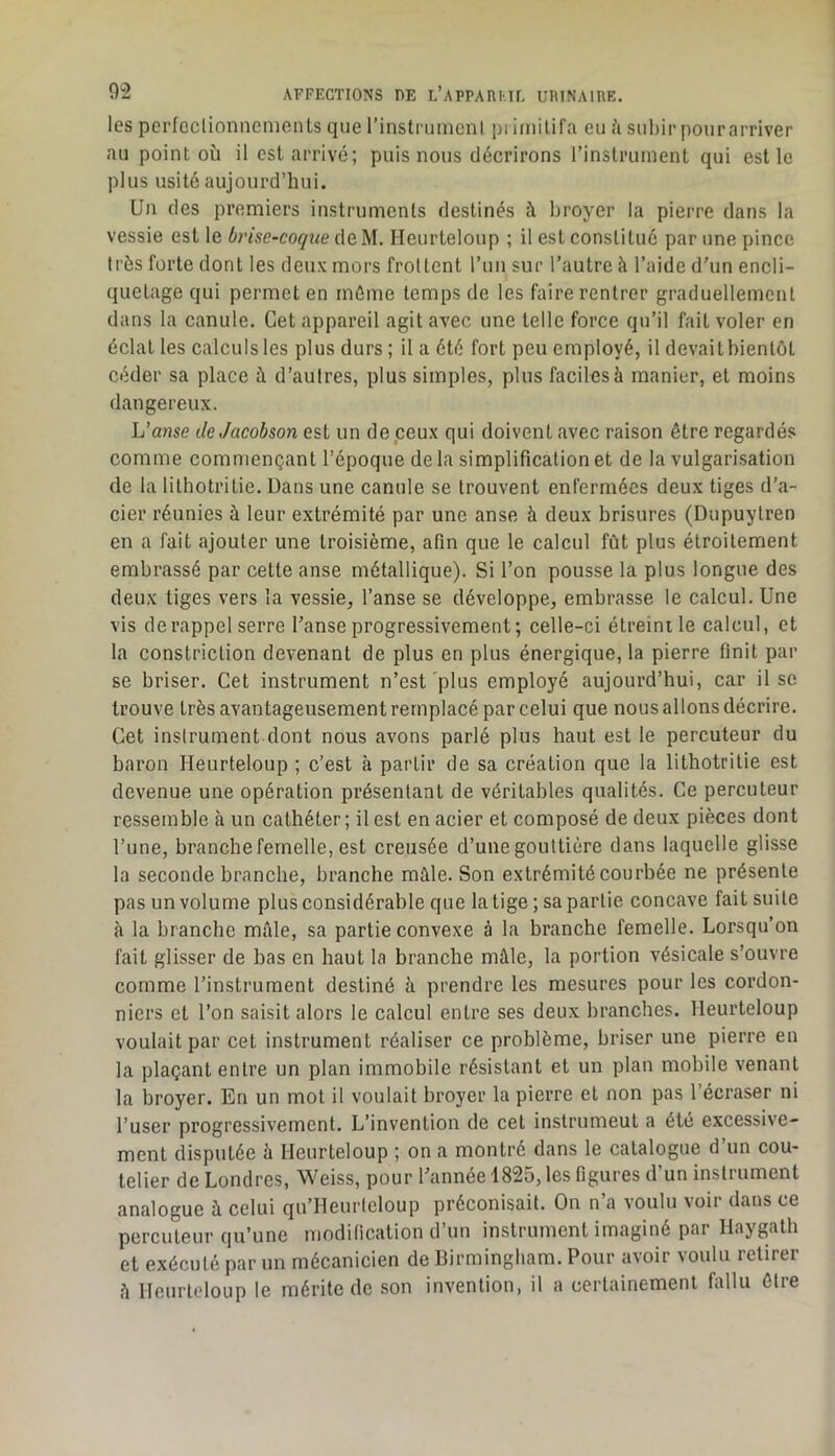 les pcrfcclionncmenls que l’instrumenl pi iinilifa eu à subir pour arriver au point où il est arrivé; puis nous décrirons l’instruinent qui est le plus usité aujourd’hui. Un des premiers instruments destinés à broyer la pierre dans la vessie est le b7'ise-coqiie deM. Heurleloup ; il est constitué par une pince très forte dont les deux mors frottent run sur l’autre à l’aide d’un encli- quetage qui permet en môme temps de les faire rentrer graduellement dans la canule. Cet appareil agit avec une telle force qu’il fait voler en éclat les calculs les plus durs; il a été fort peu employé, il devaitbientôt céder sa place à d’autres, plus simples, plus faciles à manier, et moins dangereux. L’anse deJacohson est un de ceux qui doivent avec raison être regardés comme commençant l’époque de la simplification et de la vulgarisation de la lithotritie. Dans une canule se trouvent enfermées deux tiges d’a- cier réunies à leur extrémité par une anse à deux brisures (Dupuytren en a fait ajouter une troisième, afin que le calcul fût plus étroitement embrassé par cette anse métallique). Si l’on pousse la plus longue des deux liges vers la vessie, l’anse se développe, embrasse le calcul. Une vis derappel serre l’anse progressivement ; celle-ci étreinile calcul, et la constriction devenant de plus en plus énergique, la pierre finit par se briser. Cet instrument n’est'plus employé aujourd’hui, car il se trouve très avantageusement remplacé par celui que nous allons décrire. Cet instrument dont nous avons parlé plus haut est le percuteur du baron Heurteloup ; c’est à partir de sa création que la lithotrille est devenue une opération présentant de véritables qualités. Ce percuteur ressemble à un cathéter ; il est en acier et composé de deux pièces dont l’une, branche femelle, est creusée d’une gouttière dans laquelle glisse la seconde branche, branche mâle. Son extrémité courbée ne présente pas un volume plus considérable que la tige ; sa partie concave fait suite à la branche mâle, sa partie convexe à la branche femelle. Lorsqu’on fait glisser de bas en haut la branche mâle, la portion vésicale s’ouvre comme l’instrument destiné à prendre les mesures pour les cordon- niers et l’on saisit alors le calcul entre ses deux branches. Heurteloup voulait par cet instrument réaliser ce problème, briser une pierre en la plaçant entre un plan immobile résistant et un plan mobile venant la broyer. En un mot il voulait broyer la pierre et non pas l’écraser ni l’user progressivement. L’invention de cet instrumeut a été excessive- ment disputée à Heurteloup ; on a montré dans le catalogue d’un cou- telier de Londres, Weiss, pour l’année 1825, les figures d’un instrument analogue à celui qu’Heurleloup préconisait. On n’a voulu voir dans ce percuteur qu’une modification d’un instrument imaginé par Haygath et exécuté par un mécanicien de Birmingham. Pour avoir voulu retirer â Heurleloup le mérite de son invention, il a certainement fallu être