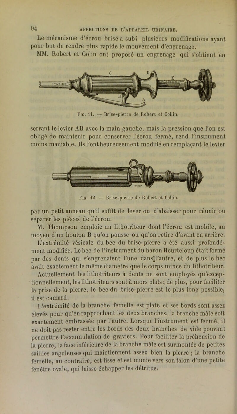 Le mécanisme d’écrou brisé a subi plusieurs modifications ayant pour but de rendre plus rapide le mouvement d’engrenage. MM. Robert et Colin ont proposé un engrenage qui .s’obtient en Fig. 11. — Brise-pierre de Robert et Collin. serrant le levier AB avec la main gauche, mais la pression que l’on est obligé de maintenir pour conserver l’écrou fermé, rend l’instrument moins maniable. Ils l’ont heureusement modifié en remplaçant le levier Fig. 12. — Brise-pierre de Robert et Collin. par un petit anneau qu’il suffit de lever ou d’abaisser pour réunir ou séparer les pièces] de l’écrou. M. Thompson emploie un lithotriteur dont l’écrou est mobile, au moyen d’un bouton B qu’on pousse ou qu’on retire d’avant en arrière. L’extrémité vésicale du bec du brise-pierre a été aussi profondé- ment modifiée. Le bec de l’instrument du baron Heurteloup était formé par des dents qui s’engrenaient l’une dansjl’autre, et de plus le bec avait exactement le même diamètre que le corps mince du lithotriteur. Actuellement les lithotriteurs à dents ne sont employés qu’excep- tionnellement, les lithotriteurs sont à mors plats ; de plus, pour faciliter la prise de la pierre» le bec du brise-pierre est le plus long possible» il est camard. L’extrémité de la branche femelle ëst plate et ses bords sont assez élevés pour qu’en rapprochant les deux branches, la branche mâle soit exactement embrassée par l’autre. Lorsque l’instrument est fermé, il ne doit pas rester entre les bords des deux branches de vide pouvant permettre l’accumulation de graviers. Pour faciliter la préhension de la pierre, la face inférieure de la branche mâle est surmontée de petites saillies anguleuses qui maintiennent assez bien la pierre ; la branche femelle, au contraire, est lisse et est munie vers son talon d’une petite fenêtre ovale, qui laisse échapper les détritus.
