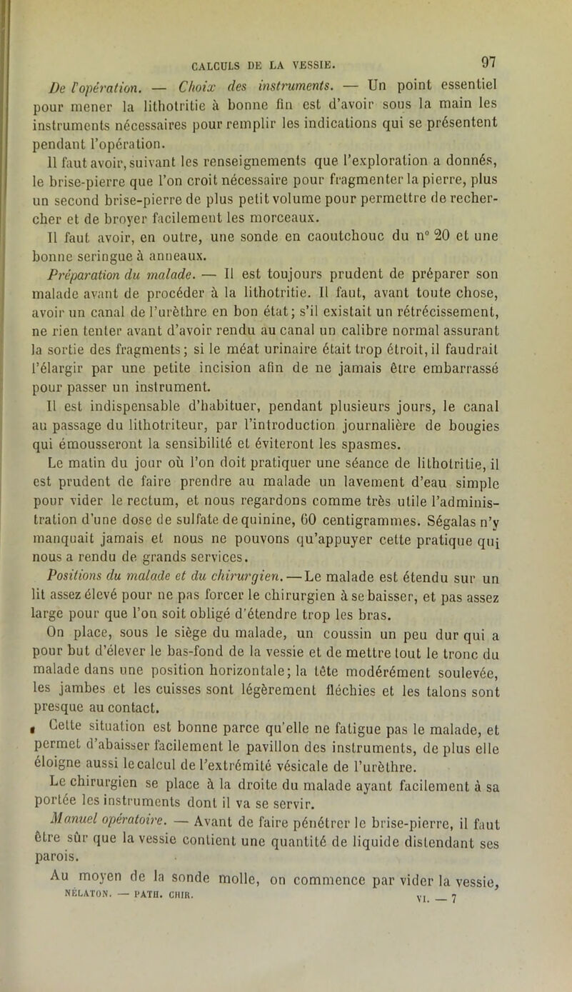 De l'opération. — Choix des insh'uments. — Un point essentiel pour mener la lithotritie à bonne fin est d’avoir sons la main les instruments nécessaires pour remplir les indications qui se présentent pendant l’opération. 11 faut avoir, suivant les renseignements que l’exploration a donnés, le brise-pierre que l’on croit nécessaire pour fragmenter la pierre, plus un second brise-pierre de plus petit volume pour permettre de recher- cher et de hroyer facilement les morceaux. Il faut avoir, en outre, une sonde en caoutchouc du n“ 20 et une bonne seringue à anneaux. Préparation du malade. — Il est toujours prudent de préparer son malade avant de procéder à la lithotritie. Il faut, avant toute chose, avoir un canal de Turèthre en bon état; s’il existait un rétrécissement, ne rien tenter avant d’avoir rendu au canal un calibre normal assurant la sortie des fragments; si le méat urinaire était trop étroit,il faudrait l’élargir par une petite incision afin de ne jamais être embarrassé pour passer un instrument. Il est indispensable d’habituer, pendant plusieurs jours, le canal au passage du lithotrileur, par l’introduction journalière de bougies qui émousseront la sensibilité et éviteront les spasmes. Le matin du jour où l’on doit pratiquer une séance de lithotritie, il est prudent de faire prendre au malade un lavement d’eau simple pour vider le rectum, et nous regardons comme très utile l’adminis- tration d’une dose de sulfate de quinine, GO centigrammes. Ségalas n’y manquait jamais et nous ne pouvons qu’appuyer cette pratique quj nous a rendu de grands services. Positions du malade et du chirurgien. — Le malade est étendu sur un lit assez élevé pour ne pas forcer le chirurgien à se baisser, et pas assez large pour que l’on soit obligé d’étendre trop les bras. On place, sous le siège du malade, un coussin un peu dur qui a pour but d’élever le bas-fond de la vessie et de mettre tout le tronc du malade dans une position horizontale; la tête modérément soulevée, les jambes et les cuisses sont légèrement fléchies et les talons sont presque au contact. g Lette situation est bonne parce qu’elle ne fatigue pas le malade, et permet d abaisser lacilement le pavillon des instruments, de plus elle éloigne aussi le calcul de l’extrémité vésicale de l’urèthre. Le chirurgien se place à la droite du malade ayant facilement à sa portée les instruments dont il va se servir. Manuel opératoire. — Avant de faire pénétrer le brise-pierre, il faut être sûr que la vessie contient une quantité de liquide distendant ses parois. Au moyen de la sonde molle, on commence par vider la vessie, NÉLATON. — l'ATH. CUIR. vi 7