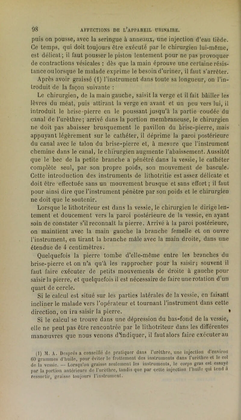 puis on pousse, avec la seringue à anneaux, une injection d’eau tiède. Ce temps, qui doit toujours être exécuté par le chirurgien lui-mèrae, est délicat; il faut pousser le piston lentement pour ne pas provoquer de contractions vésicales : dès que la main éprouve une certaine résis- tance ou lorsque le malade exprime le besoin d’uriner, il faut s’arrêter. Après avoir graissé (1) l’instrument dans toute sa longueur, on l’in- troduit de la façon suivante ; Le chirurgien, de la main gauche, saisit la verge et il fait bâiller les lèvres du méat, puis attirant la verge en avant et un peu vers lui, il introduit le brise-pierre en le poussant jusqu’à la partie coudée du canal de l’urèthre; arrivé dans la portion membraneuse, le chirurgien ne doit pas abaisser brusquement le pavillon du brise-pierre, mais appuyant légèrement sur le cathéter, il déprime la paroi postérieure du canal avec le talon du brise-pierre et, à mesure que l’instrument chemine dans le canal, le chirurgien augmente l’abaissement. Aussitôt que le bec de la petite branche a pénétré dans la vessie, le cathéter complète seul, par son propre poids, son mouvement de bascule. Cette introduction des instruments de lithotritie est assez délicate et doit être effectuée sans un mouvement brusque et sans effort ; il faut pour ainsi dire que l’instrument pénètre par son poids et le chirurgien ne doit que le soutenir. Lorsque le lithotriteur est dans la vessie, le chirurgien le dirige len- tement et doucement vers la paroi postérieure de la vessie, en ayant soin de constater s’il reconnaît la pierre. Arrivé à la paroi postérieure, on maintient avec la main gauche la branche femelle et on ouvre l’instrument, en tirant la branche mâle avec la main droite, dans une étendue de 4 centimètres. Quelquefois la pierre tombe d’elle-même entre les branches du brise-pierre et on n’a qu’à les rapprocher pour la saisir; souvent il faut faire exécuter de petits mouvements de droite à gauche pour saisir la pierre, et quelquefois il est nécessaire de faire une rotation d*un quart de cercle. Si le calcul est situé sur les parties latérales de la vessie, en faisant incliner le malade vers l’opérateur et tournant l’instrument dans cette direction, on ira saisir la pierre. > Si le calcul se trouve dans une dépression du bas-fond de la vessie, elle ne peut pas être rencontrée par le lithotriteur dans les différentes manœuvres que nous venons d’indiquer, il faut alors faire exécuterai! (1) M. A. Després a conseillé île pratiquer dans rurcthre, une injection d’enviroil 60 grammes d’huile, pour éviter le frottement des instruments dans rurèthre et le col de la vessie. — Lorsqu’on graisse seulement les instruments, le cor|)s gras est essuyé par la portion antérieure de rurèthre, tandis que par cette injection riiuilc qui tend é ressoi'tir, graisse toujours l’inslriimenl.