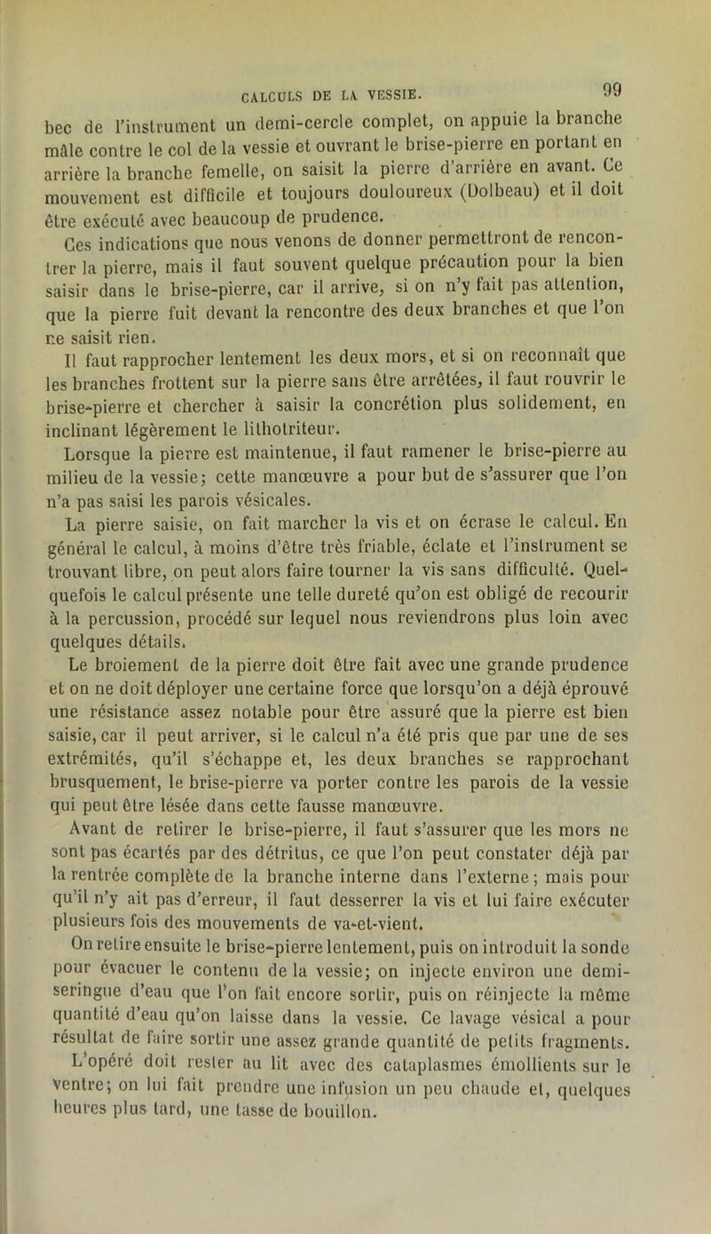 bec de rinstmment un demi-cercle complet, on appuie la branche mAle contre le col de la vessie et ouvrant le brise-pierre en portant en arrière la branche femelle, on saisit la pierre d’arrière en avant. Ce mouvement est difficile et toujours douloureux (Üolbeau) et il doit être exécuté avec beaucoup de prudence. Ces indications que nous venons de donner permettront de rencon- trer la pierre, mais il faut souvent quelque précaution pour la bien saisir dans le brise-pierre, car il arrive, si on n’y tait pas attention, que la pierre fuit devant la rencontre des deux branches et que 1 on ne saisit rien. Il faut rapprocher lentement les deux mors, et si on reconnaît que les branches frottent sur la pierre sans être arrêtées, il faut rouvrir le brise-pierre et chercher à saisir la concrétion plus solidement, en inclinant légèrement le lilholriteur. Lorsque la pierre est maintenue, il faut ramener le brise-pierre au milieu de la vessie; cette manœuvre a pour but de s^assurer que l’on n’a pas saisi les parois vésicales. La pierre saisie, on fait marcher la vis et on écrase le calcul. En général le calcul, à moins d’être très friable, éclate et l’instrument se trouvant libre, on peut alors faire tourner la vis sans difficulté. Quel- quefois le calcul présente une telle dureté qu’on est obligé de recourir à la percussion, procédé sur lequel nous reviendrons plus loin avec quelques détails. Le broiement de la pierre doit être fait avec une grande prudence et on ne doit déployer une certaine force que lorsqu’on a déjà éprouvé une résistance assez notable pour être assuré que la pierre est bien saisie, car il peut arriver, si le calcul n’a été pris que par une de ses extrémités, qu’il s’échappe et, les deux branches se rapprochant brusquement, le brise-pierre va porter contre les parois de la vessie qui peut être lésée dans cette fausse manœuvre. Avant de retirer le brise-pierre, il faut s’assurer que les mors ne sont pas écartés par des détritus, ce que l’on peut constater déjà par la rentrée complète de la branche interne dans l’externe ; mais pour qu’il n’y ait pas d’erreur, il faut desserrer la vis et lui faire exécuter plusieurs fois des mouvements de va-et-vient. On relire ensuite le brise-pierre lentement, puis on introduit la sonde pour évacuer le contenu de la vessie; on injecte environ une demi- seringue d’eau que l’on fait encore sortir, puis on réinjecte la môme quantité d’eau qu’on laisse dans la vessie. Ce lavage vésical a pour résultat de faire sortir une assez grande quantité de petits fragments. L’opéré doit rester au lit avec des cataplasmes émollients sur le ventre; on lui fait prendre une infusion un peu chaude et, quelques heures plus tard, une tasse de bouillon.
