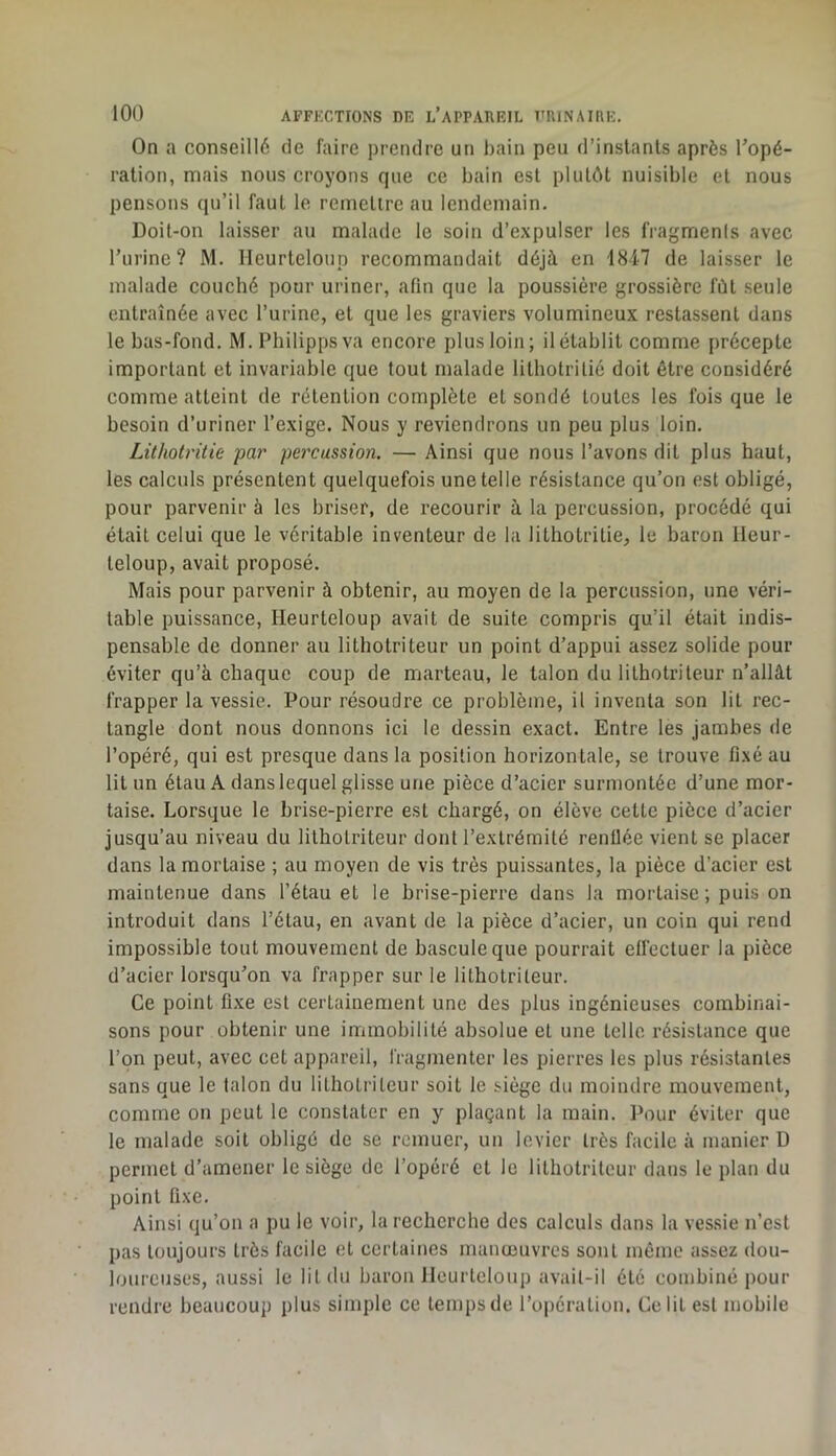 On a conseillé de faire prendre un bain peu d’inslanls après Topé- ration, mais nous croyons que ce bain est plutôt nuisible et nous pensons qu’il faut le remettre au lendemain. Doit-on laisser au malade le soin d’expulser les fragments avec Turinc? M. Ileurtelonp recommandait déjà en 1847 de laisser le malade couché pour uriner, afin que la poussière grossière fût seule entraînée avec l’urine, et que les graviers volumineux restassent dans le bas-fond. M. Philippsva encore plus loin; il établit comme précepte important et invariable que tout malade litliotritié doit être considéré comme atteint de rétention complète et sondé toutes les fois que le besoin d’uriner l’exige. Nous y reviendrons un peu plus loin. Lithotritie par percussion, — Ainsi que nous l’avons dit plus haut, les calculs présentent quelquefois une telle résistance qu’on est obligé, pour parvenir à les briser, de recourir à la percussion, procédé qui était celui que le véritable inventeur de la lithotritie, le baron ileur- teloup, avait proposé. Mais pour parvenir à obtenir, au moyen de la percussion, une véri- table puissance, Heurteloup avait de suite compris qu’il était indis- pensable de donner au lithotriteur un point d’appui assez solide pour éviter qu’à chaque coup de marteau, le talon du lithotriteur n’allàt frapper la vessie. Pour résoudre ce problème, il inventa son lit rec- tangle dont nous donnons ici le dessin exact. Entre les jambes de l’opéré, qui est presque dans la position horizontale, se trouve fixé au lit un étau A dans lequel glisse une pièce d’acier surmontée d’une mor- taise. Lorsque le brise-pierre est chargé, on élève cette pièce d’acier jusqu’au niveau du lithotriteur dont l’extrémité renüée vient se placer dans la mortaise ; au moyen de vis très puissantes, la pièce d’acier est maintenue dans l’étau et le brise-pierre dans la mortaise ; puis on introduit dans l’étau, en avant de la pièce d’acier, un coin qui rend impossible tout mouvement de bascule que pourrait effectuer la pièce d’acier lorsqu’on va frapper sur le lithotriteur. Ce point fixe est certainement une des plus ingénieuses combinai- sons pour obtenir une immobilité absolue et une telle résistance que l’on peut, avec cet appareil, fragmenter les pierres les plus résistantes sans que le talon du lithotriteur soit le siège du moindre mouvement, comme on peut le constater en y plaçant la main. Pour éviter que le malade soit obligé de se remuer, un levier très facile à manier D permet d’amener le siège de l’opéré et le lithotriteur dans le plan du point fixe. Ainsi qu’on a pu le voir, la recherche des calculs dans la vessie n’est pas toujours très facile et certaines manœuvres sont même assez dou- loureuses, aussi le lit du baron Heurteloup avait-il été combiné pour rendre beaucoup plus simple ce temps de l’opération. Ce lit est mobile