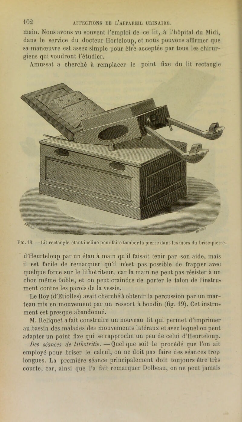 main. Nous avons vu souvent l’emploi de ce lit, î'i l’iiôpilal du Midi, dans le service du docteur Ilorloloup, et nous pouvons affirmer que sa manœuvre est assez simple pour ôtre acceptée par tous les chirur- giens qui voudront l’étudier. Amussat a cherché à remplacer le point fixe du lit rectangle Fig. 18. —Lit rcctangio étant incliné pour faire tomber la pierre clans les mors du brise-pierre. d’Heurteloup par un étau à main qu’il faisait tenir par son aide, mais il est facile de remarquer qu’il n’est pas possible de frapper avec quelque force sur le lilhotriteur, car la main ne peut pas résister à un choc môme faible, et on peut craindre de porter le talon de l’instru- ment contre les parois de la vessie. Le Iloy (d’Ktiolles) avait eberebé à obtenir la percussion par un mar- teau mis en mouvement par un ressort à. boudin (fig. 19). Cet instru- ment est presque abandonné. M. Reliquet a fait construire un nouveau lit qui permet d’imprimer au bassin des malades des mouvements latéraux et avec lequel on peut adapter un point fixe qui se rapproche un peu de celui d’ilcurleloup. Des séances de lithotritie.—Quelque soit le procédé que l’on ait employé pour briser le calcul, on ne doit pas faire des séances trop longues. La première séance principalement doit toujours être très courte, car, ainsi (]ue l’a fait remarquer Dolbeau, on ne ])cul jamais