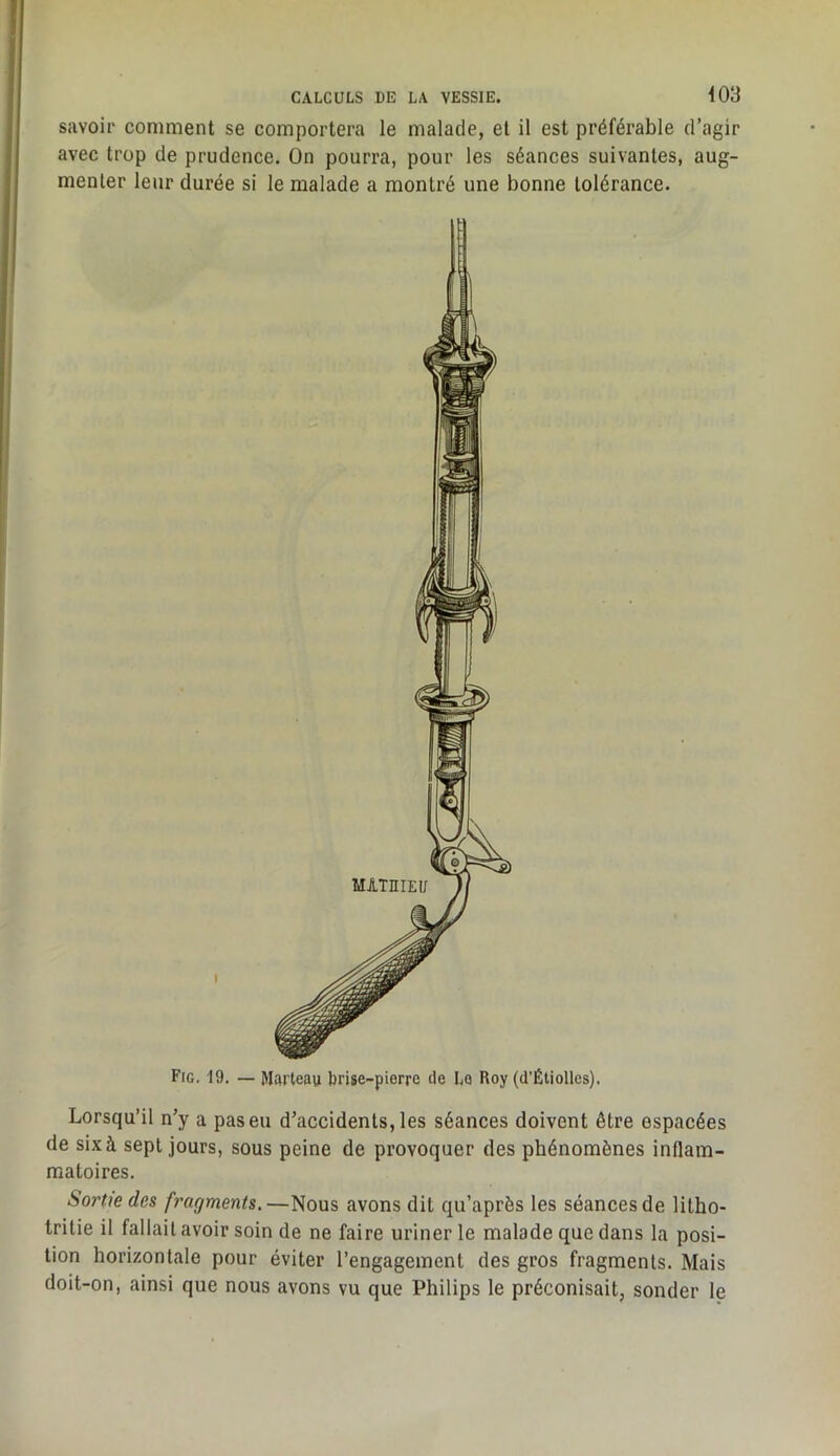 savoir comment se comportera le malade, et il est préférable d’agir avec trop de prudence. On pourra, pour les séances suivantes, aug- menter leur durée si le malade a montré une bonne tolérance. Fie. 19. — Marteau brise-pierre de Le Roy (d’Étiolles). Lorsqu’il n’y a pas eu d’accidents, les séances doivent être espacées de six à sept jours, sous peine de provoquer des phénomènes inflam- matoires. Sortie des fragments.—Nous avons dit qu’après les séances de litho- tritie il fallait avoir soin de ne faire uriner le malade que dans la posi- tion horizontale pour éviter l’engagement des gros fragments. Mais doit-on, ainsi que nous avons vu que Philips le préconisait, sonder le