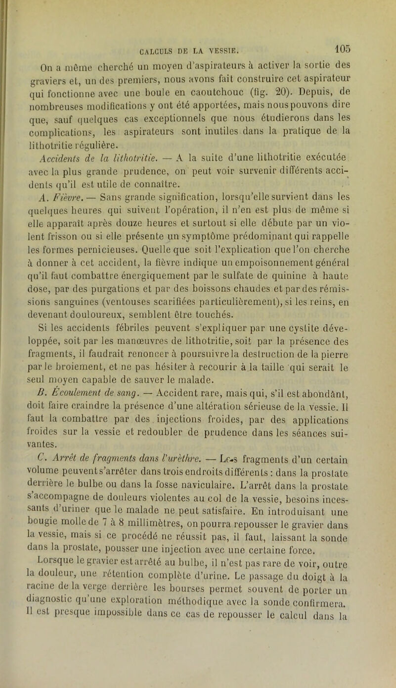 On a môme cherché un moyen d’as pi râleurs h activer la sortie des graviers et, un des premiers, nous avons fait construire cet aspirateur qui fonctionne avec une boule en caoutchouc (üg. 20). Depuis, de nombreuses modificalions y ont été apportées, mais nous pouvons dire que, sauf (pielques cas exceptionnels que nous étudierons dans les complications, les aspirateurs sont inutiles dans la pratique de la lithotritie régulière. Accidents de la lithotritie. — A la suite d’une lithotritie exécutée avec la plus grande prudence, on peut voir survenir différents acci- dents qu’il est utile de connaître. A. Fièvi'e.— Sans grande signification, lorsqu’elle survient dans les quelques heures qui suivent l’opération, il n’en est plus de même si elle apparait après douze heures et surtout si elle débute par un vio- lent frisson ou si elle présente un .symptôme prédominant qui rappelle les formes pernicieuses. Quelle que soit l’explication que l’on cherche à donner à cet accident, la fièvre indique un empoisonnement général qu’il faut combattre énergiquement par le sulfate de quinine à haute dose, par des purgations et par des boissons chaudes et par des rémis- sions sanguines (ventouses scarifiées particulièrement), si les reins, en devenant douloureux, semblent être touchés. Si les accidents fébriles peuvent s’expliquer par une cystite déve- loppée, soit par les manœuvres de lithotritie, soit par la présence des fragments, il faudrait renoncer à poursuivre la destruction de la pierre parle broiement, et ne pas hésiter à recourir à la taille qui serait le seul moyen capable de sauver le malade. B. Écoulement de sang. — Accident rare, mais qui, s’il est abondant, doit faire craindre la présence d’une altération sérieuse de la vessie. 11 faut la combattre par des injections froides, par des applications froides sur la vessie et redoubler de prudence dans les séances sui- vantes. C. Arrêt de fragments dans l’urèthre. — Lf-s fragments d’un certain volume peuvents’arrôter dans trois endroits différents : dans la prostate derrière le bulbe ou dans la fosse naviculaire. L’arrêt dans la prostate s’accompagne de douleurs violentes au col de la vessie, besoins inces- sants d uriner que le malade ne peut satisfaire. En introduisant une bougie molle de 7 à 8 millimètres, on pourra repousser le gravier dans la vessie, mais si ce procédé ne réussit pas, il faut, laissant la sonde dans la prostate, pousser une injection avec une certaine force. Lorsque le gravier est arrêté au bulbe, il n’est pas rare de voir, outre la douleur, une rétention complète d’urine. Le passage du doigt à la racine de la verge derrière les bourses permet souvent de porter un diagnostic qu une exploration méthodique avec la sonde confirmera. 11 est presque impossible dans ce cas de repousser le calcul dans la