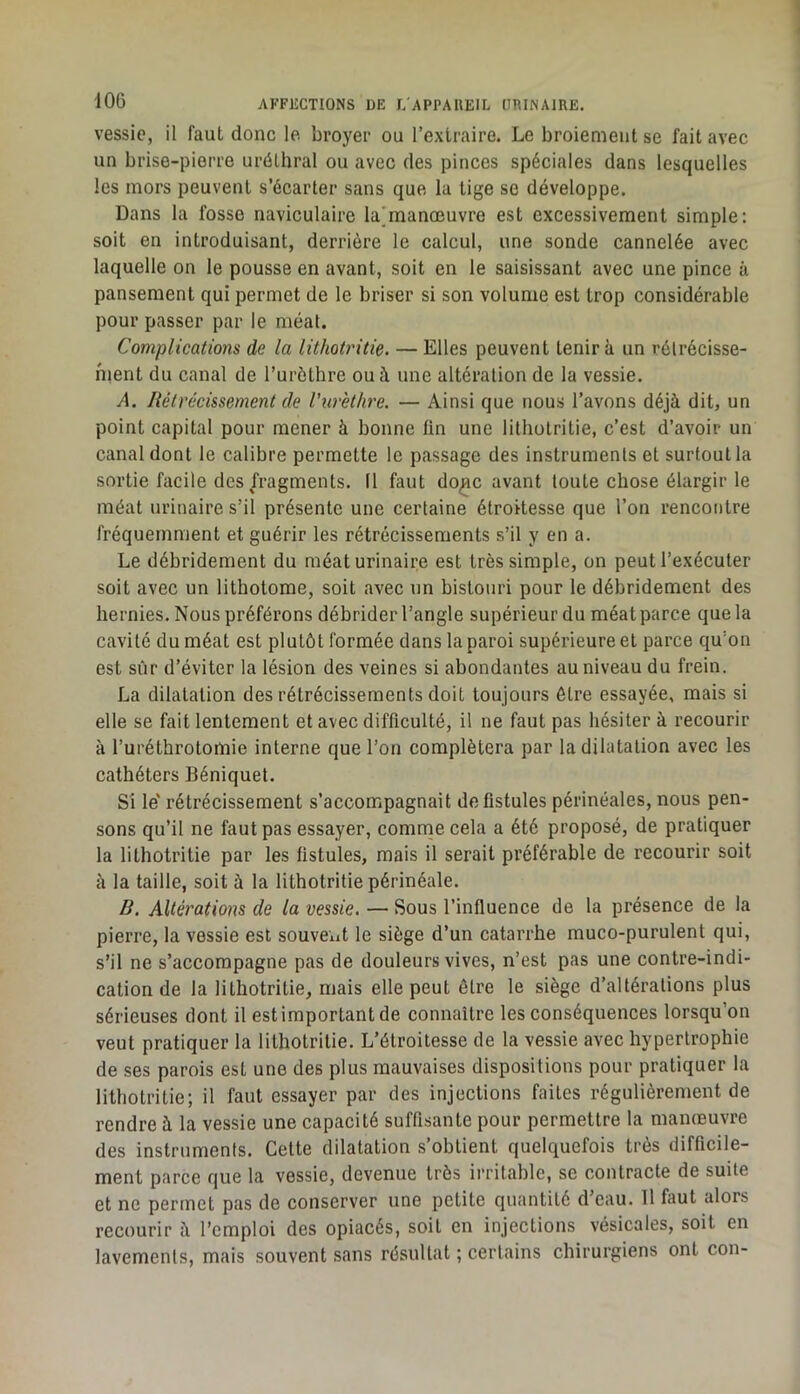 vessie, il faut donc le. broyer ou l’extraire. Le broiement se fait avec un brise-pierre uréthral ou avec des pinces spéciales dans lesquelles les mors peuvent s’écarter sans que la tige se développe. Dans la fosse naviculaire la]manœuvre est excessivement simple: soit en introduisant, derrière le calcul, une sonde cannelée avec laquelle on le pousse en avant, soit en le saisissant avec une pince à pansement qui permet de le briser si son volume est trop considérable pour passer par le méat. Complications de la lithotritic. — Elles peuvent tenir à un rôlrécisse- hient du canal de Turèthre ou à une altération de la vessie. A. Rétrécissement de l’urèthre. — Ainsi que nous l’avons déjà dit, un point capital pour mener à bonne fin une litliotritie, c’est d’avoir un canal dont le calibre permette le passage des instruments et surtout la sortie facile des fragments. Il faut do^c avant toute chose élargir le méat urinaire s’il présente une certaine étroitesse que l’on rencontre fréquemment et guérir les rétrécissements s’il y en a. Le débridement du méat urinaire est très simple, on peut l’exécuter soit avec un lithotome, soit avec un bistouri pour le débridement des hernies. Nous préférons débrider l’angle supérieur du méat parce que la cavité du méat est plutôt formée dans la paroi supérieure et parce qu’on est sûr d’éviter la lésion des veines si abondantes au niveau du frein. La dilatation des rétrécissements doit toujours être essayée, mais si elle se fait lentement et avec difficulté, il ne faut pas hésiter à recourir à l’uréthrotomie interne que l’on complétera par la dilatation avec les cathéters Béniquet. Si le' rétrécissement s’accompagnait de fistules périnéales, nous pen- sons qu’il ne faut pas essayer, comrne cela a été proposé, de pratiquer la lithotritie par les fistules, mais il serait préférable de recourir soit à la taille, soit à la lithotritie périnéale. B. Altérations de la vessie. — Sous l’influence de la présence de la pierre, la vessie est souvent le siège d’un catarrhe muco-purulent qui, s’il ne s’accompagne pas de douleurs vives, n’est pas une contre-indi- cation de la lithotritie, mais elle peut être le siège d’altérations plus sérieuses dont il estimportantde connaître les conséquences lorsqu’on veut pratiquer la lithotritie. L’étroitesse de la vessie avec hypertrophie de ses parois est une des plus mauvaises dispositions pour pratiquer la lithotritie; il faut essayer par des injections faites régulièrement de rendre à la vessie une capacité suffisante pour permettre la manœuvre des instruments. Cette dilatation s’obtient quelquefois très difficile- ment parce que la vessie, devenue très irritable, se contracte de suite et ne permet pas de conserver une petite quantité d’eau. 11 faut alors recourir à l’emploi des opiacés, soit en injections vésicales, soit en lavements, mais souvent sans résultat ; certains chirurgiens ont con-