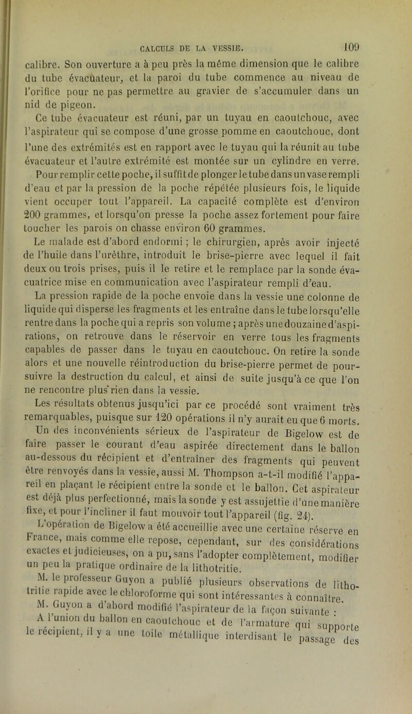 calibre. Son ouverture a à peu près la même dimension que le calibre du tube évacuateur, et la paroi du tube commence au niveau de l’orifice pour ne pas permettre au gravier de s’accumuler dans un nid de pigeon. Ce tube évacuateur est réuni, par un tuyau en caoutchouc, avec l’aspirateur qui se compose d’une grosse pomme en caoutchouc, dont l’une des extrémités est en rapport avec le tuyau qui la réunit au tube évacuateur et l’autre extrémité est montée sur un cylindre en verre. Pour remplir cette poche, il suffit de plonger le tube dans un vase rempli d’eau et par la pression de la poche répétée plusieurs fois, le liquide vient occuper tout l’appareil. La capacité complète est d’environ 200 grammes, et lorsqu’on presse la poche assez fortement pour faire toucher les parois on chasse enshron 60 grammes. Le malade est d’abord endormi; le chirurgien, après avoir injecté de l’huile dans l’urèthre, introduit le brise-pierre avec lequel il fait deux ou trois prises, puis il le retire et le remplace par la sonde éva- cuatrice mise en communication avec l’aspirateur rempli d’eau. La pression rapide de la poche envoie dans la vessie une colonne de liquide qui disperse les fragments et les entraîne dans le tube lorsqu’elle rentre dans la poche qui a repris son volume ; après une douzaine d’aspi- rations, on retrouve dans le réservoir en verre tous les fragments capables de passer dans le tuyau en caoutchouc. On retire la sonde alors et une nouvelle réintroduction du brise-pierre permet de pour- suivre la destruction du calcul, et ainsi de suite jusqu’à ce que l’on ne rencontre plus’rien dans la vessie. Les résultats obtenus jusqu’ici par ce procédé sont vraiment très remarquables, puisque sur 120 opérations il n’y aurait eu que 6 morts. Un des inconvénients sérieux de l’aspirateur de Bigelow est de faire passer le courant d’eau aspirée directement dans le ballon au-dessous du récipient et d’entraîner des fragments qui peuvent être renvoyés dans la vessie, aussi M. Thompson a-t-il modifié l’appa- reil en plaçant le récipient entre la sonde et le ballon. Cet aspirateur est déjà plus perfectionné, mais la sonde y est assujettie d’Une manière fixe, et pour l’incliner il faut mouvoir tout l’appareil (fig. 24). L opération de Bigelow a été accueillie avec une certaine réserve en France, mais comme elle repose, cependant, sur des considérations exactes et judicieuses, on a pu, sans l’adopter complètement, modifier un peu la pratique ordinaire de la lithotritie. M. le professeur Guyon a publié plusieurs observations de litho- tritie rapide avec le chloroforme qui sont intéressantes à connaître. M. Guyoïi a d abord modifié l’aspirateur de la façon suivante • A l’union du ballon en caoutchouc et de l’armature qui sunnorte le récipient, .1 y a une toile métallique interdisant le passage des