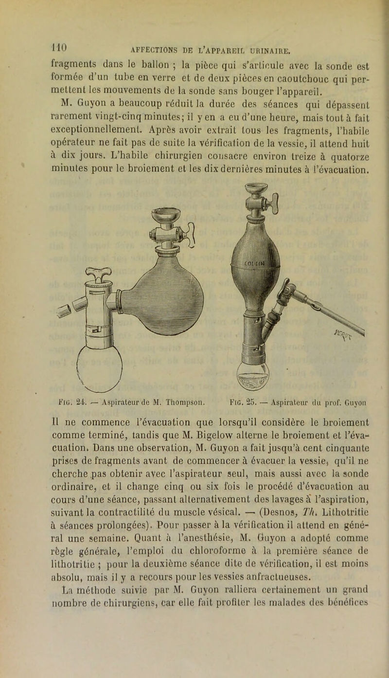fragments dans le ballon ; la pièce qui s’articule avec la sonde est formée d’un tube en verre et de deux pièces en caoutchouc qui per- mettent les mouvements de la sonde sans bouger l’appareil. M. Guyon a beaucoup réduit la durée des séances qui dépassent rarement vingt-cinq minutes; il y en a eu d’une heure, mais tout à fait exceptionnellement. Après avoir extrait tous les fragments, l’habile opérateur ne fait pas de suite la vérification de la vessie, il attend huit à dix jours. L’habile chirurgien consacre environ treize à quatorze minutes pour le broiement et les dix dernières minutes à l’évacuation. 11 ne commence l’évacuation que lorsqu’il considère le broiement comme terminé, tandis que M. Bigelow alterne le broiement et l’éva- cuation. Dans une observation, M. Guyon a fait jusqu’à cent cinquante prises de fragments avant de commencer à évacuer la vessie, qu’il ne cherche .pas obtenir avec l’aspirateur seul, mais aussi avec la sonde ordinaire, et il change cinq ou six fois le procédé d’évacuation au cours d’une séance, passant alternativement des lavages à' l’aspiration, suivant la contractilité du muscle vésical. — (Desnos, Th> Lithotritie à séances prolongées). Pour passer à la vérification il attend en géné- ral une semaine. Quant à l’anesthésie, M. Guyon a adopté comme règle générale, l’emploi du chloroforme à la première séance de lithotritie ; pour la deuxième séance dite de vérification, il est moins absolu, mais il y a recours pour les vessies anfractueuses. La méthode suivie par M. Guyon ralliera certainement un grand nombre de chirurgiens, car elle fait profiler les malades des bénéfices