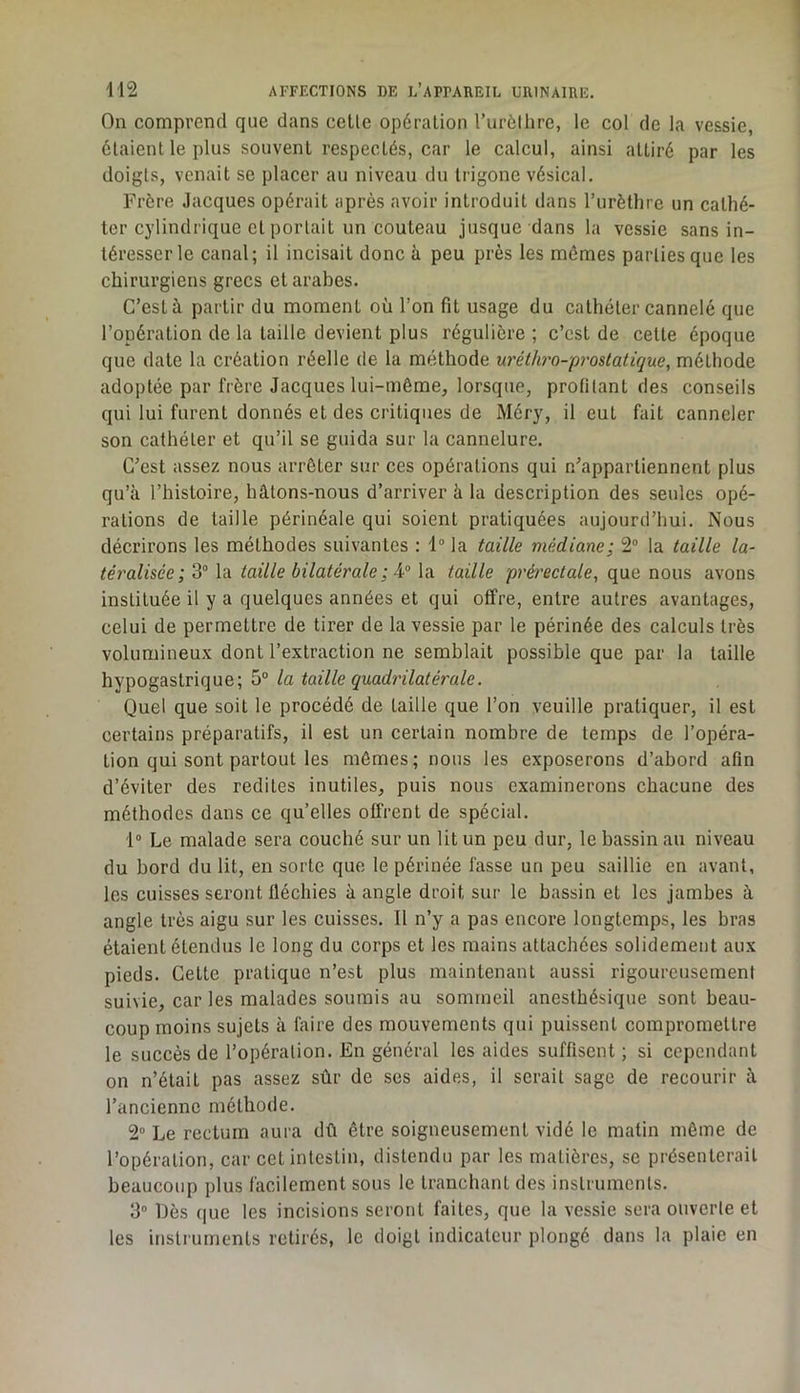 On comprend que dans celle opération l’urèlhre, le col de la vessie, étaient le plus souvent respectés, car le calcul, ainsi attiré par les doigts, venait se placer au niveau du trigone vésical. Frère Jacques opérait après avoir introduit dans l’urèthre un cathé- ter cj'lindrique et portait un couteau jusque dans la vessie sans in- téresser le canal; il incisait donc à peu près les mêmes parties que les chirurgiens grecs et arabes. C’est à partir du moment où l’on fit usage du cathéter cannelé que l’opération de la taille devient plus régulière ; c’est de celle époque que date la création réelle de la méthode uréthro-prostatique, méthode adoptée par frère Jacques lui-même, lorsque, profilant des conseils qui lui furent donnés et des critiques de Méry, il eut fait canneler son cathéter et qu’il se guida sur la cannelure. C’est assez nous arrêter sur ces opérations qui n’appartiennent plus qu’à l’histoire, hâtons-nous d’arriver à la description des seules opé- rations de taille périnéale qui soient pratiquées aujourd’hui. Nous décrirons les méthodes suivantes : 1“ la taille médiane; 2“ la taille la- téralisée; 3“ la taille bilatérale ; la taille prérectale, que nous avons instituée il y a quelques années et qui offre, entre autres avantages, celui de permettre de tirer de la vessie par le périnée des calculs très volumineux dont l’extraction ne semblait possible que par la taille hypogastrique; 5® la taille quadrilatérale. Quel que soit le procédé de taille que l’on veuille pratiquer, il est certains préparatifs, il est un certain nombre de temps de l’opéra- tion qui sont partout les mêmes; nous les exposerons d’abord afin d’éviter des redites inutiles, puis nous examinerons chacune des méthodes dans ce quelles offrent de spécial, 1° Le malade sera couché sur un lit un peu dur, le bassin au niveau du bord du lit, en sorte que le périnée fasse un peu saillie en avant, les cuisses seront fléchies à angle droit sur le bassin et les jambes à angle très aigu sur les cuisses. Il n’y a pas encore longtemps, les bras étaient étendus le long du corps et les mains attachées solidement aux pieds. Celte pratique n’est plus maintenant aussi rigoureusement suivie, car les malades soumis au sommeil anesthésique sont beau- coup moins sujets à faire des mouvements qui puissent compromettre le succès de l’opération. En général les aides suffisent ; si cependant on n’était pas assez sûr de ses aides, il serait sage de recourir à l’ancienne méthode. 2“ Le rectum aura dû être soigneusement vidé le matin même de l’opération, car cet intestin, distendu par les matières, se présenterait beaucoup plus facilement sous le tranchant des instruments. 3“ Uès que les incisions seront faites, que la vessie sera ouverte et les instruments retirés, le doigt indicateur plongé dans la plaie en