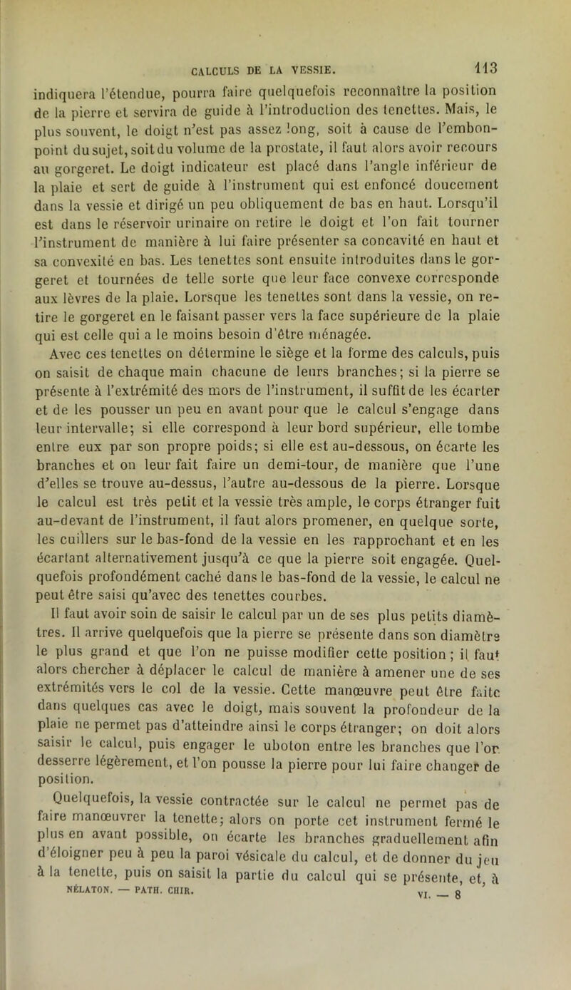 indiquera l’étendue, pourra faire quelquefois reconnaître la position de la pierre et servira de guide à l’introduction des tenettes. Mais, le plus souvent, le doigt n’est pas assez long, soit à cause de l’embon- point du sujet, soit du volume de la prostate, il faut alors avoir recours au gorgeret. Le doigt indicateur est placé dans l’angle inférieur de la plaie et sert de guide à l’instrument qui est enfoncé doucement dans la vessie et dirigé un peu obliquement de bas en haut. Lorsqu’il est dans le réservoir urinaire on retire le doigt et l’on fait tourner l’instrument de manière à lui faire présenter sa concavité en haut et sa convexité en bas. Les tenettes sont ensuite introduites dans le gor- geret et tournées de telle sorte que leur face convexe corresponde aux lèvres de la plaie. Lorsque les tenettes sont dans la vessie, on re- tire le gorgeret en le faisant passer vers la face supérieure de la plaie qui est celle qui a le moins besoin d’étre ménagée. Avec ces tenettes on détermine le siège et la forme des calculs, puis on saisit de chaque main chacune de leurs branches; si la pierre se présente à l’extrémité des mors de l’instrument, il suffit de les écarter et de les pousser un peu en avant pour que le calcul s’engage dans leur intervalle; si elle correspond à leur bord supérieur, elle tombe entre eux par son propre poids; si elle est au-dessous, on écarte les branches et on leur fait faire un demi-tour, de manière que l’une d’elles se trouve au-dessus, l’autre au-dessous de la pierre. Lorsque le calcul est très petit et la vessie très ample, le corps étranger fuit au-devant de l’instrument, il faut alors promener, en quelque sorte, les cuillers sur le bas-fond de la vessie en les rapprochant et en les écartant alternativement jusqu’à ce que la pierre soit engagée. Quel- quefois profondément caché dans le bas-fond de la vessie, le calcul ne peut être saisi qu’avec des tenettes courbes. Il faut avoir soin de saisir le calcul par un de ses plus petits diamè- tres. Il arrive quelquefois que la pierre se présente dans son diamètre le plus grand et que l’on ne puisse modifier cette position ; il, fau* alors chercher à déplacer le calcul de manière à amener une de ses extrémités vers le col de la vessie. Cette manoeuvre peut être faite dans quelques cas avec le doigt, mais souvent la profondeur de la plaie ne permet pas d’atteindre ainsi le corps étranger; on doit alors saisir le calcul, puis engager le uboton entre les branches que l’or desserre légèrement, et l’on pousse la pierre pour lui faire changer de position. Quelquefois, la vessie contractée sur le calcul ne permet pas de faire manœuvrer la tenette; alors on porte cet instrument fermé le plus en avant possible, on écarte les branches graduellement afin d éloigner peu à peu la paroi vésicale du calcul, et de donner du jeu à la tenette, puis on saisit la partie du calcul qui se présente, et à NÉLATON. — PATH. CHIR. vi B ’