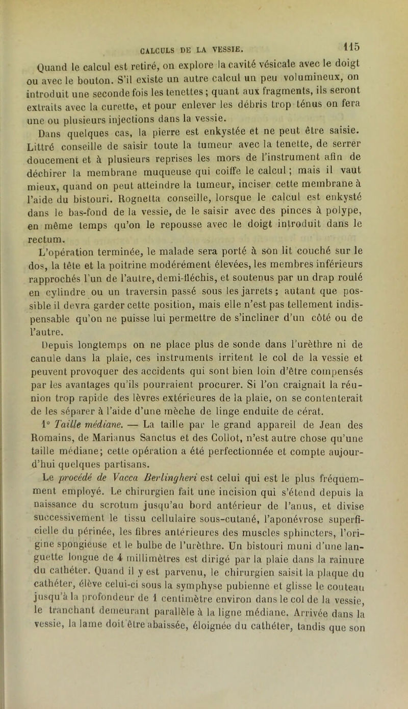 Ouand le calcul est retiré, on explore la cavité vésicale avec le doigt ou avec le bouton. S’il existe un autre calcul un peu volumineux, on introduit une seconde fois les tenettes ; quant aux fragments, ils seront extraits avec la curette, et pour enlever les débris trop ténus on fera une ou plusieurs injections dans la vessie. Dans quelques cas, la pierre est enkystée et ne peut être saisie. Littré conseille de saisir toute la tumeur avec la tenette, de serrer doucement et à plusieurs reprises les mors de 1 instrument afin de déchirer la membrane muqueuse qui coiffe le calcul ; mais il vaut mieux, quand on peut atteindre la tumeur, inciser cette membrane à l’aide du bistouri. Rognetta conseille, lorsque le calcul est enkysté dans le bas-fond de la vessie, de le saisir avec des pinces à polype, en même temps qu’on le repousse avec le doigt introduit dans le rectum. L’opération terminée, le malade sera porté à son lit couché sur le dos, la tête et la poitrine modérément élevées, les membres inférieurs rapprochés l’un de l’autre, demi-fléchis, et soutenus par un drap roulé en cylindre ou un traversin passé sous les jarrets; autant que pos- sible il devra garder cette position, mais elle n’est pas tellement indis- pensable qu’on ne puisse lui permettre de s’incliner d’un côté ou de l’autre. Depuis longtemps on ne place plus de sonde dans l’urèthre ni de canule dans la plaie, ces instruments irritent le col de la vessie et peuvent provoquer des accidents qui sont bien loin d’être compensés par les avantages qu’ils pourraient procurer. Si l’on craignait la réu- nion trop rapide des lèvres extérieures de la plaie, on se contenterait de les séparer à l’aide d’une mèche de linge enduite de cérat. 1“ Taille médiane. — La taille par le grand appareil de Jean des Romains, de Marianus Sanctus et des Gollot, n’est autre chose qu’une taille médiane; cette opération a été perfectionnée et compte aujour- d’hui quelques partisans. Le procédé de Vacca Berlingheri est celui qui est le plus fréquem- ment employé. Le chirurgien fait une incision qui s’étend depuis la naissance du scrotum jusqu’au bord antérieur de l’anus, et divise successivement le tissu cellulaire sous-culané, l’aponévrose superfi- cielle du périnée, les fibres antérieures des muscles sphincters, l’ori- gine spongieuse et le bulbe de l’iirèthre. Un bistouri muni d’une lan- guette longue de 4 millimètres est dirigé par la plaie dans la rainure du cathéter. Quand il y est parvenu, le chirurgien saisit la plaque du cathéter, élève celui-ci sous la symphyse pubienne et glisse le couteau jusqu’à la profondeur de 1 centimètre environ dans le col de la vessie, le tranchant demeurant parallèle à la ligne médiane. Arrivée dans la vessie, la lame doit être abaissée, éloignée du cathéter, tandis que son