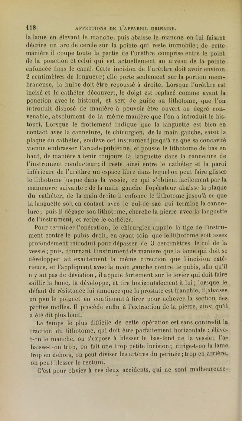 la lame en élevant le manche, puis abaisse le mancne en lui faisant décrire un arc de cercle sur la pointe qui reste immobile; de cette manière il coupe toute la partie de Turètbre comprise entre le point de la ponction et celui qui est actuellement au niveau de la pointe enfoncée dans le canal. Cette incision de l’iirèthre doit avoir environ 2 centimètres de longueur; elle porte seulement sur la portion mem- braneuse, la bulbe doit être repoussé à droite. Lorsque Turèthre est incisé et le cathéter découvert, le doigt est replacé comme avant la ponction avec le bistouri, et sert de guide au lithotome, que l'on introduit disposé de manière à pouvoir être ouvert au degré con- venable, absolument de la même manière que l’on a introduit le bis- touri. Lorsque le frottement indique que la languette est bien en contact avec la cannelure, le chirurgien, de la main gauche, saisit la plaque du cathéter, soulève cet instrumentjusqu’à ce que sa concavité vienne embrasser l’arcade pubienne, et pousse le lithotome de bas en haut, de manière à tenir toujours la languette dans la cannelure de Tinstrument conducteur ; il reste ainsi entre le cathéter et la paroi inférieure de l’urèthre un espace libre dans lequel on peut faire glisser le lithotome jusque dans la vessie, ce qui s’obtient facilement par la manœuvre suivante : de la main gauche l’opérateur abaisse la plaque du cathéter, de la main droite il enfonce le lithotome jusqu’à ce que la languette soit en contact avec le cul-de-sac qui termine la canne- lure; puis il dégage son lithotome, cherche la pierre avec la languette de l’instrument, et retire le cathéter. Pour terminer l’opération, le chirurgien appuie la tige de l’instru- ment contre le pubis droit, en ayant soin que le lilhotome soit assez profondément introduit pour dépasser de 3 centimètres le col de la vessie; puis, tournant l’instrument de manière que la lame qui doit se développer ait exactement la même direction que l’incision exté- rieure, et l’appliquant avec la main gauche contre le pubis, afin qu’il n y au pas de déviation , il appuie fortement sur le levier qui doit faire saillir la lame, la développe, et tire horizontalement à lui; lorsque le défaut de résistance lui annonce que la prostate est franchie, il^abaisse un peu le poignet en continuant à tirer pour achever la section des parties molles. Il procède enfin à l’extraction de la pierre, ainsi qu’il a élé dit plus haut. Le temps le plus difficile de cette opération est sans contredit la traction du lithotome, qui doit être parfaitement horizontale : élève- l-on le manche, on s’expose à blesser le bas-fond de la vessie; l’a- baisse-t-on trop, on fait une trop petite incision ; dirige-t-on la lame trop en dehors, on peut diviser les artères du périnée; trop en arrière, on peut blesser le rectum. C’est pour obvier à ces deux accidents, qui ne sont malheureuse-.