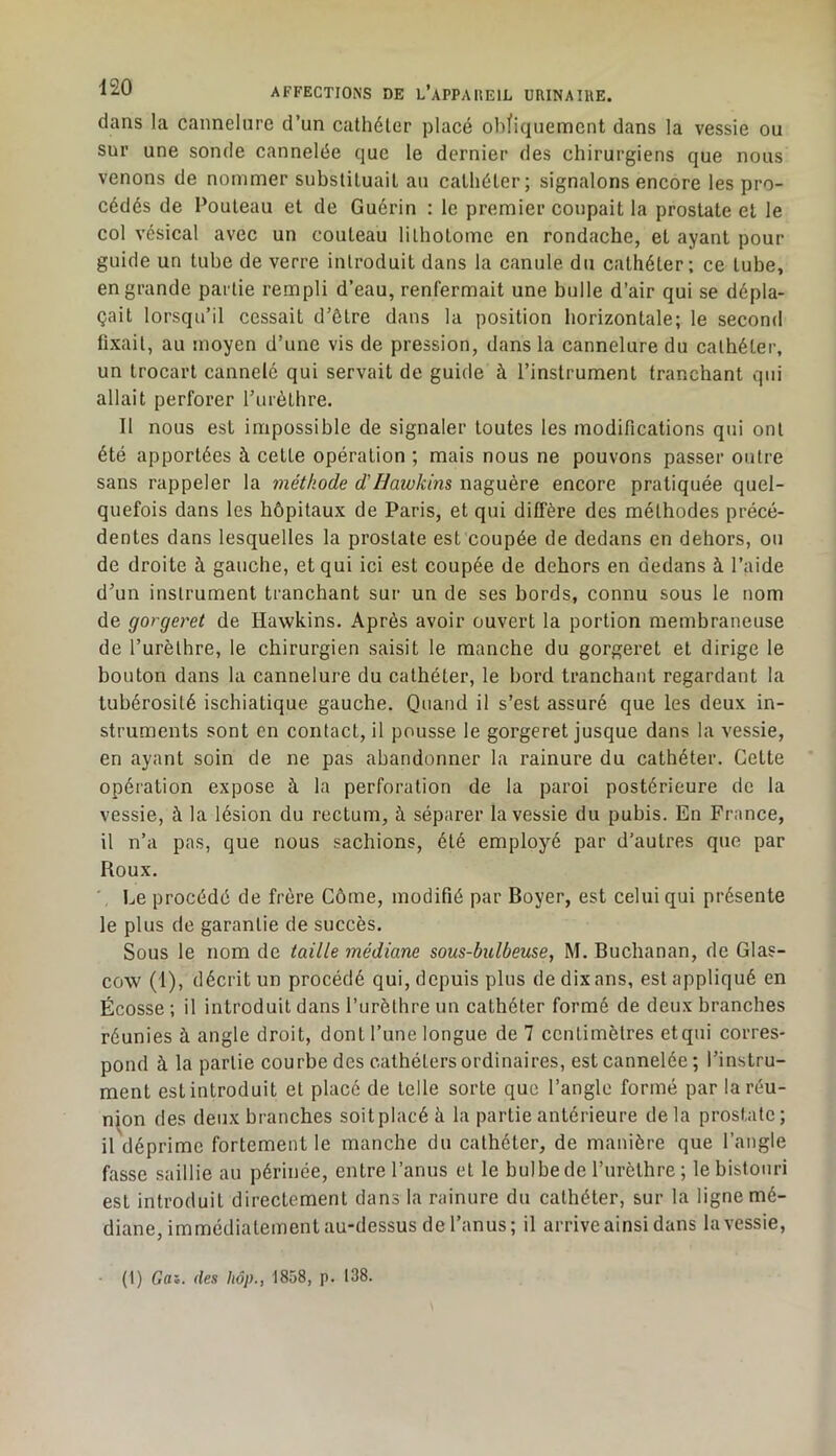 dans la cannelure d’un cathéter placé ohfiquemcnt dans la vessie ou sur une sonde cannelée que le dernier des chirurgiens que nous venons de nommer substituait au cathéter; signalons encore les pro- cédés de Pouteau et de Guérin ; le premier coupait la prostate et le col vésical avec un couteau lilhotome en rondache, et ayant pour guide un tube de verre introduit dans la canule du cathéter; ce tube, en grande partie rempli d’eau, renfermait une bulle d’air qui se dépla- çait lorsqu’il cessait d’ôtre dans la position horizontale; le second fixait, au moyen d’une vis de pression, dans la cannelure du cathéter, un trocart cannelé qui servait de guide à l’instrument tranchant qui allait perforer l’urèthre. Il nous est impossible de signaler toutes les modifications qui ont été apportées à cette opération ; mais nous ne pouvons passer outre sans rappeler la méthode d’Hawkins naguère encore pratiquée quel- quefois dans les hôpitaux de Paris, et qui diffère des méthodes précé- dentes dans lesquelles la prostate est coupée de dedans en dehors, on de droite à gauche, et qui ici est coupée de dehors en dedans à l’aide d’un instrument tranchant sur un de ses bords, connu sous le nom de gorgeret de Hawkins. Après avoir ouvert la portion membraneuse de l’urèthre, le chirurgien saisit le manche du gorgei’et et dirige le bouton dans la cannelure du cathéter, le bord tranchant regardant la tubérosité ischiatique gauche. Quand il s’est assuré que les deux in- struments sont en contact, il pousse le gorgeret jusque dans la vessie, en ayant soin de ne pas abandonner la rainure du cathéter. Cette opération expose à la perforation de la paroi postérieure de la vessie, à la lésion du rectum, à séparer la vessie du pubis. En France, il n’a pas, que nous sachions, été employé par d’autres que par Roux. ' Le procédé de frère Côme, modifié par Boyer, est celui qui présente le plus de garantie de succès. Sous le nom de taille médiane sous-bulbeuse, M. Buchanan, de Glas- cow (1), décrit un procédé qui, depuis plus de dix ans, est appliqué en Écosse ; il introduit dans l’urèthre un cathéter formé de deux branches réunies à angle droit, dont l’une longue de 7 centimètres etqui corres- pond à la partie courbe des cathéters ordinaires, est cannelée ; l’instru- ment est introduit et placé de telle sorte que l’angle formé par la réu- nion des deux branches soit placé à la partie antérieure delà prostate; il déprime fortement le manche du cathéter, de manière que l’angle fasse saillie au périnée, entre l’anus et le bulbede l’urèthre; le bistouri est introduit directement dans la rainure du cathéter, sur la ligne mé- diane, immédiatement au-dessus de l’anus; il arrive ainsi dans la vessie. (1) Gai. des hôp., 1858, p. 138.