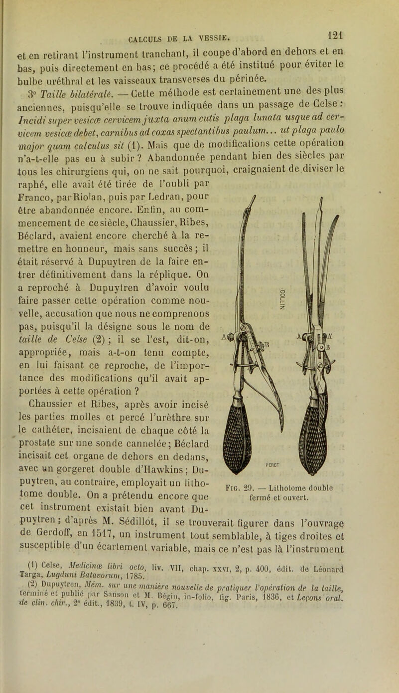 et en retirant Tinstrument tranchant, il coupe cl abord en dehors et en bas, puis directement en bas; ce procédé a été institué pour éviter le bulbe uréthral et les vaisseaux transverses du périnée. 3“ Taille bilatéralè. — Cette méthode est certainement une des plus anciennes, puisqu’elle se trouve indiquée dans un passage de Gelse . Incidi super vesicŒ cervicem juxta anum cutis plaça lunata usquead cei- vicem vesicce debet, carnibus ad coxas spectantibus paulum... ut plaça paiilo major quam calculas sit (1). Mais que de modiflcations cette opération n’a-t-elle pas eu à subir ? Abandonnée pendant bien des siècles par tous les chirurgiens qui, on ne sait pourquoi, craignaient de diviser le raphé, elle avait été tirée de l’oubli par Franco, parRiohm, puis par Ledran, pour être abandonnée encore. Enfin, au com- mencement de ce siècle, Chaussier, Ribes, Béclard, avaient encore cherché à la re- mettre en honneur, mais sans succès; il était réservé à Dupuytren de la faire en- trer définitivement dans la réplique. On a reproché à Dupuytren d’avoir voulu faire passer celte opération comme nou- velle, accusation que nous ne comprenons pas, puisqu’il la désigne sous le nom de taille de Celse (2); il se l’est, dit-on, appropriée, mais a-t-on tenu compte, en lui faisant ce reproche, de l’impor- tance des modifications qu’il avait ap- portées à cette opération ? Chaussier et Ribes, après avoir incisé les parties molles et percé l’urèthre sur le cathéter, incisaient de chaque côté la prostate sur une sonde cannelée; Béclard incisait cet organe de dehors en dedans, avec un gorgerel double d’Hawkins ; üu- puytren, au contraire, employait un litho- tome double. On a prétendu encore que cet instrument existait bien avant Du- puytren ; d après M. Sédillot, il se trouverait figurer dans l’ouvrage de GeidofT, en 1517, un instrument tout semblable, à tiges droites et susceptible d un écartement variable, mais ce n’est pas là l’instrument Fig. 29. — Lilhotome double fermé et ouvert. (1) Celse, Medicinœ Uhri octo, liv. VII, chap. xxvi, 2, p. -100, édit, de Léonard Lugdmi Balavonm, n^ô. (2) Dupuytren, ;l/ém. sur une manière nouvelle de pratiquer l’opération de la taille, termine e publie p,Y Sanson et M. Bégin, in-folio, lig. Paris, 1836, ai Leçons oral. de c/m, c/ur., 2» édit., 1839, t. IV, p. 667