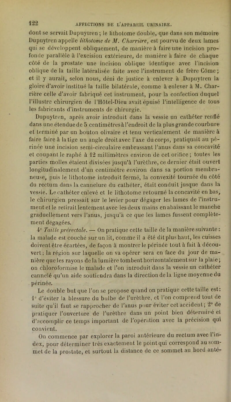 dont se servait Dupuyiren ; le lithotome double, que dans son mémoire Dupnytren appelle lithotome de M. Charrière, est pourvu de deux lames qui se développent obliquement, de manière à faire une incision pro- fonde parallèle à l’excision extérieure, de manière à faire de chaque côté de la prostate une incision oblique identique avec l’incision oblique de la taille latéralisée faite avec l’instrument de frère Côme ; et il y aurait, selon nous, déni de justice à enlever à Dupuytren la gloire d’avoir institué la taille bilatérale, comme à enlever à M. Char- rière celle d’avoir fabriqué cet instrument, pour la confection duquel l’illustre chirurgien de l’Hôtel-Dieu avait épuisé l’intelligence de tous les fabricants d’instruments de chirurgie. Dupuytren, après avoir introduit dans la vessie un cathéter renflé dans une étendue de 5 centimètresà l’endroit de la plus grande courbure et terminé par un bouton olivaire et tenu verticalement de manière à faire faire à la tige un angle droit avec l’axe du corps, pratiquait au pé- rinée une incision semi-circulaire embrassant l’anus dans sa concavité et coupant le raphé à 12 millimètres environ de cet oritice ; toutes les parties molles étaient divisées jusqu’à l’urèthre, ce dernier était ouvert longitudinalement d’un centimètre environ dans sa portion membra- neuse, puis le lithotome introduit fermé, la convexité tournée du côté du rectum dans la cannelure du cathéter, était conduit jusque dans la vessie. Le cathéter enlevé et le lithotome retourné la concavité en bas, le chirurgien pressait sur le levier pour dégager les lames de l’instru- ment et le retirait lentement avec les deux mains en abaissant le manche graduellement vers l’anus, jusqu’à ce que les lames fussent complète- ment dégagées. 4® Taille prérectale. — On pratique cette taille de la manière suivante : la malade est couché sur un lit, comme il a été dit plus haut, les cuisses doivent être écartées, de façon à montrer le périnée tout à fait à décou- vert; la région sur laquelle on va opérer sera en face du jour de ma- nière que les rayons delà lumière tombent horizontalement sur la plaie; on chloroformise le malade et l’on introduit dans la vessie un cathéter cannelé qu’un aide soutiendra dans la direction de la ligne moyenne du périnée. Le double but que l’on se propose quand on pratique cette taille est: 1° d’éviter la blessure du bulbe de l’urèthre, et l’on comprend tout de suite qu’il faut se rapprocher de l’anus pour éviter cet accident; 2“ de pratiquer l’ouverture de l’urèthre dans un point bien détermit'é et d’accomplir ce temps important de l’opération avec la précision qui convient. On commence par explorer la paroi antérieure du rectum avec 1 in- dex, pour déterminer très exactement le point qui correspond au som- met de la prostate, et surtout la distance de ce sommet au bord anté-