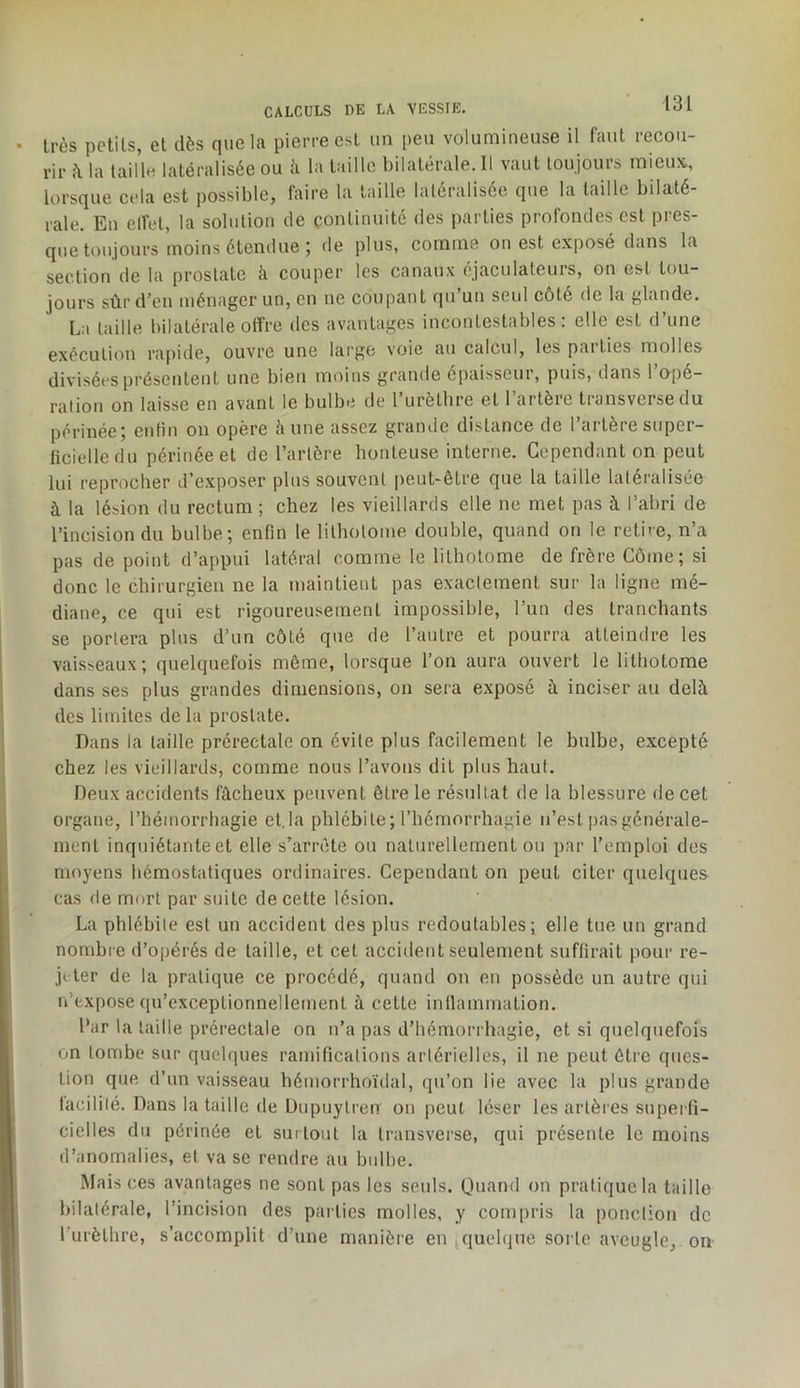 Irès petits, et dès que la pierre est un peu volumineuse il faut recou- rir h la taille latéralisée ou ii la taille bilatérale. Il vaut toujours mieux, lorsque cela est possible, faire la taille latéralisée que la taille bilaté- rale. Eu elfet, la solution de continuité des parties profondes est pres- que toujours moins étendue ; de plus, comme on est exposé dans la section de la prostate à couper les canaux ejaculateurs, on est tou- jours sùrd’en ménager un, en ne coupant qu’un seul côté de la glande. La taille bilatérale offre des avantages incontestables: elle est d’une exécution rapide, ouvre une large voie au calcul, les parties molles divisées présentent une bien moins grande épaisseur, puis, dans l’opé- ration on laisse en avant le bulbe de l’urètbre et l’artère transverse du périnée; enfin on opère h une assez grande distance de l’artère super- licielledu périnée et de l’artère honteuse interne. Cependant on peut lui reprocher d’exposer plus souvent peut-être que la taille latéralisée à la lésion du rectum ; chez les vieillards elle ne met pas à l’abri de l’incision du bulbe; enfin le litholome double, quand on le retire, n’a pas de point d’appui latéral comme le litholome de frère Côme; si donc le chirurgien ne la maintient pas exactement sur la ligne mé- diane, ce qui est rigoureusement impossible, l’un des tranchants se portera plus d’un côté que de l’autre et pourra atteindre les vaisseaux; quelquefois môme, lorsque l’on aura ouvert le litbotome dans ses plus grandes dimensions, on sera exposé à inciser au delà des limites delà prostate. Dans la taille prérectale on évite plus facilement le bulbe, excepté chez les vieillards, comme nous l’avons dit plus haut. Deux accidents fâcheux peuvent être le résultat de la blessure de cet organe, l’hémorrhagie el.la phlébite; l’hémorrhagie n’est pas générale- ment inquiétante et elle s’arrête ou naturellement ou par l’emploi des moyens hémostatiques ordinaires. Cependant on peut citer quelques cas de mort par suite de cette lésion. La phlébite est un accident des plus redoutables; elle tne un grand nombre d’opérés de taille, et cet accident seulement suffirait pour re- jeter de la pratique ce procédé, quand on en possède un autre qui n’expose qu’exceplionnellemenl à cette inflammation. Par la taille prérectale on n’a pas d’hémorrhagie, et si quelquefois on tombe sur quelques ramifications artérielles, il ne peut être ques- tion que d’un vaisseau hémorrhoïdal, qu’on lie avec la plus grande facilité. Dans la taille île Dupuytren on peut léser les artères superfi- cielles du périnée et surtout la Iransverse, qui présente le moins d’anomalies, et va se rendre au bulbe. Mais ces avantages ne sont pas les seuls. Quand on pratique la taille bilatérale, l’incision des parties molles, y compris la ponction de l’urèthre, s’accomplit d’une manière en ^quehjue sorte aveugle, on