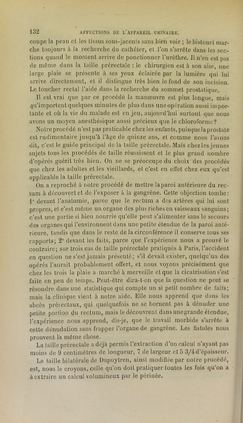 coupe la peau cl les tissus sous-jacenis sans bien voir ; le bistouri mar- che toujours à la recherche du cathéter, et Ton s’arrête dans les sec- tions quand le moment arrive de ponctionner l’urèthre. Il n’en est pas de môme dans la taille prérectale : le chirurgien est à son aise, une large plaie se présente ii ses yeux éclairée par la lumière qui lui arrive directement, et il distingue très bien le fond de son incision. Le toucher rectal l’aide dans la recherche du sommet prostatique. Il est vrai que par ce procédé la manœuvre est plus longue, mais qu’importent quelques minutes de plus dans une opération aussi impor- tante et où la vie du malade est en jeu, aujourd’hui surtout que nous avons un moyen anesthésique aussi précieux que le chloroforme? Notre procédé n’est pas praticable chez les enfants, puisque la prostate est rudimentaire jusqu’à l’âge de quinze ans, et comme nous l’avons dit, c’est le guide principal de la taille prérectale. Mais chez les jeunes sujets tous les procédés de taille réussissent et le plus grand nombre d’opérés guérit très bien. On ne se préoccupe du choix des procédés que chez les adultes et les vieillards, et c’est en elfet chez eux qu’est applicable la taille prérectale. On a reproché à notre procédé de mettre la paroi antérieure du rec- tum à découvert et de l’exposer à la gangrène. Cette objection tombe: 1“ devant l’anatomie, parce que le rectum a des artères qui lui sont propres, et c’est même un organe des plus riches en vaisseaux sanguins ; c’est une partie si bien nourrie qu’elle peut s’alimenter sans le secours des organes qui l’environnent dans une petite étendue de la paroi anté- rieure, tandis que dans le reste de la circonférence il conserve tous ses rapports; 2“ devant les faits, parce que l’expérience nous a prouvé le contraire; sur trois cas de taille prérectale pratiqués à Paris, l’accident en question ne s’est jamais présenté; s’il devait exister, quelqu’un des opérés l’aurait probablement offert, et nous voyons précisément que chez les trois la plaie a marché à merveille et que la cicatrisation s’est faite en peu de temps. Peut-être dira-t-on que la question ne peut se résoudre dans une statistique qui compte un si petit nombre de faits; mais la clinique vient à notre aide. Elle nous apprend que dans les abcès prérectaux, qui quelquefois ne se bornent pas à dénuder une petite portion du rectum, mais le découvrent dans unegrande étendue, l’expérience nous apprend, dis-je, que le travail morbide s’arrête à cette dénudation sans frapper l’organe de gangrène. Les fistules nous prouvent la môme chose. La taille prérectale a déjà permis l’extraction d’un calcul n’ayant pas moins de 9 centimètres de longueur, 7 de largeur et 5 3/4 d’épaisseur. La taille bilatérale de Dupuylren, ainsi modifiée par notre procédé, est, nous le croyons, celle qu’on doit pratiquer toutes les fois qu’on a à extraire un calcul volumineux par le périnée.