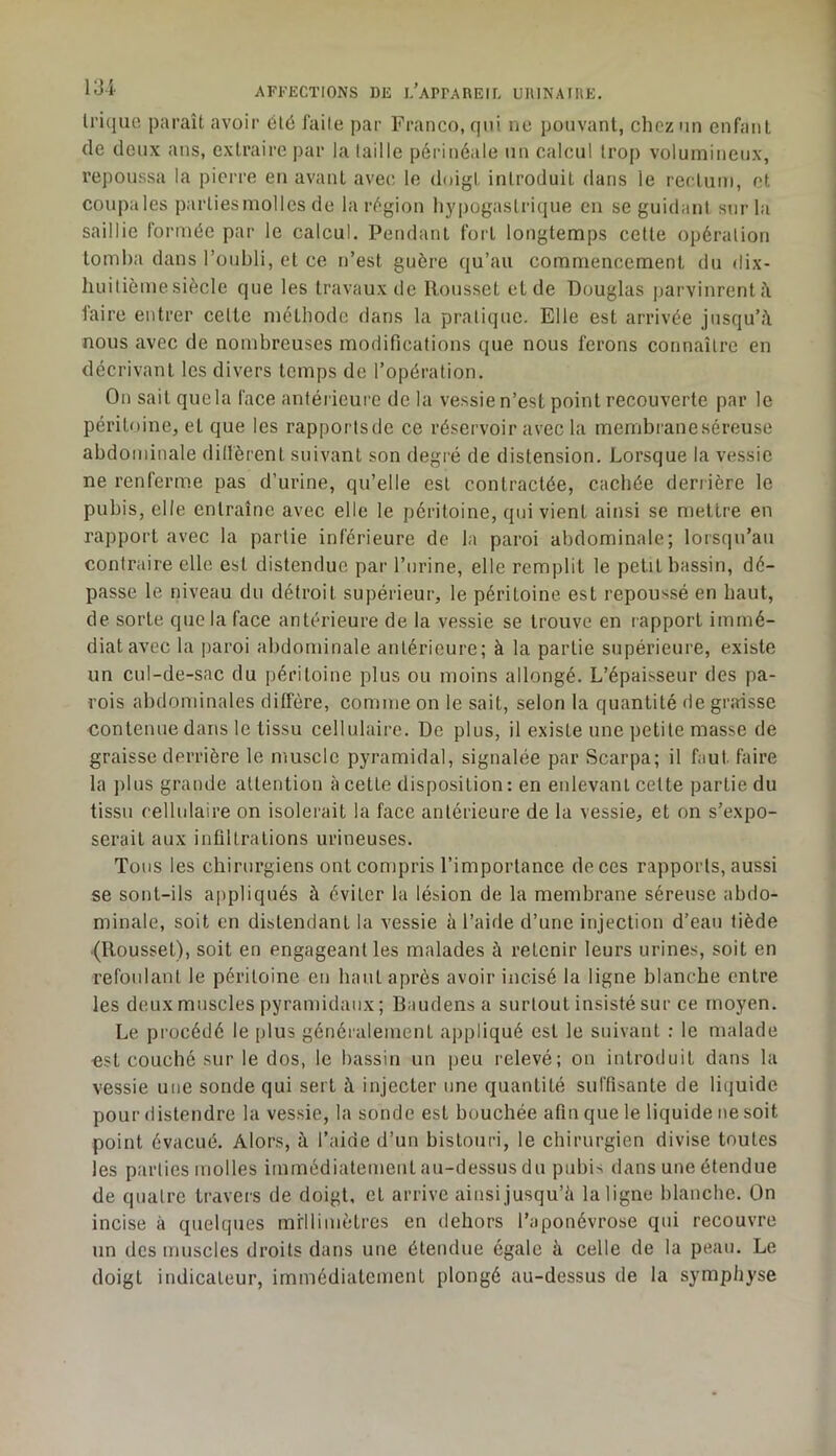 Irique paraît avoir Cl6 faite par Franco, qui ne pouvant, chez'in enfant de deux ans, extraire ])ar la laille périnéale un calcul trop volumineux, repoussa la pierre eu avant avec le doigt introduit dans le rectum, et coupales parliesmolles de la région hypogastrique en se guidant sur la saillie formée par le calcul. Pendant fort longtemps cette opération tomba dans l’oubli, et ce n’est guère qu’au commencement du dix- huitième siècle que les travaux de Rousset et de Douglas parvinrent faire entrer celle méthode dans la pratique. Elle est arrivée jusqu’il nous avec de nombreuses modifications que nous ferons connaître en décrivant les divers temps de l’opération. On sait que la l'ace antérieure de la vessie n’est point recouverte par le péritoine, et que les rapportsde ce réservoir avec la membraneséreuse abdominale dillèrenl suivant son degré de distension. Lorsque la vessie ne renferme pas d’urine, qu’elle est contractée, cachée derrière le pubis, elle entraîne avec elle le péritoine, qui vient ainsi se mettre en rapport avec la partie inférieure de la paroi abdominale; lorsqu’au contraire elle est distendue par l’urine, elle remplit le petit bassin, dé- passe le niveau du détroit supérieur, le péritoine est repou-^sé en haut, de sorte que la face antérieure de la vessie se trouve en rapport immé- diat avec la paroi abdominale antérieure; à la partie supérieure, existe un cul-de-sac du péritoine plus ou moins allongé. L’épaisseur des pa- rois abdominales ditfère, comme on le sait, selon la quantité de graisse contenue dans le tissu cellulaire. De plus, il existe une petite masse de graisse derrière le muscle pyramidal, signalée par Scarpa; il faut faire la ])lus grande attention à cette disposition : en enlevant celte partie du tissu cellulaire on isolerait la face antérieure de la vessie, et on s’expo- serait aux infiltrations urineuses. Tous les chirurgiens ont compris l’importance de ces rapports, aussi se sont-ils appliqués à éviter la lésion de la membrane séreuse abdo- minale, soit en distendant la vessie à l’aide d’une injection d’eau tiède (Roussel), soit en engageant les malades à retenir leurs urine.'^, soit en refoulant le péritoine en haut après avoir incisé la ligne blanche entre les deux muscles pyramidaux; Baudens a surtout insisté sur ce moyen. Le procédé le plus généralement appliqué est le suivant : le malade est couebé sur le dos, le bassin un peu relevé; on introduit dans la vessie une sonde qui sert à injecter une quantité suffisante de liquide pour distendre la vessie, la sonde est bouchée afin que le liquide ne soit point évacué. Alors, à l’aide d’un bistouri, le chirurgien divise toutes les parties molles immédiatement au-dessus du pubis dans une étendue de quatre travers de doigt, et arrive ainsi jusqu’il la ligne blanche. On incise à quelques millimètres en dehors l’aponévrose qui recouvre un des muscles droits dans une étendue égale à celle de la peau. Le doigt indicateur, immédiatement plongé au-dessus de la symphyse