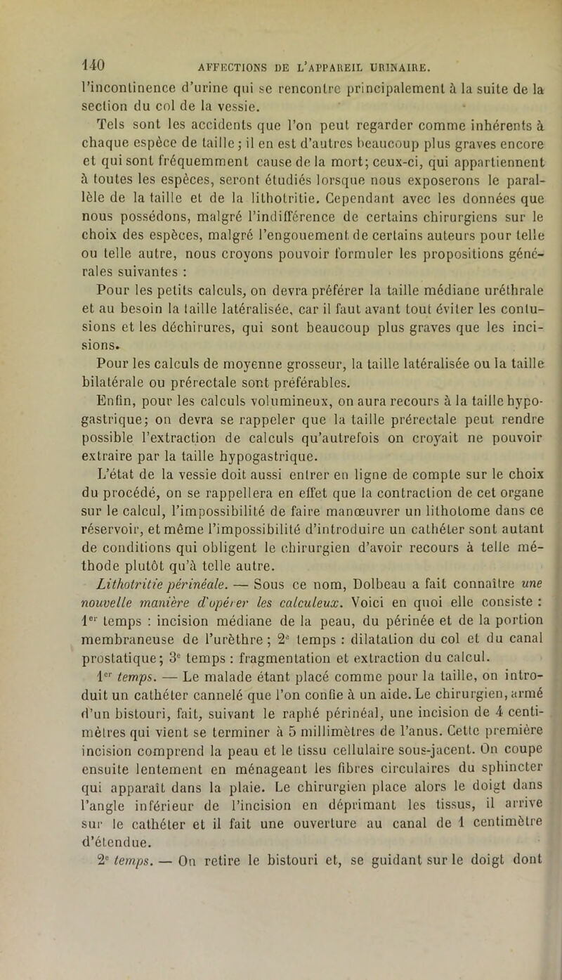 rinconlinence d’urine qui se rencontre principalemenl à la suite de la section du col de la vessie. Tels sont les accidents que l’on peut regarder comme inhérents à chaque espèce de taille; il en est d’autres beaucoup plus graves encore et qui sont fréquemment cause de la mort; ceux-ci, qui appartiennent à foutes les espèces, seront étudiés lorsque nous exposerons le paral- lèle de la faille et de la lithotritie. Cependant avec les données que nous possédons, malgré l’indifférence de certains chirurgiens sur le choix des espèces, malgré l’engouement de certains auteurs pour telle ou telle autre, nous croyons pouvoir formuler les propositions géné- rales suivantes ; Pour les petits calculs, on devra préférer la taille médiane uréthrale et au besoin la taille latéralisée, car il faut avant tout éviter les contu- sions et les déchirures, qui sont beaucoup plus graves que les inci- sions. Pour les calculs de moyenne grosseur, la taille latéralisée ou la taille bilatérale ou prérectale sont préférables. Enfin, pour les calculs volumineux, on aura recours à la taille hypo- gastrique; on devra se rappeler que la taille prérectale peut rendre possible l’extraction de calculs qu’autrefois on croyait ne pouvoir extraire par la taille hypogastrique. L’état de la vessie doit aussi entrer en ligne de compte sur le choix du procédé, on se rappellera en effet que la contraction de cet organe sur le calcul, l’impossibilité de faire manœuvrer un lithotome dans ce réservoir, et même l’impossibilité d’introduire un cathéter sont autant de conditions qui obligent le chirurgien d’avoir recours à telle mé- thode plutôt qu’à telle autre. Lithotritie périnéale. — Sous ce nom, Dolbeau a fait connaître une nouvelle manière d'opérer les calculeux. Voici en quoi elle consiste : 1®'' temps : incision médiane de la peau, du périnée et de la portion membraneuse de l’urèthre; 2® temps : dilatation du col et du canal prostatique; 3® temps : fragmentation et extraction du calcul. l®® temps. — Le malade étant placé comme pour la taille, on intro- duit un cathéter cannelé que l’on confie à un aide. Le chirurgien, armé d’un bistouri, fait, suivant le rapbé périnéal, une incision de 4 centi- mètres qui vient se terminer à 5 millimètres de l’anus. Cette première incision comprend la peau et le tissu cellulaire sous-jacent, ûn coupe ensuite lentement en ménageant les fibres circulaires du sphincter qui apparaît dans la plaie. Le chirurgien place alors le doigt dans l’angle inférieur de l’incision en déprimant les tissus, il arrive sur le cathéter et il fait une ouverture au canal de 1 centimètre d’étendue. 2° temps. — On retire le bistouri et, se guidant sur le doigt dont