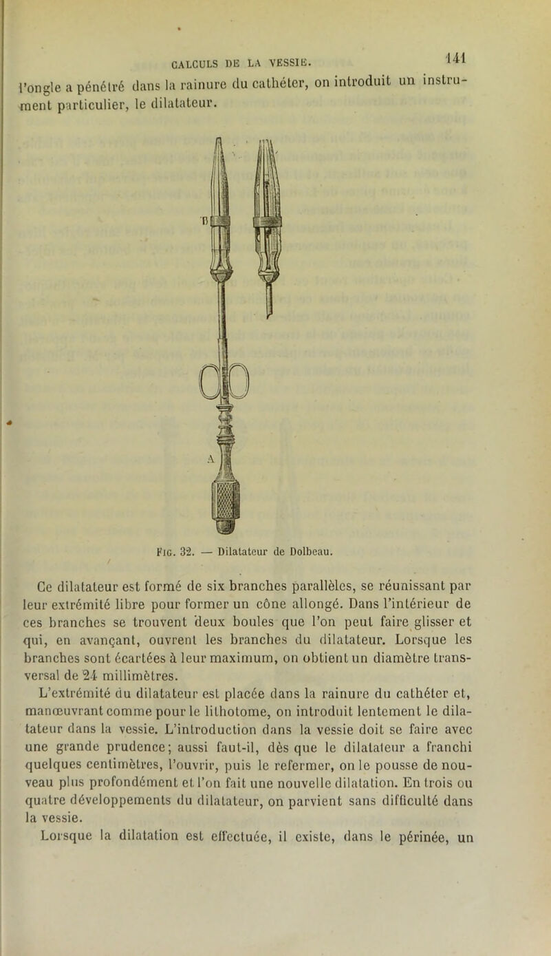 l’ongle a pénétré dans la rainure du cathéter, on introduit un instru ment particulier, le dilatateur. Fig. 3”2. — Dilatateur de Dolbeau. Ce dilatateur est formé de six branches parallèles, se réunissant par leur extrémité libre pour former un cône allongé. Dans l’intérieur de ces branches se trouvent 'deux boules que l’on peut faire glisser et qui, en avançant, ouvrent les branches du dilatateur. Lorsque les branches sont écartées à leur maximum, on obtient un diamètre trans- versal de 24 millimètres. L’extrémité du dilatateur est placée dans la rainure du cathéter et, manœuvrant comme pour le lithotome, on introduit lentement le dila- tateur dans la vessie. L’introduction dans la vessie doit se faire avec une grande prudence; aussi faut-il, dès que le dilataleur a franchi quelques centimètres, l’ouvrir, puis le refermer, on le pousse de nou- veau plus profondément et l’on fait une nouvelle dilatation. En trois ou quatre développements du dilatateur, on parvient sans difficulté dans la vessie. Lorsque la dilatation est elfcctuée, il existe, dans le périnée, un
