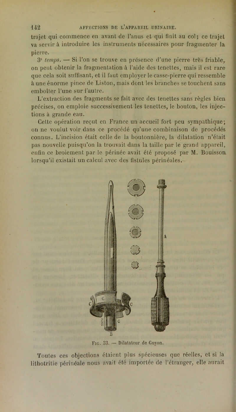 trajet qui commen-ce en avant de l’anus et qui finit au col; ce trajet va servir à introduire les instruments nécessaires pour fragmenter la pierre. 3® temps. — Si l’on se trouve en présence d’une pierre très friablCy on peut obtenir la fragmentation î\ l’aide des tenettes, mais il est rare que cela soit suffisant, et il faut employer le casse-pierre qui ressemble à une énorme pince de Liston, mais dont les branches se touchent sans emboîter l’une sur l’autre. L’extraction des fragments se fait avec des tenettes sans règles bien précises, on emploie successivement les tenettes, le bouton, les injec- tions à grande eau. Cette opération reçut en France un accueil fort peu sympathique; on ne voulut voir dans ce procédé qu’une combinaison de procédés connus. L’incision était celle de la boutonnière, la dilatation n’était pas nouvelle puisqu’on la trouvait dans la taille par le grand appareil, enfin ce broiement par le périnée avait été proposé par M. Bouisson lorsqu’il existait un calcul avec des fistules périnéales. L Fig. 33. — Dilatateur de Guyon. Toutes ces objections étaient plus spécieuses que réelles, et si la lithotritie périnéale nous avait été importée de l’étranger, elle aurait