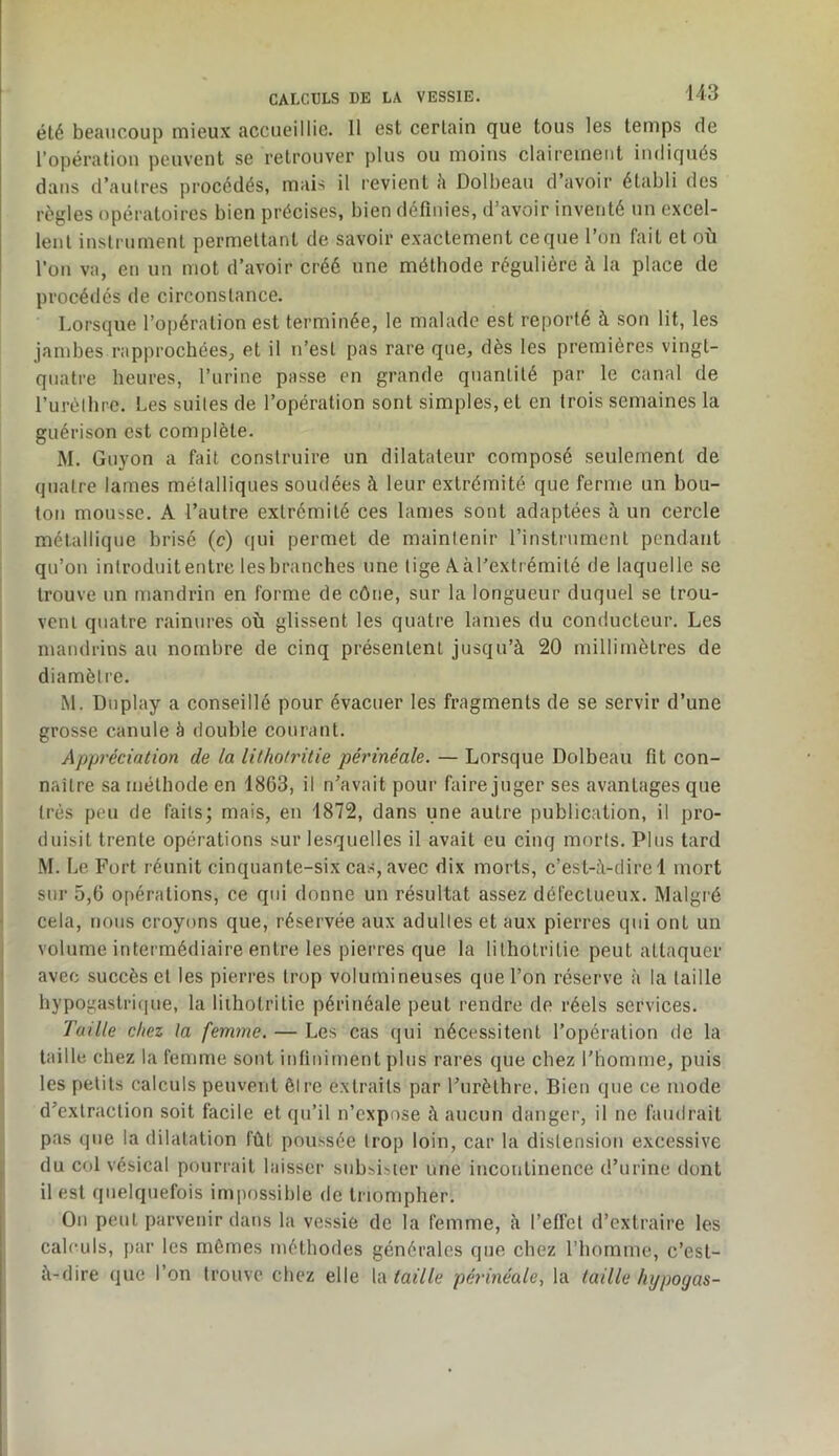 été beaucoup mieux accueillie. Il est certain que tous les temps de l’opéraliou peuvent se retrouver plus ou moins clairement indiqués dans d’autres procédés, mais il revient h Dolbeau d avoir établi des règles opératoires bien précises, bien définies, d’avoir inventé un excel- lent instrument permettant de savoir exactement ce que l’on fait et où l’on va, en un mot d’avoir créé une méthode régulière à la place de procédés de circonstance. Lorsque l’opération est terminée, le malade est reporté à son lit, les jambes rapprocbéeSp et il n’est pas rare que, dès les premières vingt- quatre heures, l’urine passe en grande quantité par le canal de rurèlbre. Les suiles de l’opération sont simples, et en trois semaines la guérison est complète. M. Guyon a fait construire un dilatateur composé seulement de quatre lames métalliques soudées à leur extrémité que ferme un bou- ton mousse. A l’autre extrémité ces lames sont adaptées à un cercle métallique brisé (c) qui permet de maintenir l’instrument pendant qu’on introduit entre les branches une tige Aàl’extrémité de laquelle se trouve un mandrin en forme de cône, sur la longueur duquel se trou- vent quatre rainures où glissent les quatre lames du conducteur. Les mandrins au nombre de cinq présentent jusqu’à 20 millimètres de diamètre, iM. Duplay a conseillé pour évacuer les fragments de se servir d’une grosse canule à double courant. Appréciation de la lithotritie périnéale. — Lorsque Dolbeau fit con- naître sa méthode en 1863, il n’avait pour faire juger ses avantages que très peu de faits; mais, en 1872, dans une autre publication, il pro- duisit trente opérations sur lesquelles il avait eu cinq morts. Plus tard M. Le Fort réunit cinquante-six cas, avec dix morts, c’est-à-dire 1 mort sur 5,6 opérations, ce qui donne un résultat assez défectueux. Malgré cela, nous croyons que, réservée aux adultes et aux pierres qui ont un volume intermédiaire entre les pierres que la lithotritie peut attaquer avec succès et les pierres trop volumineuses que l’on réserve à la taille hypogastri(iue, la lithotritie périnéale peut rendre do réels services. Taille chez la femme. — Les cas qui nécessitent l’opération de la taille chez la femme sont infiniment plus rares que chez l’homme, puis les petits calculs peuvent être extraits par l’urèthre. Bien que ce mode d’extraction soit facile et qu’il n’cxpose à aucun danger, il ne faudrait pas que la dilatation fût poussée trop loin, car la distension excessive du col vésical pourrait laisser subsister une incontinence d’urine dont il est quelquefois impossible de triompher. Ou peut parvenir dans la vessie de la femme, à l’effet d’extraire les calculs, par les mômes méthodes générales que chez l’homme, c’est- à-dire que l’on trouve chez elle la périnéale, la taille hypogas-