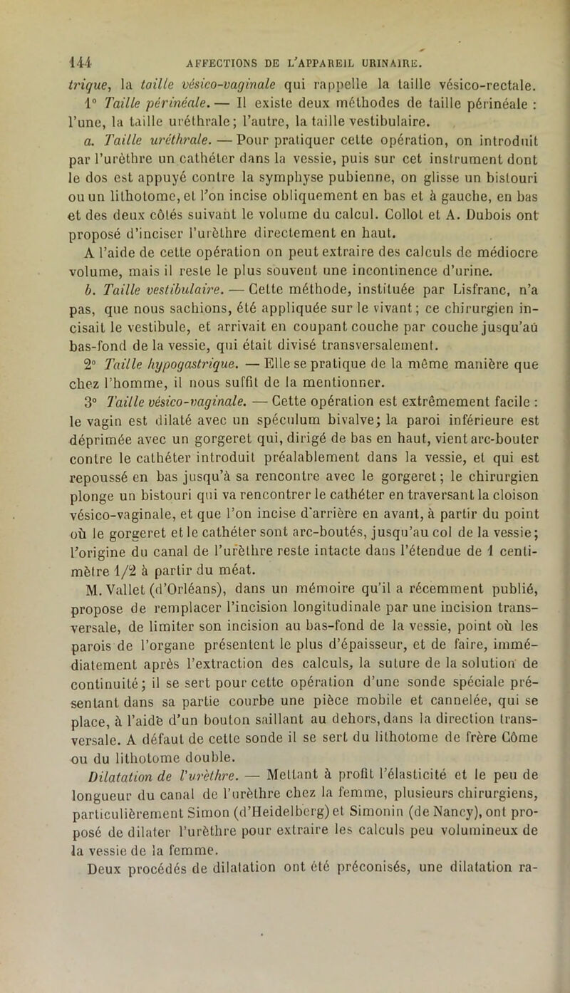 trique, la taille vésico-vaginale qui rappelle la taille vésico-rectale. 1® Taille périnéale. — Il existe deux méthodes de taille périnéale : l’une, la taille uréthrale; l’autre, la taille vestibulaire. a. Taille uréthrale.—Pour pratiquer cette opération, on introduit par l’urèthre un cathéter dans la vessie, puis sur cet instrument dont le dos est appuyé contre la symphyse pubienne, on glisse un bistouri ou un lithotome, et l’on incise obliquement en bas et à gauche, en bas et des deux côtés suivant le volume du calcul. Collot et A. Dubois ont proposé d’inciser Turèthre directement en haut. A l’aide de cette opération on peut extraire des calculs de médiocre volume, mais il reste le plus souvent une incontinence d’urine. h. Taille vestibulaù'e. — Cette méthode, instituée par Lisfranc, n’a pas, que nous sachions, été appliquée sur le vivant; ce chirurgien in- cisait le vestibule, et arrivait en coupant couche par couche jusqu’au bas-fond de la vessie, qui était divisé transversalement. 2“ Taille hypogastrique. — Elle se pratique de la môme manière que chez l’homme, il nous suffit de la mentionner. 3® Taille vésico-vaginale. — Cette opération est extrêmement facile : le vagin est dilaté avec un spéculum bivalve; la paroi inférieure est déprimée avec un gorgeret qui, dirigé de bas en haut, vient arc-bouter contre le cathéter introduit préalablement dans la vessie, et qui est repoussé en bas jusqu’à sa rencontre avec le gorgeret; le chirurgien plonge un bistouri qui va rencontrer le cathéter en traversant la cloison vésico-vaginale, et que l’on incise d'arrière en avant, à partir du point où le gorgeret et le cathéter sont arc-boutés, jusqu’au col de la vessie ; l’origine du canal de Turèthre reste intacte dans l’étendue de i centi- mètre 1/2 à partir du méat. M. Vallet (d’Orléans), dans un mémoire qu’il a récemment publié, propose de remplacer l’incision longitudinale par une incision trans- versale, de limiter son incision au bas-fond de la vessie, point où les parois de l’organe présentent le plus d’épaisseur, et de faire, immé- diatement après l’extraction des calculs, la suture de la solution de continuité; il se sert pour cette opération d’une sonde spéciale pré- sentant dans sa partie courbe une pièce mobile et cannelée, qui se place, à l’aidfe d’un bouton saillant au dehors, dans la direction trans- versale. A défaut de cette sonde il se sert du lithotome de frère Côme ou du lithotome double. Dilatation de Vvr'ethre. — Mettant à profit l’élasticité et le peu de longueur du canal de l’urèthre chez la femme, plusieurs chirurgiens, particulièrement Simon (d’Heidelberg) et Simonin (de Nancy), ont pro- posé de dilater l’urèthre pour extraire les calculs peu volumineux de la vessie de la femme. Deux procédés de dilatation ont été préconisés, une dilatation ra-