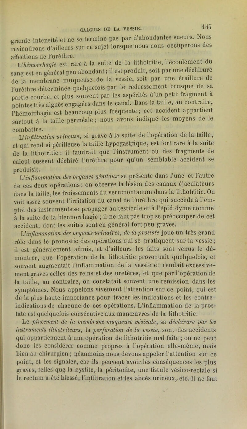 CALCULS DE LA VESSIE. •Tandc intensité et ne sc termine pas par d’abondantes sueurs. Nous reviendrons d’ailleurs sur ce sujet lorsque nous nous occuperons des affections de l’urèthre. ^hémorrhagie est rare à la suite de la litholrilie, l’écoulement du sang est en général peu abondant ; il est produit, soit par une déchirure de la membrane muqueuse de la vessie, soit par une éraillure de Turèthre déterminée quelquefois par le redressement biusque de sa partie courbe, et plus souvent par les aspérités d’un petit fragment à pointes très aiguës engagées dans le canal. Dans la taille, au contraire, l’hémorrhagie est beaucoup plus fréquente ; cet accident appartient surtout à la taille périnéale ; nous avons indiqué les moyens de le combattre. Vinfiltration urineuse, si grave à la suite de l’opération de la taille, et qui rend si périlleuse la taille hypogastrique, est fort rare h la suite de la litholrilie : il faudrait que l’instrument ou des fragments de calcul eussent déchiré l’urèlhre pour qu’un semblable accident se produisît. inflammation des organes génitaux se présente dans 1 une et 1 autre de ces deux opérations; on observe la lésion des canaux éjaculateurs dans la taille,les froissements du verumontanum dans la lilhotrilie. On voit assez souvent l’irritation du canal de l’urèthre qui succède à l’em- ploi des instruments se propager au testicule et à l’épididyme comme à la suite de la blennorrhagie ; il ne faut pas trop se préoccuper de cet accident, dont les suites sont en général fort peu graves. \]inflammation des organes urinaires, de la prostate joue un très grand rôle dans le pronostic des opérations qui se pratiquent sur la vessie; il est généralement admis, et d’ailleurs les faits sont venus le dé- montrer, que l’opération de la lithotritie provoquait quelquefois, et souvent augmentait l’inflammation de la vessie et rendait excessive- ment graves celles des reins et des uretères, et que par l’opération de la taille, au contraire, on constatait souvent une rémission dans les symptômes. Nous appelons vivement l’attention sur ce point, qui est de la plus haute importance pour tracer les indications et les contre- indications de chacune de ces opérations. L’inflammation de la pros- tate est quelquefois consécutive aux manœuvres de la litholrilie. Le pincement de la membrane muqueuse vésicale, sa déchirure par les instruments lithotrileurs, la perforation de la vessie, sont des accidents qui appartiennent à une opération de litholrilie mal faite; on ne peut donc les considérer comme propres à l’opération elle-même, mais bien au chirurgien ; néanmoins nous devons appeler l'attention sur ce point, et les signaler, car ils peuvent avoir les conséquences les plus graves, telles que la cystite, la péritonite, une fistule vésico-rectale si le rectum a été blessé, rinflllraiion et les abcès urineux, etc. Il ne faut