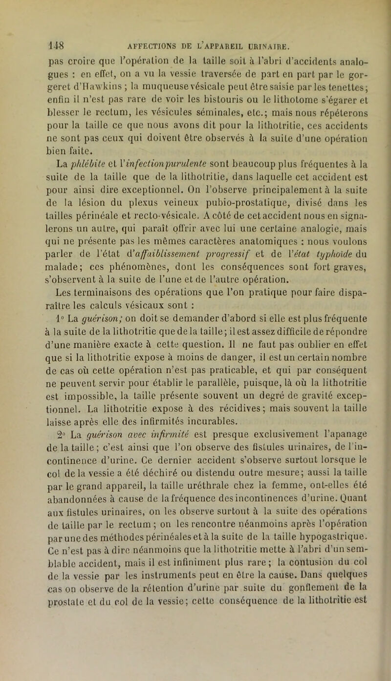 pas croire que Topéralion de la taille soit à l’abri d’accidents analo- gues : en effet, on a vu la vessie traversée de part en part par le gor- geret d’Havvkius ; la muqueuse vésicale peut être saisie parles tenettes; enfin il n’est pas rare de voir les bistouris ou le lithotome s’égarer et blesser le rectum, les vésicules séminales, etc.; mais nous répéterons pour la taille ce que nous avons dit pour la lithotrilie, ces accidents ne sont pas ceux qui doivent être observés à la suite d’une opération bien faite. La phlébite et Vinfectionpu7'ulente sont beaucoup plus fréquentes à la suite de la taille que de la litholritie, dans laquelle cet accident est pour ainsi dire exceptionnel. On l’observe principalement à la suite de la lésion du plexus veineux pubio-prostatique, divisé dans les tailles périnéale et recto-vésicale. A côté de cet accident nous en signa- lerons un autre, qui paraît offrir avec lui une certaine analogie, mais qui ne présente pas les mêmes caractères anatomiques ; nous voulons parler de l’état (ïaffaiblissement procp'essif et de Vétat typhoïde du malade; ces phénomènes, dont les conséquences sont fort graves, s’observent à la suite de l’une et de l’autre opération. Les terminaisons des opérations que l’on pratique pour faire dispa- raître les calculs vésicaux sont : 1® La guérison; on doit se demander d’abord si elle est plus fréquente à la suite de la lithotritie que de la taille ; il est assez difficile de répondre d’une manière exacte à cette question. Il ne faut pas oublier en effet que si la lithotritie expose à moins de danger, il est un certain nombre de cas où cette opération n’est pas praticable, et qui par conséquent ne peuvent servir pour établir le parallèle, puisque, là où la lithotritie est impossible, la taille présente souvent un degré de gravité excep- tionnel. La lithotritie expose à des récidives; mais souvent la taille laisse après elle des infirmités incurables. 2“ La guérison avec infirmité est presque exclusivement l’apanage de la taille; c’est ainsi que l’on observe des fistules urinaires, de l'in- continence d’urine. Ce dernier accident s’observe surtout lorsque le col de la vessie a été déchiré ou distendu outre mesure; aussi la taille par le grand appareil, la taille uréthrale chez la femme, ont-elles été abandonnées à cause de la fréquence des incontinences d’urine. Quant aux fistules urinaires, on les observe surtout à la suite des opérations de taille par le rectum ; on les rencontre néanmoins après l’opération par une des méthodes périnéales et à la suite de la taille hypogastrique. Ce n’est pas à dire néanmoins que la lithotritie mette à l’abri d’un sem- blable accident, mais il est infiniment plus rare; la contusion du col de la vessie par les instruments peut en être la cause. Dans quelques cas on observe de la rétention d’urine par suite du gonflement de la prostate et du col de la vessie; celte conséquence de la lithotritie est