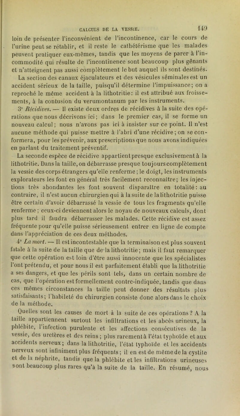 loin de présenter l’inconvénient de l’incontinence, car le cours de l’urine peut se rétablir, et il reste le cathétérisme que les malades peuvent pratiquer eux-mômes, tandis que les moyens de parer à l’in- commodité qui résulte de l’incontinence sont beaucoup plus gênants et n’atteignent pas aussi complètement le but auquel ils sont destinés. La section des canaux éjaculateurs et des vésicules séminales est un accident sérieux de la taille, puisqu’il détermine l’impuissance; on a reproché le môme accident à la lithotritie: il est attribué aux froisse- ments, à la contusion du verumontanum par les instruments. 3“ Récidives. — Il existe deux ordres de récidives à la suite des opé- rations que nous décrivons ici; dans 1e premier cas, il se forme un nouveau calcul ; nous n’avons pas ici à insister sur ce point. 11 n’est aucune méthode qui puisse mettre à l’abri d'une récidive; on se con- formera, pour les prévenir, aux prescriptions que nous avons indiquées en parlant du traitement préventif. La seconde espèce de récidive appartient presque exclusivement à la lithotritie. Dans la taille, on débarrasse presque toujours complètement la vessie des corps étrangers qu’elle renferme ; le doigt, les instruments explorateurs les font en général très facilement reconnaître; les injec- tions très abondantes les font souvent disparaître en totalité: au contraire, il n’est aucun chirurgien qui à la suite de la lithotritie puisse être certain d’avoir débarrassé la vessie de tous les fragments qu’elle renferme ; ceux-ci deviennent alors le noyau de nouveaux calculs, dont plus tard il faudra débarrasser les malades. Cette récidive est assez fréquente pour qu’elle puisse sérieusement entrer en ligne de compte dans l’appréciation de ces deux méthodes. 4 La mort. — Il est incontestable que la terminaison est plus souvent fatale à la suite de la taille que dedalithotritie; mais il faut remarquer que cette opération est loin d’être aussi innocente que les spécialistes l’ont prétendu, et pour nous il est parfaitement établi que la lithotritie a ses dangers, et que les périls sont tels, dans un certain nombre de cas, que l’opération est formellement contre-indiquée, tandis que dans ces mêmes circonstances la taille peut donner des résultats plus satisfaisants; l’habileté du chirurgien consiste donc alors dans le choix de la méthode. Quelles sont les causes de mort à la suite de ces opérations ? A la taille appartiennent surtout les infiltrations et les abcès urineux, la phlébite, 1 infection purulente et les alfections consécutives de la vessie, des uretères et des reins ; plus rarement à l’élal typhoïde et aux accidents nerveux; dans la lithotritie, l’état typhoïde et les accidents nerveux sont infiniment plus fréquents; il en est de môme de la cystite et de la néphrite, tandis que la phlébite et les infiltrations urineuses sont beaucoup plus rares qu’à la suite de la taille. En résumé, nous
